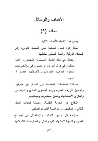 ‫ﺍﻷﻫﺩﺍﻑ ﻭﺍﻟﻭﺴﺎﺌل‬

                    ‫ﺍﻟﻤﺎﺩﺓ )٩(‬
                    ‫ﻴﻌﻤل ﻫﺫﺍ ﺍﻻﺘﺠﺎﻩ ﻟﻸﻫﺩﺍﻑ ﺍﻵﺘﻴﺔ:‬
‫ﺘﻤﺜﻴل ﻗﻭﺓ ﺍﻟﻌﻤل ﺍﻟﻤﺴﻠﻤﺔ ﻋﻠﻰ ﺍﻟﺼﻌﻴﺩ ﺍﻟﺩﻭﻟﻲ، ﻭﻓﻲ‬
                  ‫ﺍﻟﻤﺤﺎﻓل ﺍﻟﺩﻭﻟﻴﺔ، ﻭﺍﻟﻌﻤل ﻟﺘﺤﻘﻴﻕ ﻤﻁﺎﻟﺒﻬﺎ.‬
‫ﻭﻴﺩﺨل ﻓﻲ ﺫﻟﻙ ﺍﻟﻌﻤﺎل ﺍﻟﻤﺴﻠﻤﻭﻥ ﺍﻟﻤﻬﺎﺠﺭﻭﻥ ﺍﻟﺫﻴﻥ‬
‫ﻴﻌﻤﻠﻭﻥ ﻓﻲ ﺩﻭل ﺃﺨﺭﻯ، ﺃﻭ ﻴﻌﻤﻠﻭﻥ ﻓﻲ ﺒﻼﺩﻫﻡ ﺘﺤﺕ‬
‫ﺴﻴﻁﺭﺓ ﻏﻴﺭﻫﻡ، ﻭﻴﺘﻌﺭﻀﻭﻥ ﻻﻀﻁﻬﺎﺩ ﻋﻨﺼﺭ ﺃﻭ‬
                                           ‫ﺩﻴﻨﻲ.‬
‫ﻤﺴﺎﻨﺩﺓ ﺍﻟﻤﻨﻅﻤﺎﺕ ﺍﻟﻤﻨﻀﻤﺔ ﻓﻲ ﺍﻟﺩﻓﺎﻉ ﻋﻥ ﺤﻘﻭﻗﻬﺎ،‬
‫ﻭﺘﺤﺴﻴﻥ ﻅﺭﻭﻑ ﺍﻟﻌﻤل، ﻭﺭﻓﻊ ﺍﻟﻤﺴﺘﻭﻯ ﺍﻟﻤﺎﺩﻱ ﻭﺍﻻﺠﺘﻤﺎﻋﻲ‬
          ‫ﻭﺍﻟﻔﻜﺭﻱ ﻷﻋﻀﺎﺌﻬﺎ، ﻭﺘﺄﻤﻴﻥ ﺤﺎﻀﺭﻫﻡ ﻭﻤﺴﺘﻘﺒﻠﻬﻡ.‬
‫ﺍﻟﺩﻓﺎﻉ ﻋﻥ ﺍﻟﺤﺭﻴﺔ ﺍﻟﻨﻘﺎﺒﻴﺔ، ﻭﺤﻤﺎﻴﺔ ﻗﻴﺎﺩﺍﺕ ﺍﻟﻌﻤل‬
            ‫ﺍﻟﻨﻘﺎﺒﻲ، ﻭﺘﻤﻜﻴﻨﻬﻡ ﻤﻥ ﻤﻭﺍﺼﻠﺔ ﺍﻟﻘﻴﺎﻡ ﺒﻭﺍﺠﺒﺎﺘﻬﻡ.‬
‫ﻤﻘﺎﻭﻤﺔ ﻜل ﺼﻭﺭ ﺍﻟﺘﺤﻜﻡ، ﻭﺍﻻﺴﺘﻐﻼل ﻓﻲ ﺃﻭﻀﺎﻉ‬
‫ﺍﻟﻌﻤل، ﻭﺍﻟﺩﻋﻭﺓ ﻻﺴﺘﻠﻬﺎﻡ ﺍﻟﻘﻴﻡ ﻭﺍﻟﻤﺜل ﻭﺍﻟﻤﻤﺎﺭﺴﺎﺕ ﺍﻹﺴﻼﻤﻴﺔ‬

                      ‫- ٦٣٤ -‬
 