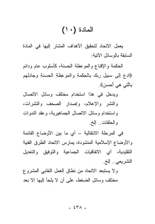 ‫ﺍﻟﻤﺎﺩﺓ )٠١(‬
‫ﻴﻌﻤل ﺍﻻﺘﺤﺎﺩ ﻟﺘﺤﻘﻴﻕ ﺍﻷﻫﺩﺍﻑ ﺍﻟﻤﺸﺎﺭ ﺇﻟﻴﻬﺎ ﻓﻲ ﺍﻟﻤﺎﺩﺓ‬
                                    ‫ﺍﻟﺴﺎﺒﻘﺔ ﺒﺎﻟﻭﺴﺎﺌل ﺍﻵﺘﻴﺔ:‬
‫ﺍﻟﺤﻜﻤﺔ ﻭﺍﻹﻗﻨﺎﻉ ﻭﺍﻟﻤﻭﻋﻅﺔ ﺍﻟﺤﺴﻨﺔ، ﻜﺄﺴﻠﻭﺏ ﻋﺎﻡ ﻭﺩﺍﺌﻡ‬
‫‪‬ﺍﺩﻉ ﺇ ﹶﻰ ﺴ ِﻴل ﺭﺒﻙ ِﺎﻟﺤﻜﻤﺔ ‪‬ﺍﻟ ‪‬ﻭ ِﻅ ِ ﺍﻟ ‪ ‬ﻨ ِ ﻭ ‪‬ﺎﺩﻟﻬﻡ‬
‫‪ِ  ‬ﻟ ‪‬ﺒ ِ ‪   ‬ﺒ ﹾ ِ ﹾ ‪ ِ ‬ﻭ ﹾﻤ ‪‬ﻋ ﹶﺔ ﹾﺤﺴ ﹶﺔ ‪‬ﺠ ِ ﹾ ‪ ‬‬
                                        ‫ِﺎﻟ ِﻲ ﻫﻲ ﺃﺤﺴﻥ‪.‬‬
                                          ‫ﺒ ﱠﺘ ِ ‪   َ ‬‬
‫ﻭﻴﺩﺨل ﻓﻲ ﻫﺫﺍ ﺍﺴﺘﺨﺩﺍﻡ ﻤﺨﺘﻠﻑ ﻭﺴﺎﺌل ﺍﻻﺘﺼﺎل‬
‫ﻭﺍﻟﻨﺸﺭ ﻭﺍﻹﻋﻼﻡ، ﻭﺇﺼﺩﺍﺭ ﺍﻟﺼﺤﻑ ﻭﺍﻟﻨﺸﺭﺍﺕ،‬
‫ﻭﺍﺴﺘﺨﺩﺍﻡ ﻭﺴﺎﺌل ﺍﻻﺘﺼﺎل ﺍﻟﺠﻤﺎﻫﻴﺭﻴﺔ، ﻭﻋﻘﺩ ﺍﻟﻨﺩﻭﺍﺕ‬
                                   ‫ﻭﺍﻟﺤﻠﻘﺎﺕ.. ﺇﻟﺦ.‬
‫ﻓﻲ ﺍﻟﻤﺭﺤﻠﺔ ﺍﻻﻨﺘﻘﺎﻟﻴﺔ – ﺃﻱ ﻤﺎ ﺒﻴﻥ ﺍﻷﻭﻀﺎﻉ ﺍﻟﻘﺎﺌﻤﺔ‬
‫ﻭﺍﻷﻭﻀﺎﻉ ﺍﻹﺴﻼﻤﻴﺔ ﺍﻟﻤﻨﺸﻭﺩﺓ، ﻴﻤﺎﺭﺱ ﺍﻻﺘﺤﺎﺩ ﺍﻟﻁﺭﻕ ﺍﻟﻔﻨﻴﺔ‬
‫ﺍﻟﺘﻘﻠﻴﺩﻴﺔ، ﺃﻱ ﺍﻻﺘﻔﺎﻗﻴﺎﺕ ﺍﻟﺠﻤﺎﻋﻴﺔ ﻭﺍﻟﺘﻭﻓﻴﻕ ﻭﺍﻟﺘﻌﺩﻴل‬
                                          ‫ﺍﻟﺘﺸﺭﻴﻌﻲ.. ﺇﻟﺦ.‬
‫ﻭﻻ ﻴﺴﺘﺒﻌﺩ ﺍﻻﺘﺤﺎﺩ ﻤﻥ ﻨﻁﺎﻕ ﺍﻟﻌﻤل ﺍﻟﻨﻘﺎﺒﻲ ﺍﻟﻤﺸﺭﻭﻉ‬
‫ﻤﺨﺘﻠﻑ ﻭﺴﺎﺌل ﺍﻟﻀﻐﻁ، ﻋﻠﻰ ﺃﻥ ﻻ ﻴﻠﺠﺄ ﺇﻟﻴﻬﺎ ﺇﻻ ﺒﻌﺩ‬



                        ‫- ٨٣٤ -‬
 