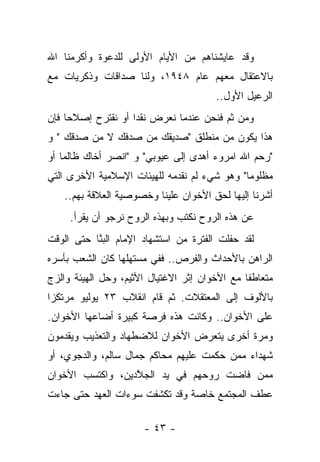 ‫ﻭﻗﺩ ﻋﺎﻴﺸﻨﺎﻫﻡ ﻤﻥ ﺍﻷﻴﺎﻡ ﺍﻷﻭﻟﻰ ﻟﻠﺩﻋﻭﺓ ﻭﺃﻜﺭﻤﻨﺎ ﺍﷲ‬
‫ﺒﺎﻻﻋﺘﻘﺎل ﻤﻌﻬﻡ ﻋﺎﻡ ٨٤٩١، ﻭﻟﻨﺎ ﺼﺩﺍﻗﺎﺕ ﻭﺫﻜﺭﻴﺎﺕ ﻤﻊ‬
                                        ‫ﺍﻟﺭﻋﻴل ﺍﻷﻭل..‬
‫ﻭﻤﻥ ﺜﻡ ﻓﻨﺤﻥ ﻋﻨﺩﻤﺎ ﻨﻌﺭﺽ ﻨﻘﺩﺍ ﺃﻭ ﻨﻘﺘﺭﺡ ﺇﺼﻼﺤﺎ ﻓﺈﻥ‬
                    ‫‪‬‬
‫ﻫﺫﺍ ﻴﻜﻭﻥ ﻤﻥ ﻤﻨﻁﻠﻕ "ﺼﺩﻴﻘﻙ ﻤﻥ ﺼﺩﻓﻙ ﻻ ﻤﻥ ﺼﺩﻗﻙ " ﻭ‬
      ‫‪‬‬       ‫‪ ‬ﹶ ‪‬‬
‫"ﺭﺤﻡ ﺍﷲ ﺍﻤﺭﻭﺀ ﺃﻫﺩﻯ ﺇﻟﻰ ﻋﻴﻭﺒﻲ" ﻭ "ﺍﻨﺼﺭ ﺃﺨﺎﻙ ﻅﺎﻟﻤﺎ ﺃﻭ‬
    ‫‪‬‬                        ‫‪‬‬
‫ﻤﻅﻠﻭﻤﺎ" ﻭﻫﻭ ﺸﻲﺀ ﻟﻡ ﻨﻘﺩﻤﻪ ﻟﻠﻬﻴﺌﺎﺕ ﺍﻹﺴﻼﻤﻴﺔ ﺍﻷﺨﺭﻯ ﺍﻟﺘﻲ‬
                                              ‫‪‬‬
    ‫ﺃﺸﺭﻨﺎ ﺇﻟﻴﻬﺎ ﻟﺤﻕ ﺍﻷﺨﻭﺍﻥ ﻋﻠﻴﻨﺎ ﻭﺨﺼﻭﺼﻴﺔ ﺍﻟﻌﻼﻗﺔ ﺒﻬﻡ..‬
     ‫ﻋﻥ ﻫﺫﻩ ﺍﻟﺭﻭﺡ ﻨﻜﺘﺏ ﻭﺒﻬﺫﻩ ﺍﻟﺭﻭﺡ ﻨﺭﺠﻭ ﺃﻥ ﻴﻘﺭﺃ.‬
         ‫‪‬‬
‫ﻟﻘﺩ ﺤﻔﻠﺕ ﺍﻟﻔﺘﺭﺓ ﻤﻥ ﺍﺴﺘﺸﻬﺎﺩ ﺍﻹﻤﺎﻡ ﺍﻟﺒ ﱠﺎ ﺤﺘﻰ ﺍﻟﻭﻗﺕ‬
           ‫‪‬ﻨ‬
‫ﺍﻟﺭﺍﻫﻥ ﺒﺎﻷﺤﺩﺍﺙ ﻭﺍﻟﻔﺭﺹ.. ﻓﻔﻲ ﻤﺴﺘﻬﻠﻬﺎ ﻜﺎﻥ ﺍﻟﺸﻌﺏ ﺒﺄﺴﺭﻩ‬
‫ﻤﺘﻌﺎﻁ ﹰﺎ ﻤﻊ ﺍﻷﺨﻭﺍﻥ ﺇﺜﺭ ﺍﻻﻏﺘﻴﺎل ﺍﻷﺜﻴﻡ، ﻭﺤل ﺍﻟﻬﻴﺌﺔ ﻭﺍﻟﺯﺝ‬
                                               ‫ﻔ‬
‫ﺒﺎﻷﻟﻭﻑ ﺇﻟﻰ ﺍﻟﻤﻌﺘﻘﻼﺕ. ﺜﻡ ﻗﺎﻡ ﺍﻨﻘﻼﺏ ٣٢ ﻴﻭﻟﻴﻭ ﻤﺭﺘﻜﺯﺍ‬
 ‫‪‬‬
‫ﻋﻠﻰ ﺍﻷﺨﻭﺍﻥ.. ﻭﻜﺎﻨﺕ ﻫﺫﻩ ﻓﺭﺼﺔ ﻜﺒﻴﺭﺓ ﺃﻀﺎﻋﻬﺎ ﺍﻷﺨﻭﺍﻥ.‬
‫ﻭﻤﺭﺓ ﺃﺨﺭﻯ ﻴﺘﻌﺭﺽ ﺍﻷﺨﻭﺍﻥ ﻟﻼﻀﻁﻬﺎﺩ ﻭﺍﻟﺘﻌﺫﻴﺏ ﻭﻴﻘﺩﻤﻭﻥ‬
‫ﺸﻬﺩﺍﺀ ﻤﻤﻥ ﺤﻜﻤﺕ ﻋﻠﻴﻬﻡ ﻤﺤﺎﻜﻡ ﺠﻤﺎل ﺴﺎﻟﻡ، ﻭﺍﻟﺩﺠﻭﻱ، ﺃﻭ‬
‫ﻤﻤﻥ ﻓﺎﻀﺕ ﺭﻭﺤﻬﻡ ﻓﻲ ﻴﺩ ﺍﻟﺠﻼﺩﻴﻥ، ﻭﺍﻜﺘﺴﺏ ﺍﻷﺨﻭﺍﻥ‬
                  ‫ﱠ‬
‫ﻋﻁﻑ ﺍﻟﻤﺠﺘﻤﻊ ﺨﺎﺼﺔ ﻭﻗﺩ ﺘﻜﺸﻔﺕ ﺴﻭﺀﺍﺕ ﺍﻟﻌﻬﺩ ﺤﺘﻰ ﺠﺎﺀﺕ‬

                       ‫- ٣٤ -‬
 