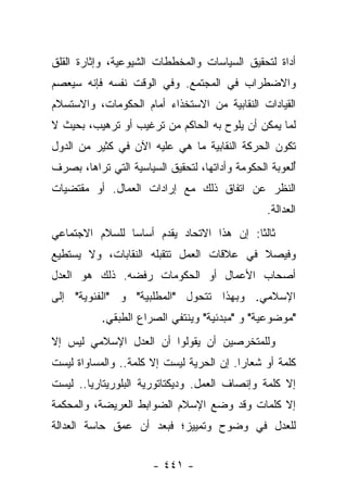 ‫ﺃﺩﺍﺓ ﻟﺘﺤﻘﻴﻕ ﺍﻟﺴﻴﺎﺴﺎﺕ ﻭﺍﻟﻤﺨﻁﻁﺎﺕ ﺍﻟﺸﻴﻭﻋﻴﺔ، ﻭﺇﺜﺎﺭﺓ ﺍﻟﻘﻠﻕ‬
‫ﻭﺍﻻﻀﻁﺭﺍﺏ ﻓﻲ ﺍﻟﻤﺠﺘﻤﻊ. ﻭﻓﻲ ﺍﻟﻭﻗﺕ ﻨﻔﺴﻪ ﻓﺈﻨﻪ ﺴﻴﻌﺼﻡ‬
‫ﺍﻟﻘﻴﺎﺩﺍﺕ ﺍﻟﻨﻘﺎﺒﻴﺔ ﻤﻥ ﺍﻻﺴﺘﺨﺫﺍﺀ ﺃﻤﺎﻡ ﺍﻟﺤﻜﻭﻤﺎﺕ، ﻭﺍﻻﺴﺘﺴﻼﻡ‬
‫ﻟﻤﺎ ﻴﻤﻜﻥ ﺃﻥ ﻴﻠﻭﺡ ﺒﻪ ﺍﻟﺤﺎﻜﻡ ﻤﻥ ﺘﺭﻏﻴﺏ ﺃﻭ ﺘﺭﻫﻴﺏ، ﺒﺤﻴﺙ ﻻ‬
‫ﺘﻜﻭﻥ ﺍﻟﺤﺭﻜﺔ ﺍﻟﻨﻘﺎﺒﻴﺔ ﻤﺎ ﻫﻲ ﻋﻠﻴﻪ ﺍﻵﻥ ﻓﻲ ﻜﺜﻴﺭ ﻤﻥ ﺍﻟﺩﻭل‬
‫ﺃﻟﻌﻭﺒﺔ ﺍﻟﺤﻜﻭﻤﺔ ﻭﺃﺩﺍﺘﻬﺎ، ﻟﺘﺤﻘﻴﻕ ﺍﻟﺴﻴﺎﺴﻴﺔ ﺍﻟﺘﻲ ﺘﺭﺍﻫﺎ، ﺒﺼﺭﻑ‬
                                                       ‫ُ‬
‫ﺍﻟﻨﻅﺭ ﻋﻥ ﺍﺘﻔﺎﻕ ﺫﻟﻙ ﻤﻊ ﺇﺭﺍﺩﺍﺕ ﺍﻟﻌﻤﺎل. ﺃﻭ ﻤﻘﺘﻀﻴﺎﺕ‬
                                                 ‫ﺍﻟﻌﺩﺍﻟﺔ.‬
‫ﺜﺎﻟ ﹰﺎ: ﺇﻥ ﻫﺫﺍ ﺍﻻﺘﺤﺎﺩ ﻴﻘﺩﻡ ﺃﺴﺎﺴﺎ ﻟﻠﺴﻼﻡ ﺍﻻﺠﺘﻤﺎﻋﻲ‬
                ‫‪‬‬                         ‫ﺜ‬
‫ﻭﻓﻴﺼﻼ ﻓﻲ ﻋﻼﻗﺎﺕ ﺍﻟﻌﻤل ﺘﺘﻘﺒﻠﻪ ﺍﻟﻨﻘﺎﺒﺎﺕ، ﻭﻻ ﻴﺴﺘﻁﻴﻊ‬
                                          ‫ﹰ‬
‫ﺃﺼﺤﺎﺏ ﺍﻷﻋﻤﺎل ﺃﻭ ﺍﻟﺤﻜﻭﻤﺎﺕ ﺭﻓﻀﻪ. ﺫﻟﻙ ﻫﻭ ﺍﻟﻌﺩل‬
‫ﺍﻹﺴﻼﻤﻲ. ﻭﺒﻬﺫﺍ ﺘﺘﺤﻭل "ﺍﻟﻤﻁﻠﺒﻴﺔ" ﻭ "ﺍﻟﻔﺌﻭﻴﺔ" ﺇﻟﻰ‬
           ‫"ﻤﻭﻀﻭﻋﻴﺔ" ﻭ "ﻤﺒﺩﺌﻴﺔ" ﻭﻴﻨﺘﻔﻲ ﺍﻟﺼﺭﺍﻉ ﺍﻟﻁﺒﻘﻲ.‬
‫ﻭﻟﻠﻤﺘﺨﺭﺼﻴﻥ ﺃﻥ ﻴﻘﻭﻟﻭﺍ ﺃﻥ ﺍﻟﻌﺩل ﺍﻹﺴﻼﻤﻲ ﻟﻴﺱ ﺇﻻ‬
‫ﻜﻠﻤﺔ ﺃﻭ ﺸﻌﺎﺭﺍ. ﺇﻥ ﺍﻟﺤﺭﻴﺔ ﻟﻴﺴﺕ ﺇﻻ ﻜﻠﻤﺔ.. ﻭﺍﻟﻤﺴﺎﻭﺍﺓ ﻟﻴﺴﺕ‬
                                          ‫‪‬‬
‫ﺇﻻ ﻜﻠﻤﺔ ﻭﺇﻨﺼﺎﻑ ﺍﻟﻌﻤل. ﻭﺩﻴﻜﺘﺎﺘﻭﺭﻴﺔ ﺍﻟﺒﻠﻭﺭﻴﺘﺎﺭﻴﺎ.. ﻟﻴﺴﺕ‬
‫ﺇﻻ ﻜﻠﻤﺎﺕ ﻭﻗﺩ ﻭﻀﻊ ﺍﻹﺴﻼﻡ ﺍﻟﻀﻭﺍﺒﻁ ﺍﻟﻌﺭﻴﻀﺔ، ﻭﺍﻟﻤﺤﻜﻤﺔ‬
‫ﻟﻠﻌﺩل ﻓﻲ ﻭﻀﻭﺡ ﻭﺘﻤﻴﻴﺯ؛ ﻓﺒﻌﺩ ﺃﻥ ﻋﻤﻕ ﺤﺎﺴﺔ ﺍﻟﻌﺩﺍﻟﺔ‬


                       ‫- ١٤٤ -‬
 