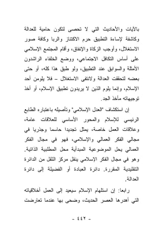 ‫ﺒﺎﻵﻴﺎﺕ ﻭﺍﻷﺤﺎﺩﻴﺙ ﺍﻟﺘﻲ ﻻ ﺘﺤﺼﻰ ﻟﺘﻜﻭﻥ ﺤﺎﻤﻴﺔ ﻟﻠﻌﺩﺍﻟﺔ‬
                       ‫ﹸ‬
‫ﻭﻜﺎﺸﻔﺔ ﻹﺴﺎﺀﺓ ﺍﻟﺘﻁﺒﻴﻕ ﺤﺭﻡ ﺍﻻﻜﺘﻨﺎﺯ ﻭﺍﻟﺭﺒﺎ ﻭﻜﺎﻓﺔ ﺼﻭﺭ‬
‫ﺍﻻﺴﺘﻐﻼل، ﻭﺃﻭﺠﺏ ﺍﻟﺯﻜﺎﺓ ﻭﺍﻹﻨﻔﺎﻕ، ﻭﺃﻗﺎﻡ ﺍﻟﻤﺠﺘﻤﻊ ﺍﻹﺴﻼﻤﻲ‬
‫ﻋﻠﻰ ﺃﺴﺎﺱ ﺍﻟﺘﻜﺎﻓل ﺍﻻﺠﺘﻤﺎﻋﻲ، ﻭﻭﻀﻊ ﺍﻟﺨﻠﻔﺎﺀ ﺍﻟﺭﺍﺸﺩﻭﻥ‬
‫ﺍﻷﻤﺜﻠﺔ ﻭﺍﻟﺴﻭﺍﺒﻕ ﻋﻨﺩ ﺍﻟﺘﻁﺒﻴﻕ، ﻭﻟﻭ ﻁﺒﻕ ﻫﺫﺍ ﻜﻠﻪ، ﺃﻭ ﺤﺘﻰ‬
‫ﺒﻌﻀﻪ ﻟﺘﺤﻘﻘﺕ ﺍﻟﻌﺩﺍﻟﺔ ﻭﻻﻨﺘﻔﻰ ﺍﻻﺴﺘﻐﻼل – ﻓﻼ ﻴﻠﻭﻤﻥ ﺃﺤﺩ‬
    ‫‪‬‬                   ‫ﹶ‬
‫ﺍﻹﺴﻼﻡ، ﻭﺇﻨﻤﺎ ﻴﻠﻭﻡ ﺍﻟﺫﻴﻥ ﻻ ﻴﺭﻴﺩﻭﻥ ﺘﻁﺒﻴﻕ ﺍﻹﺴﻼﻡ، ﺃﻭ ﺃﺨﺫ‬
                                   ‫ﺘﻭﺠﻴﻬﺎﺘﻪ ﻤﺄﺨﺫ ﺍﻟﺠﺩ.‬
‫ﺇﻥ ﺍﺴﺘﻜﺸﺎﻑ "ﺍﻟﻌﺩل ﺍﻹﺴﻼﻤﻲ" ﻭﺘﺄﺼﻴﻠﻪ ﺒﺎﻋﺘﺒﺎﺭﻩ ﺍﻟﻁﺎﺒﻊ‬
‫ﺍﻟﺭﺌﻴﺴﻲ ﻟﻺﺴﻼﻡ ﻭﺍﻟﻤﺤﻭﺭ ﺍﻷﺴﺎﺴﻲ ﻟﻠﻌﻼﻗﺎﺕ ﻋﺎﻤﺔ،‬
‫ﻭﻋﻼﻗﺎﺕ ﺍﻟﻌﻤل ﺨﺎﺼﺔ، ﻴﻤﺜل ﺘﺠﺩﻴﺩﺍ ﺤﺎﺴﻤﺎ ﻭﺠﺫﺭ ‪‬ﺎ ﻓﻲ‬
    ‫ﻴ‬       ‫‪‬‬     ‫‪‬‬
‫ﻤﺠﺎﻟﻲ ﺍﻟﻔﻜﺭ ﺍﻟﻌﻤﺎﻟﻲ ﻭﺍﻹﺴﻼﻤﻲ، ﻓﻬﻭ ﻓﻲ ﻤﺠﺎل ﺍﻟﻔﻜﺭ‬
‫ﺍﻟﻌﻤﺎﻟﻲ ﻴﺤل ﺍﻟﻤﻭﻀﻭﻋﻴﺔ ﺍﻟﻤﺒﺩﺃﻴﺔ ﻤﺤل ﺍﻟﻤﻁﻠﺒﻴﺔ ﺍﻟﺫﺍﺘﻴﺔ.‬
‫ﻭﻫﻭ ﻓﻲ ﻤﺠﺎل ﺍﻟﻔﻜﺭ ﺍﻹﺴﻼﻤﻲ ﻴﻨﻘل ﻤﺭﻜﺯ ﺍﻟﺜﻘل ﻤﻥ ﺍﻟﺩﺍﺌﺭﺓ‬
‫ﺍﻟﺘﻘﻠﻴﺩﻴﺔ ﺍﻟﻤﻘﺭﺭﺓ. ﺩﺍﺌﺭﺓ ﺍﻟﻌﺒﺎﺩﺓ ﺃﻭ ﺍﻟﻔﻀﻴﻠﺔ ﺇﻟﻰ ﺩﺍﺌﺭﺓ‬
                                               ‫ﺍﻟﻌﺩﺍﻟﺔ.‬
‫ﺭﺍﺒ ‪‬ﺎ: ﺇﻥ ﺍﺴﺘﻠﻬﺎﻡ ﺍﻹﺴﻼﻡ ﺴﻴﻌﻴﺩ ﺇﻟﻰ ﺍﻟﻌﻤل ﺃﺨﻼﻗﻴﺎﺘﻪ‬
                                            ‫ﻌ‬
‫ﺍﻟﺘﻲ ﺃﻫﺩﺭﻫﺎ ﺍﻟﻌﺼﺭ ﺍﻟﺤﺩﻴﺙ، ﻭﻀﺤﻰ ﺒﻬﺎ ﻋﻨﺩﻤﺎ ﺘﻌﺎﺭﻀﺕ‬
                  ‫‪‬‬


                      ‫- ٢٤٤ -‬
 