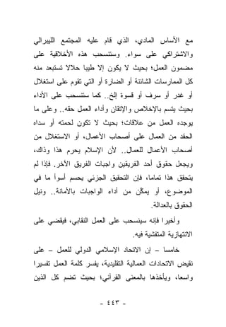 ‫ﻤﻊ ﺍﻷﺴﺎﺱ ﺍﻟﻤﺎﺩﻱ، ﺍﻟﺫﻱ ﻗﺎﻡ ﻋﻠﻴﻪ ﺍﻟﻤﺠﺘﻤﻊ ﺍﻟﻠﻴﺒﺭﺍﻟﻲ‬
‫ﻭﺍﻻﺸﺘﺭﺍﻜﻲ ﻋﻠﻰ ﺴﻭﺍﺀ. ﻭﺴﺘﻨﺴﺤﺏ ﻫﺫﻩ ﺍﻷﺨﻼﻗﻴﺔ ﻋﻠﻰ‬
‫ﻤﻀﻤﻭﻥ ﺍﻟﻌﻤل؛ ﺒﺤﻴﺙ ﻻ ﻴﻜﻭﻥ ﺇﻻ ﻁﻴﺒﺎ ﺤﻼﻻ ﺘﺴﺘﺒﻌﺩ ﻤﻨﻪ‬
         ‫ﹰ ﹸ‬    ‫‪‬‬
‫ﻜل ﺍﻟﻤﻤﺎﺭﺴﺎﺕ ﺍﻟﺸﺎﺌﻨﺔ ﺃﻭ ﺍﻟﻀﺎﺭﺓ ﺃﻭ ﺍﻟﺘﻲ ﺘﻘﻭﻡ ﻋﻠﻰ ﺍﺴﺘﻐﻼل‬
‫ﺃﻭ ﻏﺩﺭ ﺃﻭ ﺴﺭﻑ ﺃﻭ ﻗﺴﻭﺓ ﺇﻟﺦ.. ﻜﻤﺎ ﺴﺘﻨﺴﺤﺏ ﻋﻠﻰ ﺍﻷﺩﺍﺀ‬
‫ﺒﺤﻴﺙ ﻴﺘﺴﻡ ﺒﺎﻹﺨﻼﺹ ﻭﺍﻹﺘﻘﺎﻥ ﻭﺃﺩﺍﺀ ﺍﻟﻌﻤل ﺤﻘﻪ.. ﻭﻋﻠﻰ ﻤﺎ‬
‫ﻴﻭﺠﺩﻩ ﺍﻟﻌﻤل ﻤﻥ ﻋﻼﻗﺎﺕ؛ ﺒﺤﻴﺙ ﻻ ﺘﻜﻭﻥ ﻟﺤﻤﺘﻪ ﺃﻭ ﺴﺩﺍﻩ‬
   ‫‪‬‬
‫ﺍﻟﺤﻘﺩ ﻤﻥ ﺍﻟﻌﻤﺎل ﻋﻠﻰ ﺃﺼﺤﺎﺏ ﺍﻷﻋﻤﺎل، ﺃﻭ ﺍﻻﺴﺘﻐﻼل ﻤﻥ‬
‫ﺃﺼﺤﺎﺏ ﺍﻷﻋﻤﺎل ﻟﻠﻌﻤﺎل.. ﻷﻥ ﺍﻹﺴﻼﻡ ﻴﺤﺭﻡ ﻫﺫﺍ ﻭﺫﺍﻙ،‬
‫ﻭﻴﺠﻌل ﺤﻘﻭﻕ ﺃﺤﺩ ﺍﻟﻔﺭﻴﻘﻴﻥ ﻭﺍﺠﺒﺎﺕ ﺍﻟﻔﺭﻴﻕ ﺍﻵﺨﺭ. ﻓﺈﺫﺍ ﻟﻡ‬
‫ﻴﺘﺤﻘﻕ ﻫﺫﺍ ﺘﻤﺎ ‪‬ﺎ، ﻓﺈﻥ ﺍﻟﺘﺤﻘﻴﻕ ﺍﻟﺠﺯﺌﻲ ﻴﺤﺴﻡ ﺃﺴﻭﺃ ﻤﺎ ﻓﻲ‬
                                     ‫ﻤ‬
‫ﺍﻟﻤﻭﻀﻭﻉ، ﺃﻭ ﻴﻤﻜﻥ ﻤﻥ ﺃﺩﺍﺀ ﺍﻟﻭﺍﺠﺒﺎﺕ ﺒﺎﻷﻤﺎﻨﺔ.. ﻭﻨﻴل‬
                                 ‫ﱢ‬
                                         ‫ﺍﻟﺤﻘﻭﻕ ﺒﺎﻟﻌﺩﺍﻟﺔ.‬
‫ﻭﺃﺨﻴ ‪‬ﺍ ﻓﺈﻨﻪ ﺴﻴﻨﺴﺤﺏ ﻋﻠﻰ ﺍﻟﻌﻤل ﺍﻟﻨﻘﺎﺒﻲ، ﻓﻴﻘﻀﻲ ﻋﻠﻰ‬
                                          ‫ﺭ‬
                                  ‫ﺍﻻﻨﺘﻬﺎﺯﻴﺔ ﺍﻟﻤﺘﻔﺸﻴﺔ ﻓﻴﻪ.‬
‫ﺨﺎﻤﺴﺎ – ﺇﻥ ﺍﻻﺘﺤﺎﺩ ﺍﻹﺴﻼﻤﻲ ﺍﻟﺩﻭﻟﻲ ﻟﻠﻌﻤل – ﻋﻠﻰ‬
                                       ‫‪‬‬
‫ﻨﻘﻴﺽ ﺍﻻﺘﺤﺎﺩﺍﺕ ﺍﻟﻌﻤﺎﻟﻴﺔ ﺍﻟﺘﻘﻠﻴﺩﻴﺔ، ﻴﻔﺴﺭ ﻜﻠﻤﺔ ﺍﻟﻌﻤل ﺘﻔﺴﻴﺭﺍ‬
 ‫‪‬‬
‫ﻭﺍﺴﻌﺎ، ﻭﻴﺄﺨﺫﻫﺎ ﺒﺎﻟﻤﻌﻨﻰ ﺍﻟﻘﺭﺁﻨﻲ؛ ﺒﺤﻴﺙ ﺘﻀﻡ ﻜل ﺍﻟﺫﻴﻥ‬
                                             ‫‪‬‬


                       ‫- ٣٤٤ -‬
 