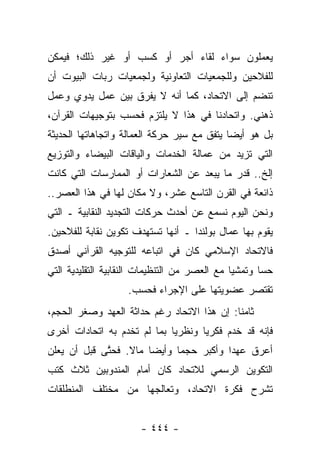 ‫ﻴﻌﻤﻠﻭﻥ ﺴﻭﺍﺀ ﻟﻘﺎﺀ ﺃﺠﺭ ﺃﻭ ﻜﺴﺏ ﺃﻭ ﻏﻴﺭ ﺫﻟﻙ؛ ﻓﻴﻤﻜﻥ‬
                                  ‫‪‬‬
‫ﻟﻠﻔﻼﺤﻴﻥ ﻭﻟﻠﺠﻤﻌﻴﺎﺕ ﺍﻟﺘﻌﺎﻭﻨﻴﺔ ﻭﻟﺠﻤﻌﻴﺎﺕ ﺭﺒﺎﺕ ﺍﻟﺒﻴﻭﺕ ﺃﻥ‬
‫ﺘﻨﻀﻡ ﺇﻟﻰ ﺍﻻﺘﺤﺎﺩ، ﻜﻤﺎ ﺃﻨﻪ ﻻ ﻴﻔﺭﻕ ﺒﻴﻥ ﻋﻤل ﻴﺩﻭﻱ ﻭﻋﻤل‬
‫ﺫﻫﻨﻲ. ﻭﺍﺘﺤﺎﺩﻨﺎ ﻓﻲ ﻫﺫﺍ ﻻ ﻴﻠﺘﺯﻡ ﻓﺤﺴﺏ ﺒﺘﻭﺠﻴﻬﺎﺕ ﺍﻟﻘﺭﺁﻥ،‬
‫ﺒل ﻫﻭ ﺃﻴ ‪‬ﺎ ﻴﺘﻔﻕ ﻤﻊ ﺴﻴﺭ ﺤﺭﻜﺔ ﺍﻟﻌﻤﺎﻟﺔ ﻭﺍﺘﺠﺎﻫﺎﺘﻬﺎ ﺍﻟﺤﺩﻴﺜﺔ‬
                                             ‫ﻀ‬
‫ﺍﻟﺘﻲ ﺘﺯﻴﺩ ﻤﻥ ﻋﻤﺎﻟﺔ ﺍﻟﺨﺩﻤﺎﺕ ﻭﺍﻟﻴﺎﻗﺎﺕ ﺍﻟﺒﻴﻀﺎﺀ ﻭﺍﻟﺘﻭﺯﻴﻊ‬
‫ﺇﻟﺦ.. ﻗﺩﺭ ﻤﺎ ﻴﺒﻌﺩ ﻋﻥ ﺍﻟﺸﻌﺎﺭﺍﺕ ﺃﻭ ﺍﻟﻤﻤﺎﺭﺴﺎﺕ ﺍﻟﺘﻲ ﻜﺎﻨﺕ‬
‫ﺫﺍﺌﻌﺔ ﻓﻲ ﺍﻟﻘﺭﻥ ﺍﻟﺘﺎﺴﻊ ﻋﺸﺭ، ﻭﻻ ﻤﻜﺎﻥ ﻟﻬﺎ ﻓﻲ ﻫﺫﺍ ﺍﻟﻌﺼﺭ..‬
‫ﻭﻨﺤﻥ ﺍﻟﻴﻭﻡ ﻨﺴﻤﻊ ﻋﻥ ﺃﺤﺩﺙ ﺤﺭﻜﺎﺕ ﺍﻟﺘﺠﺩﻴﺩ ﺍﻟﻨﻘﺎﺒﻴﺔ ـ ﺍﻟﺘﻲ‬
‫ﻴﻘﻭﻡ ﺒﻬﺎ ﻋﻤﺎل ﺒﻭﻟﻨﺩﺍ ـ ﺃﻨﻬﺎ ﺘﺴﺘﻬﺩﻑ ﺘﻜﻭﻴﻥ ﻨﻘﺎﺒﺔ ﻟﻠﻔﻼﺤﻴﻥ.‬
‫ﻓﺎﻻﺘﺤﺎﺩ ﺍﻹﺴﻼﻤﻲ ﻜﺎﻥ ﻓﻲ ﺍﺘﺒﺎﻋﻪ ﻟﻠﺘﻭﺠﻴﻪ ﺍﻟﻘﺭﺁﻨﻲ ﺃﺼﺩﻕ‬
‫ﺤﺴﺎ ﻭﺘﻤﺸﻴﺎ ﻤﻊ ﺍﻟﻌﺼﺭ ﻤﻥ ﺍﻟﺘﻨﻅﻴﻤﺎﺕ ﺍﻟﻨﻘﺎﺒﻴﺔ ﺍﻟﺘﻘﻠﻴﺩﻴﺔ ﺍﻟﺘﻲ‬
                                               ‫‪‬‬      ‫‪‬‬
                    ‫ﺘﻘﺘﺼﺭ ﻋﻀﻭﻴﺘﻬﺎ ﻋﻠﻰ ﺍﻹﺠﺭﺍﺀ ﻓﺤﺴﺏ.‬
‫ﺜﺎﻤﻨﺎ: ﺇﻥ ﻫﺫﺍ ﺍﻻﺘﺤﺎﺩ ﺭﻏﻡ ﺤﺩﺍﺜﺔ ﺍﻟﻌﻬﺩ ﻭﺼﻐﺭ ﺍﻟﺤﺠﻡ،‬
                                            ‫ﹰ‬
‫ﻓﺈﻨﻪ ﻗﺩ ﺨﺩﻡ ﻓﻜﺭ ‪‬ﺎ ﻭﻨﻅﺭﻴﺎ ﺒﻤﺎ ﻟﻡ ﺘﺨﺩﻡ ﺒﻪ ﺍﺘﺤﺎﺩﺍﺕ ﺃﺨﺭﻯ‬
                             ‫‪‬‬      ‫ﻴ‬
‫ﺃﻋﺭﻕ ﻋﻬﺩﺍ ﻭﺃﻜﺒﺭ ﺤﺠ ‪‬ﺎ ﻭﺃﻴ ‪‬ﺎ ﻤﺎﻻ. ﻓﺤﺘﻰ ﻗﺒل ﺃﻥ ﻴﻌﻠﻥ‬
   ‫‪‬‬         ‫ﱠ‬    ‫ﹰ‬    ‫ﻀ‬      ‫ﻤ‬           ‫‪‬‬
‫ﺍﻟﺘﻜﻭﻴﻥ ﺍﻟﺭﺴﻤﻲ ﻟﻼﺘﺤﺎﺩ ﻜﺎﻥ ﺃﻤﺎﻡ ﺍﻟﻤﻨﺩﻭﺒﻴﻥ ﺜﻼﺙ ﻜﺘﺏ‬
‫ﺘﺸﺭﺡ ﻓﻜﺭﺓ ﺍﻻﺘﺤﺎﺩ، ﻭﺘﻌﺎﻟﺠﻬﺎ ﻤﻥ ﻤﺨﺘﻠﻑ ﺍﻟﻤﻨﻁﻠﻘﺎﺕ‬


                       ‫- ٤٤٤ -‬
 