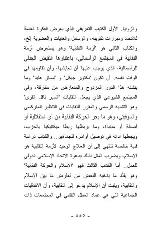 ‫ﻭﺍﻟﺯﻭﺍﻴﺎ. ﺍﻷﻭل ﺍﻟﻜﺘﻴﺏ ﺍﻟﺘﻌﺭﻴﻔﻲ ﺍﻟﺫﻱ ﻴﻌﺭﺽ ﺍﻟﻔﻜﺭﺓ ﺍﻟﻌﺎﻤﺔ‬
‫ﻟﻼﺘﺤﺎﺩ ﻭﻤﺒﺭﺭﺍﺕ ﺘﻜﻭﻴﻨﻪ، ﻭﺍﻟﻭﺴﺎﺌل ﻭﺍﻟﻐﺎﻴﺎﺕ ﻭﺍﻟﻌﻀﻭﻴﺔ ﺇﻟﺦ،‬
‫ﻭﺍﻟﻜﺘﺎﺏ ﺍﻟﺜﺎﻨﻲ ﻫﻭ "ﺃﺯﻤﺔ ﺍﻟﻨﻘﺎﺒﻴﺔ" ﻭﻫﻭ ﻴﺴﺘﻌﺭﺽ ﺃﺯﻤﺔ‬
‫ﺍﻟﻨﻘﺎﺒﻴﺔ ﻓﻲ ﺍﻟﻤﺠﺘﻤﻊ ﺍﻟﺭﺃﺴﻤﺎﻟﻲ، ﺒﺎﻋﺘﺒﺎﺭﻫﺎ ﺍﻟﻨﻘﻴﺽ ﺍﻟﺠﺩﻟﻲ‬
‫ﻟﻠﺭﺃﺴﻤﺎﻟﻴﺔ، ﺍﻟﺫﻱ ﻴﻭﺠﺏ ﻋﻠﻴﻬﺎ ﺃﻥ ﺘﻌﺎﻴﺸﻬﺎ، ﻭﺃﻥ ﺘﻘﺎﻭﻤﻬﺎ ﻓﻲ‬
‫ﺍﻟﻭﻗﺕ ﻨﻔﺴﻪ. ﺃﻥ ﺘﻜﻭﻥ "ﺩﻜﺘﻭﺭ ﺠﻴﻜل" ﻭ "ﻤﺴﺘﺭ ﻫﺎﻴﺩ" ﻭﻤﺎ‬
‫ﻴﻨﺸﺌﻪ ﻫﺫﺍ ﺍﻟﺩﻭﺭ ﺍﻟﻤﺯﺩﻭﺝ ﻭﺍﻟﻤﺘﻌﺎﺭﺽ ﻤﻥ ﻤﻔﺎﺭﻗﺔ، ﻭﻓﻲ‬
‫ﺍﻟﻤﺠﺘﻤﻊ ﺍﻟﺸﻴﻭﻋﻲ ﺍﻟﺫﻱ ﻴﺠﻌل ﺍﻟﻨﻘﺎﺒﺎﺕ "ﺍﻟﺴﻴﺭ ﻨﺎﻗل ﺍﻟﻘﻭﻯ"‬
‫ﻭﻫﻭ ﺍﻟﺘﺸﺒﻴﻪ ﺍﻟﺭﺴﻤﻲ ﻭﺍﻟﻤﻘﺭﺭ ﻟﻠﻨﻘﺎﺒﺎﺕ ﻓﻲ ﺍﻟﺘﻨﻅﻴﺭ ﺍﻟﻤﺎﺭﻜﺴﻲ‬
‫ﻭﺍﻟﺴﻭﻓﻴﺘﻲ، ﻭﻫﻭ ﻤﺎ ﻴﺠﺭ ﺍﻟﺤﺭﻜﺔ ﺍﻟﻨﻘﺎﺒﻴﺔ ﻤﻥ ﺃﻱ ﺍﺴﺘﻘﻼﻟﻴﺔ ﺃﻭ‬
‫ﺃﺼﺎﻟﺔ ﺃﻭ ﻤﺒﺎﺩﺃﺓ، ﻭﻤﺎ ﻴﺭﺒﻁﻬﺎ ﺭﺒﻁﺎ ﻤﻴﻜﺎﻨﻴﻜﻴﺎ ﺒﺎﻟﺤﺯﺏ،‬
         ‫‪‬‬         ‫ﹰ‬
‫ﻭﻴﺠﻌﻠﻬﺎ ﺃﺩﺍﺘﻪ ﻓﻲ ﺘﻭﺼﻴل ﺃﻭﺍﻤﺭﻩ ﻟﻠﺠﻤﺎﻫﻴﺭ.. ﻭﺍﻟﻜﺘﺎﺏ ﺩﺭﺍﺴﺔ‬
‫ﻓﻨﻴﺔ ﺨﺎﻟﺼﺔ ﺘﻨﺘﻬﻲ ﺇﻟﻰ ﺃﻥ ﺍﻟﻌﻼﺝ ﺍﻟﻭﺤﻴﺩ ﻷﺯﻤﺔ ﺍﻟﻨﻘﺎﺒﻴﺔ ﻫﻭ‬
                                  ‫ﹶ‬
‫ﺍﻹﺴﻼﻡ، ﻭﻴﻀﺭﺏ ﺍﻟﻤﺜل ﻟﺫﻟﻙ ﺒﺩﻋﻭﺓ ﺍﻻﺘﺤﺎﺩ ﺍﻹﺴﻼﻤﻲ ﺍﻟﺩﻭﻟﻲ‬
‫ﻟﻠﻌﻤل.. ﺃﻤﺎ ﺍﻟﻜﺘﺎﺏ ﺍﻟﺜﺎﻟﺙ ﻓﻬﻭ "ﺍﻹﺴﻼﻡ ﻭﺍﻟﺤﺭﻜﺔ ﺍﻟﻨﻘﺎﺒﻴﺔ"‬
‫ﻭﻫﻭ ﻴﻔﻨﺩ ﻤﺎ ﻴﺩﻋﻴﻪ ﺍﻟﺒﻌﺽ ﻤﻥ ﺘﻌﺎﺭﺽ ﻤﺎ ﺒﻴﻥ ﺍﻹﺴﻼﻡ‬
                               ‫‪‬‬      ‫ﱢ‬
‫ﻭﺍﻟﻨﻘﺎﺒﻴﺔ، ﻭﻴﺜﺒﺕ ﺃﻥ ﺍﻹﺴﻼﻡ ﻴﺩﻋﻭ ﺇﻟﻰ ﺍﻟﻨﻘﺎﺒﻴﺔ، ﻭﺃﻥ ﺍﻻﺘﻔﺎﻗﻴﺎﺕ‬
‫ﺍﻟﺠﻤﺎﻋﻴﺔ ﺍﻟﺘﻲ ﻫﻲ ﻋﻤﺎﺩ ﺍﻟﻌﻤل ﺍﻟﻨﻘﺎﺒﻲ ﻓﻲ ﺍﻟﻤﺠﺘﻤﻌﺎﺕ ﺫﺍﺕ‬


                        ‫- ٥٤٤ -‬
 