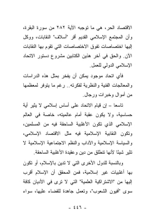 ‫ﺍﻻﻗﺘﺼﺎﺩ ﺍﻟﺤﺭ، ﻫﻲ ﻤﺎ ﺘﻭﺠﺒﻪ ﺍﻵﻴﺔ ٢٨٢ ﻤﻥ ﺴﻭﺭﺓ ﺍﻟﺒﻘﺭﺓ،‬
‫ﻭﺃﻥ ﺍﻟﻤﺠﺘﻤﻊ ﺍﻹﺴﻼﻤﻲ ﺍﻟﻘﺩﻴﻡ ﺃﻗﺭ "ﺃﺴﻼﻑ" ﺍﻟﻨﻘﺎﺒﺎﺕ، ﻭﻭﻜل‬
‫ﺇﻟﻴﻬﺎ ﺍﺨﺘﺼﺎﺼﺎﺕ ﺘﻔﻭﻕ ﺍﻻﺨﺘﺼﺎﺼﺎﺕ ﺍﻟﺘﻲ ﺘﻘﻭﻡ ﺒﻬﺎ ﺍﻟﻨﻘﺎﺒﺎﺕ‬
‫ﺍﻵﻥ. ﻭﺍﻟﺤﻕ ﻓﻲ ﺁﺨﺭ ﻫﺫﻴﻥ ﺍﻟﻜﺘﺎﺒﻴﻥ ﻤﺸﺭﻭﻉ ﺩﺴﺘﻭﺭ ﺍﻻﺘﺤﺎﺩ‬
                                  ‫ﺍﻹﺴﻼﻤﻲ ﺍﻟﺩﻭﻟﻲ ﻟﻠﻌﻤل.‬
‫ﻓﺄﻱ ﺍﺘﺤﺎﺩ ﻤﻭﺠﻭﺩ ﻴﻤﻜﻥ ﺃﻥ ﻴﻔﺨﺭ ﺒﻤﺜل ﻫﺫﻩ ﺍﻟﺩﺭﺍﺴﺎﺕ‬
‫ﻭﺍﻟﻤﻌﺎﻟﺠﺎﺕ ﺍﻟﻔﻨﻴﺔ ﻭﺍﻟﻨﻅﺭﻴﺔ ﻟﻔﻜﺭﺘﻪ.. ﺭﻏﻡ ﻤﺎ ﻴﺘﻭﻓﺭ ﻟﻤﻌﻅﻤﻬﺎ‬
                              ‫ﻤﻥ ﺃﻤﻭﺍل ﻭﺨﺒﺭﺍﺕ ﻭﺭﺠﺎل.‬
‫ﺘﺎﺴﻌﺎ – ﺇﻥ ﻗﻴﺎﻡ ﺍﻻﺘﺤﺎﺩ ﻋﻠﻰ ﺃﺴﺎﺱ ﺇﺴﻼﻤﻲ ﻻ ﻴﺜﻴﺭ ﺃﻴﺔ‬
                                            ‫‪‬‬
‫ﺤﺴﺎﺴﻴﺔ، ﻭﻻ ﻴﻜﻭﻥ ﻋﻘﺒﺔ ﺃﻤﺎﻡ ﻋﺎﻟﻤﻴﺘﻪ، ﺨﺎﺼﺔ ﻓﻲ ﺍﻟﻌﺎﻟﻡ‬
‫ﺍﻹﺴﻼﻤﻲ ﺍﻟﺫﻱ ﺘﻜﻭﻥ ﺍﻷﻏﻠﺒﻴﺔ ﺍﻟﺴﺎﺤﻘﺔ ﻓﻴﻪ ﻤﻥ ﺍﻟﻤﺴﻠﻤﻴﻥ،‬
‫ﻭﺘﻜﻭﻥ ﺍﻟﻨﻘﺎﺒﻴﺔ ﺍﻹﺴﻼﻤﻴﺔ ﻓﻴﻪ ﻤﺜل ﺍﻻﻗﺘﺼﺎﺩ ﺍﻹﺴﻼﻤﻲ،‬
‫ﻭﺍﻟﺴﻴﺎﺴﺔ ﺍﻹﺴﻼﻤﻴﺔ ﻭﺍﻵﺩﺍﺏ ﻭﺍﻟﻨﻅﻡ ﺍﻻﺠﺘﻤﺎﻋﻴﺔ ﺍﻹﺴﻼﻤﻴﺔ ﻻ‬
     ‫ﺘﺜﻴﺭ ﺸﻴ ًﺎ ﻷﻨﻬﺎ ﺘﻨﻁﻠﻕ ﻤﻥ ﺩﻴﻥ ﻭﻋﻘﻴﺩﺓ ﺍﻷﻏﻠﺒﻴﺔ ﺍﻟﺴﺎﺤﻘﺔ.‬
                                                ‫ﺌ‬
‫ﻭﺒﺎﻟﻨﺴﺒﺔ ﻟﻠﺩﻭل ﺍﻷﺨﺭﻯ ﺍﻟﺘﻲ ﻻ ﺘﺩﻴﻥ ﺒﺎﻹﺴﻼﻡ، ﺃﻭ ﺘﻜﻭﻥ‬
‫ﺒﻬﺎ ﺃﻏﻠﺒﻴﺎﺕ ﻏﻴﺭ ﺇﺴﻼﻤﻴﺔ، ﻓﻤﻥ ﺍﻟﻤﺤﻘﻕ ﺃﻥ ﺍﻹﺴﻼﻡ ﺃﻗﺭﺏ‬
‫ﺇﻟﻴﻬﺎ ﻤﻥ "ﺍﻻﺸﺘﺭﺍﻜﻴﺔ ﺍﻟﻌﻠﻤﻴﺔ" ﺍﻟﺘﻲ ﻻ ﺘﺭﻯ ﻓﻲ ﺍﻷﺩﻴﺎﻥ ﻜﺎﻓﺔ‬
‫ﺴﻭﻯ "ﺃﻓﻴﻭﻥ ﺍﻟﺸﻌﻭﺏ"، ﻭﺘﻌﻤل ﺠﺎﻫﺩﺓ ﻟﻠﻘﻀﺎﺀ ﻋﻠﻴﻬﺎ، ﺴﻭﺍﺀ‬

                       ‫- ٦٤٤ -‬
 