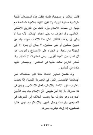 ‫ﻜﺎﻨﺕ ﺇﺴﻼﻤﺎ ﺃﻭ ﻤﺴﻴﺤﻴﺔ، ﻓﻠﻤﺎﺫﺍ ﺘﺘﻘﺒل ﻫﺫﻩ ﺍﻟﻤﺠﺘﻤﻌﺎﺕ ﻨﻘﺎﺒﻴﺔ‬
                                              ‫‪‬‬
‫ﻤﺎﺭﻜﺴﻴﺔ ﻤﻌﺎﺩﻴﺔ ﻟﺩﻴﻨﻬﺎ، ﻭﻻ ﺘﻘﺒل ﻨﻘﺎﺒﻴﺔ ﺇﺴﻼﻤﻴﺔ ﻤﺘﺴﺎﻤﺤﺔ ﻤﻊ‬
‫ﺩﻴﻨﻬﺎ. ﺇﻥ ﺴﻤﺎﺤﺔ ﺍﻹﺴﻼﻡ ﺠﺯﺀ ﺜﺎﺒﺕ ﻤﻥ ﺍﻟﺘﺎﺭﻴﺦ ﺍﻹﻨﺴﺎﻨﻲ‬
‫ﻭﺍﻟﻌﺎﻟﻤﻲ. ﻭﻗﺩ ﺍﻋﺘﺭﻑ ﺒﻪ ﺤﺘﻰ ﺃﻋﺩﺍﺀ ﺍﻹﺴﻼﻡ. ﻷﻨﻪ ﻤﻤﺎ ﻻ‬
‫ﻴﻤﻜﻥ ﺃﻥ ﻴﺠﺤﺩ؛ ﻓﺎﻟﺘﻨﻜﺭ ﻟﻤﺜل ﻫﺫﺍ ﺍﻻﺘﺤﺎﺩ، ﺴﻭﺍﺀ ﺠﺎﺀ ﻤﻥ‬
                                         ‫‪‬‬
‫ﻨﻘﺎﺒﻴﻴﻥ ﻤﺴﻠﻤﻴﻥ ﺃﻭ ﻏﻴﺭ ﻤﺴﻠﻤﻴﻥ، ﻻ ﻴﻤﻜﻥ ﺃﻥ ﻴﻌﻭﺩ ﺇﻻ ﺇﻟﻰ‬
‫ﺍﻟﺠﻬﺎﻟﺔ ﻤﻥ ﻨﺎﺤﻴﺔ، ﺃﻭ ﺍﻟﺠﻤﻭﺩ ﻋﻠﻰ ﺍﻷﻭﻀﺎﻉ، ﻭﺍﻟﻌﺯﻭﻑ ﻋﻥ‬
‫ﻜل ﺘﺠﺩﻴﺩ ﻤﻥ ﻨﺎﺤﻴﺔ ﺃﺨﺭﻯ.. ﻭﻫﻲ ﺍﻋﺘﺒﺎﺭﺍﺕ ﻻ ﺘﻌﻨﻴﻨﺎ. ﻭﻗﺩ‬
‫ﺃﺼﺩﺭ ﺍﻟﺘﺎﺭﻴﺦ ﺤﻜﻤﻪ ﻋﻠﻴﻬﺎ ﻓﻲ ﺍﻟﻤﺎﻀﻲ.. ﻭﺴﻴﺼﺩﺭ ﻋﻠﻴﻬﺎ‬
                                     ‫ﺤﻜﻤﻪ ﻓﻲ ﺍﻟﺤﺎﻀﺭ.‬
‫ﻭﻗﺩ ﺘﻀﻤﻥ ﺩﺴﺘﻭﺭ ﺍﻻﺘﺤﺎﺩ ﻤﺎﺩﺓ ﺘﺘﻴﺢ ﻟﻠﻤﻨﻅﻤﺎﺕ ﻏﻴﺭ‬
                  ‫ﹰ‬                  ‫‪‬‬
‫ﺍﻹﺴﻼﻤﻴﺔ ﺍﻻﻨﻀﻤﺎﻡ ﻭﺍﻟﺤﻕ ﻓﻲ ﺍﻟﻌﻀﻭﻴﺔ ﺍﻟﻜﺎﻤﻠﺔ، ﺇﺫﺍ ﺘﻌﻬﺩﺕ‬
‫ﺒﺎﺤﺘﺭﺍﻡ ﺩﺴﺘﻭﺭ ﺍﻻﺘﺤﺎﺩ ﻭﺍﻹﻴﻤﺎﻥ ﺒﺎﻟﻌﺩل ﺍﻹﺴﻼﻤﻲ.. ﻭﻟﻴﺱ ﻓﻲ‬
‫ﻫﺫﺍ ﻤﻔﺎﺭﻗﺔ، ﺒل ﺇﻨﻪ ﺃﻤﺭ ﻁﺒﻴﻌﻲ ﻷﻥ ﺍﻹﺴﻼﻡ ﺠﺎﺀ ﺒﻌﺩ ﺍﻷﺩﻴﺎﻥ‬
‫ﺍﻷﺨﺭﻯ، ﻭﻫﻭ ﻴﻌﺘﺭﻑ ﺒﻬﺎ ﻭﻴﻨﺴﺏ ﺍﻟﺨﻼﻑ ﺇﻟﻰ ﺍﻟﺘﺤﺭﻴﻑ ﻓﻲ‬
‫ﺍﻟﻨﺼﻭﺹ ﻭﺇﺭﺍﺩﺍﺕ ﺭﺠﺎل ﺍﻟﺩﻴﻥ. ﻭﺍﻹﺴﻼﻡ ﺒﻌﺩ ﻟﻴﺱ ﺤﻜﺭﺍ‬
 ‫‪‬‬
                      ‫ﻟﻠﻤﺴﻠﻤﻴﻥ، ﺇﻨﻪ ﺇﺭﺙ ﻟﻠﺒﺸﺭﻴﺔ ﺒﺄﺴﺭﻫﺎ.‬



                      ‫- ٧٤٤ -‬
 