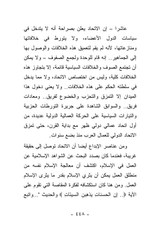 ‫ﻋﺎﺸﺭﺍ – ﺇﻥ ﺍﻻﺘﺤﺎﺩ ﻴﻌﻠﻥ ﺒﺼﺭﺍﺤﺔ ﺃﻨﻪ ﻻ ﻴﺘﺩﺨل ﻓﻲ‬
                                        ‫‪‬‬
‫ﺴﻴﺎﺴﺎﺕ ﺍﻟﺩﻭل ﺍﻷﻋﻀﺎﺀ، ﻭﻻ ﻴﺘﻭﺭﻁ ﻓﻲ ﺨﻼﻓﺎﺘﻬﺎ‬
‫ﻭﻤﻨﺎﺯﻋﺎﺘﻬﺎ، ﻷﻨﻪ ﻟﻡ ﻴﻘﻡ ﻟﺘﻌﻤﻴﻕ ﻫﺫﻩ ﺍﻟﺨﻼﻓﺎﺕ ﻭﺍﻟﻭﺼﻭل ﺒﻬﺎ‬
‫ﺇﻟﻰ ﺍﻟﺠﻤﺎﻫﻴﺭ.. ﺇﻨﻪ ﻗﺎﻡ ﻟﻠﻭﺤﺩﺓ ﻭﻟﺠﻤﻊ ﺍﻟﺼﻔﻭﻑ – ﻭﻻ ﻴﻤﻜﻥ‬
‫ﺃﻥ ﺘﺠﺘﻤﻊ ﺍﻟﺼﻭﻑ ﻭﺍﻟﺨﻼﻓﺎﺕ ﺍﻟﺴﻴﺎﺴﻴﺔ ﻗﺎﺌﻤﺔ، ﺇﻻ ﺒﺘﺠﺎﻭﺯ ﻫﺫﻩ‬
‫ﺍﻟﺨﻼﻓﺎﺕ ﻜﻠﻴﺔ، ﻭﻟﻴﺱ ﻤﻥ ﺍﺨﺘﺼﺎﺹ ﺍﻻﺘﺤﺎﺩ، ﻭﻻ ﻤﻤﺎ ﻴﺩﺨل‬
‫ﻓﻲ ﺴﻠﻁﺘﻪ ﺍﻟﺤﻜﻡ ﻋﻠﻰ ﻫﺫﻩ ﺍﻟﺨﻼﻓﺎﺕ.. ﻭﻻ ﻴﻌﻨﻲ ﺩﺨﻭل ﻫﺫﺍ‬
‫ﺍﻟﻤﻴﺩﺍﻥ ﺇﻻ ﺍﻟﺘﻤﺯﻕ ﻭﺍﻟﺘﺤﺯﺏ ﻭﺍﻟﺨﻀﻭﻉ ﻟﻔﺭﻴﻕ.. ﻭﻤﻌﺎﺩﺍﺕ‬
‫ﻓﺭﻴﻕ.. ﻭﺍﻟﺴﻭﺍﺒﻕ ﺍﻟﺸﺎﻫﺩﺓ ﻋﻠﻰ ﺠﺭﻴﺭﺓ ﺍﻟﺘﻭﺭﻁﺎﺕ ﺍﻟﺤﺯﺒﻴﺔ‬
‫ﻭﺍﻟﺘﻴﺎﺭﺍﺕ ﺍﻟﺴﻴﺎﺴﻴﺔ ﻋﻠﻰ ﺍﻟﺤﺭﻜﺔ ﺍﻟﻌﻤﺎﻟﻴﺔ ﺍﻟﺩﻭﻟﻴﺔ ﻋﺩﻴﺩﺓ، ﻤﻥ‬
‫ﺃﻭل ﺍﺘﺤﺎﺩ ﻋﻤﺎﻟﻲ ﺩﻭﻟﻲ ﻅﻬﺭ ﻤﻊ ﺒﺩﺍﻴﺔ ﺍﻟﻘﺭﻥ، ﺤﺘﻰ ﺘﻤﺯﻕ‬
            ‫ﺍﻻﺘﺤﺎﺩ ﺍﻟﺩﻭﻟﻲ ﻟﻠﻌﻤﺎل ﺍﻟﻌﺭﺏ ﻤﻨﺫ ﺒﻀﻊ ﺴﻨﻭﺍﺕ.‬
‫ﻭﻤﻥ ﻋﻨﺎﺼﺭ ﺍﻹﺒﺩﺍﻉ ﺃﻴ ‪‬ﺎ ﺃﻥ ﺍﻻﺘﺤﺎﺩ ﺘﻭﺼل ﺇﻟﻰ ﺤﻘﻴﻘﺔ‬
           ‫‪‬‬              ‫ﻀ‬
‫ﻏﺭﻴﺒﺔ، ﻓﻌﻨﺩﻤﺎ ﻜﺎﻥ ﺒﺼﺩﺩ ﺍﻟﺒﺤﺙ ﻋﻥ ﺍﻟﺸﻭﺍﻫﺩ ﺍﻹﺴﻼﻤﻴﺔ ﻋﻥ‬
‫ﺍﻟﻌﻤل ﻓﻲ ﺍﻹﺴﻼﻡ، ﺍﻜﺘﺸﻑ ﺃﻥ ﻤﻌﺎﻟﺠﺔ ﺍﻹﺴﻼﻡ ﻨﻔﺴﻪ ﻤﻥ‬
‫ﻤﻨﻁﻠﻕ ﺍﻟﻌﻤل ﻴﻤﻜﻥ ﺃﻥ ﻴﺜﺭﻱ ﺍﻹﺴﻼﻡ ﺒﻘﺩﺭ ﻤﺎ ﻴﺜﺭﻯ ﺍﻹﺴﻼﻡ‬
‫ﺍﻟﻌﻤل. ﻭﻤﻥ ﻫﻨﺎ ﻜﺎﻥ ﺍﺴﺘﻜﺸﺎﻓﻪ ﻟﻔﻜﺭﺓ ﺍﻟﻤﻘﺎﺼﺔ ﺍﻟﺘﻲ ﺘﻘﻭﻡ ﻋﻠﻰ‬
               ‫‪‬‬
‫ﺍﻵﻴﺔ ‪ ..‬ﺇﻥ ﺍﻟﺤﺴ ﹶﺎﺕ ﻴﺫﻫﺒﻥ ﺍﻟﺴﻴ َﺎﺕ ‪ ‬ﻭﺍﻟﺤﺩﻴﺙ "…ﻭﺍﺘﺒﻊ‬
                  ‫ِ ‪ ‬ﹾ ‪  ‬ﻨ ِ ‪ ‬ﹾ ِ ‪   ‬ﺌ ِ‬


                       ‫- ٨٤٤ -‬
 