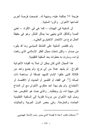 ‫ﻫﺯﻴﻤﺔ ٧٦ ﺤﺎﻜﻤﺔ ﻋﻠﻴﻪ، ﻭﻤﻨﻬﻴﺔ ﻟﻪ.. ﻓﺴﻤﺤﺕ ﻓﺭﺼﺔ ﺃﺨﺭﻯ‬
                         ‫ﺃﻀﺎﻋﻬﺎ ﺍﻷﺨﻭﺍﻥ.. ﻭﺁﺜﺭﻭﺍ ﺍﻟﺴﻠﺒﻴﺔ..‬
‫ﺃﻥ ﺍﻟﺴﻠﺒﻴﺔ ﻓﻲ ﺍﻟﻬﻴﺌﺎﺕ – ﻜﻤﺎ ﻫﻲ ﻓﻲ ﺍﻷﻓﺭﺍﺩ – ﺘﻌﻨﻲ‬
‫ﺍﻟﺼﺩﺃ ﻭﺍﻟﺘﺂﻜل ﺍﻟﺫﻱ ﻴﻨﺘﻬﻲ ﺒﻤﺎ ﻴﻤﺎﺜل ﺍﻟﺸﻠل. ﻭﻫﻭ ﻓﻲ ﺤﻘﻴﻘﺔ‬
                ‫ﺍﻟﺤﺎل ﻨﻭﻉ ﻤﻥ ﺍﻻﻨﺘﺤﺎﺭ ﺍﻻﺨﺘﻴﺎﺭﻱ ﺍﻟﺒﻁﻲﺀ..‬
‫ﻭﻟﻡ ﺘﻘﺘﺼﺭ ﺍﻟﺴﻠﺒﻴﺔ ﻋﻠﻰ ﺍﻟﻨﺸﺎﻁ ﺍﻟﺴﻴﺎﺴﻲ ﻭﻤﺎ ﻗﺩ ﻴﺜﻴﺭﻩ‬
‫ﻤﻥ ﺼﺩﺍﻡ – ﻭﻟﻜﻥ ﺸﻤﻠﺕ ﻤﺠﺎل ﺍﻟﻔﻜﺭ ﺍﻹﺴﻼﻤﻲ ﺍﻟﺫﻱ ﺭﻓﻌﺕ‬
             ‫ﻟﻭﺍﺀﻩ، ﻭﺴﺎﺭﺕ ﺒﻪ ﺨﻁﻭﺍﺕ ﺒﻌﺩ ﺍﻟﺴﻠﻔﻴﺔ ﺍﻟﺘﻘﻠﻴﺩﻴﺔ.‬
‫ﻫﺫﺍ ﺍﻟﻤﺠﺎل ﺍﻟﺫﻱ ﻜﺎﻥ ﻴﻤﻜﻥ ﺃﻥ ﺘﻤﻸ ﺒﻪ ﺍﻟﻘﻴﺎﺩﺓ ﺍﻷﺨﻭﺍﻨﻴﺔ‬
‫ﺍﻟﻔﺭﺍﻍ.. ﻟﻡ ﻴﺸﻬﺩ ﻋﻤﻼ ﻤﻥ ﺃﻱ ﻨﻭﻉ، ﻭﻟﻡ ﻴﻀﻊ ﻭﺍﺤﺩ ﻤﻥ‬
                           ‫ﹰ‬
‫ﺍﻟﺜﻼﺜﺔ ﺍﻟﺫﻴﻥ ﺨﻠﻔﻭﺍ ﺍﻹﻤﺎﻡ ﺍﻟﺸﻬﻴﺩ ﺇﻀﺎﻓﺔ ﺃﻭ ﻤﺴﺎﻫﻤﺔ ﺫﺍﺕ‬
‫ﺃﺼﺎﻟﻪ ) 1(. ﻓﻲ ﺍﻟﻔﻘﻪ، ﺃﻭ ﺍﻟﺘﻔﺴﻴﺭ ﺃﻭ ﺍﻟﺤﺩﻴﺙ ﺃﻭ ﺍﻻﻗﺘﺼﺎﺩ ﺃﻭ‬
‫ﺍﻻﺠﺘﻤﺎﻉ. ﻭﻟﻡ ﻴﻘﻡ ﺒﻬﺫﺍ ﺃﺤﺩ ﻤﻔﻜﺭﻱ ﺍﻷﺨﻭﺍﻥ ﻤﻊ ﺃﻥ ﺍﻟﻤﻨﺎﺥ‬
‫ﻜﺎﻥ ﻤﻬﻴﺌﺎ ﻟﻪ، ﺒل ﻭﻴﺘﻁﻠﺒﻪ.. ﻭﺍﻟﺫﻱ ﺤﺩﺙ ﻫﻭ ﺍﻟﻨﻜﻭﺹ ﻋﻤﺎ‬
                                          ‫ً‬
‫ﻭﺼل ﺇﻟﻴﻪ ﺍﻷﺨﻭﺍﻥ ﻤﻥ ﻤﺭﻭﻨﺔ ﻓﻜﺭﻴﺔ ﺇﻟﻰ ﺍﻟﺴﻠﻔﻴﺔ ﺍﻟﺘﻘﻠﻴﺩﻴﺔ‬
‫ﺍﻟﺠﺎﻤﺩﺓ ﻭﺍﻟﻤﺘﺯﻤﺘﺔ. ﻭﻓﻲ ﺒﻌﺽ ﺍﻟﺩﻭل ﺍﻟﻌﺭﺒﻴﺔ ﻭﺍﻟﺠﺎﻟﻴﺎﺕ‬


                                                               ‫)1(‬
  ‫ﺒﺎﺴﺘﺜﻨﺎﺀ ﻜﺘﺎﺏ " ‪‬ﻋﺎﺓ ﻻ ﹸﻀﺎﺓ" ﺍﻟﺫﻱ ﺼﺩﺭ ﺒﺎﺴﻡ ﺍﻷﺴﺘﺎﺫ ﺍﻟﻬﻀﻴﺒﻲ.‬
                                    ‫ﻗ‬      ‫ﺩ‬

                          ‫- ٤٤ -‬
 