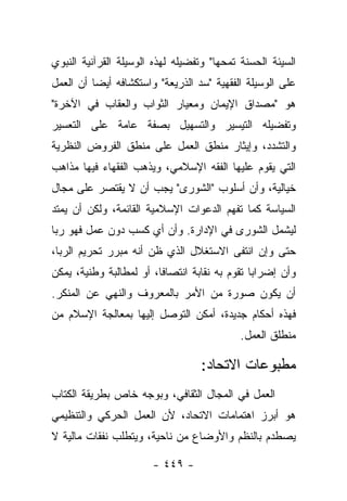 ‫ﺍﻟﺴﻴﺌﺔ ﺍﻟﺤﺴﻨﺔ ﺘﻤﺤﻬﺎ" ﻭﺘﻔﻀﻴﻠﻪ ﻟﻬﺫﻩ ﺍﻟﻭﺴﻴﻠﺔ ﺍﻟﻘﺭﺁﻨﻴﺔ ﺍﻟﻨﺒﻭﻱ‬
                                        ‫‪‬‬
‫ﻋﻠﻰ ﺍﻟﻭﺴﻴﻠﺔ ﺍﻟﻔﻘﻬﻴﺔ "ﺴﺩ ﺍﻟﺫﺭﻴﻌﺔ" ﻭﺍﺴﺘﻜﺸﺎﻓﻪ ﺃﻴﻀﺎ ﺃﻥ ﺍﻟﻌﻤل‬
          ‫‪‬‬
‫ﻫﻭ "ﻤﺼﺩﺍﻕ ﺍﻹﻴﻤﺎﻥ ﻭﻤﻌﻴﺎﺭ ﺍﻟﺜﻭﺍﺏ ﻭﺍﻟﻌﻘﺎﺏ ﻓﻲ ﺍﻵﺨﺭﺓ"‬
‫ﻭﺘﻔﻀﻴﻠﻪ ﺍﻟﺘﻴﺴﻴﺭ ﻭﺍﻟﺘﺴﻬﻴل ﺒﺼﻔﺔ ﻋﺎﻤﺔ ﻋﻠﻰ ﺍﻟﺘﻌﺴﻴﺭ‬
‫ﻭﺍﻟﺘﺸﺩﺩ، ﻭﺇﻴﺜﺎﺭ ﻤﻨﻁﻕ ﺍﻟﻌﻤل ﻋﻠﻰ ﻤﻨﻁﻕ ﺍﻟﻔﺭﻭﺽ ﺍﻟﻨﻅﺭﻴﺔ‬
‫ﺍﻟﺘﻲ ﻴﻘﻭﻡ ﻋﻠﻴﻬﺎ ﺍﻟﻔﻘﻪ ﺍﻹﺴﻼﻤﻲ، ﻭﻴﺫﻫﺏ ﺍﻟﻔﻘﻬﺎﺀ ﻓﻴﻬﺎ ﻤﺫﺍﻫﺏ‬
‫ﺨﻴﺎﻟﻴﺔ، ﻭﺃﻥ ﺃﺴﻠﻭﺏ "ﺍﻟﺸﻭﺭﻯ" ﻴﺠﺏ ﺃﻥ ﻻ ﻴﻘﺘﺼﺭ ﻋﻠﻰ ﻤﺠﺎل‬
‫ﺍﻟﺴﻴﺎﺴﺔ ﻜﻤﺎ ﺘﻔﻬﻡ ﺍﻟﺩﻋﻭﺍﺕ ﺍﻹﺴﻼﻤﻴﺔ ﺍﻟﻘﺎﺌﻤﺔ، ﻭﻟﻜﻥ ﺃﻥ ﻴﻤﺘﺩ‬
‫ﻟﻴﺸﻤل ﺍﻟﺸﻭﺭﻯ ﻓﻲ ﺍﻹﺩﺍﺭﺓ. ﻭﺃﻥ ﺃﻱ ﻜﺴﺏ ﺩﻭﻥ ﻋﻤل ﻓﻬﻭ ﺭﺒﺎ‬
‫ﺤﺘﻰ ﻭﺇﻥ ﺍﻨﺘﻔﻰ ﺍﻻﺴﺘﻐﻼل ﺍﻟﺫﻱ ﻅﻥ ﺃﻨﻪ ﻤﺒﺭﺭ ﺘﺤﺭﻴﻡ ﺍﻟﺭﺒﺎ،‬
                                       ‫ﹶ‬
‫ﻭﺃﻥ ﺇﻀﺭﺍﺒﺎ ﺘﻘﻭﻡ ﺒﻪ ﻨﻘﺎﺒﺔ ﺍﻨﺘﺼﺎﻓﺎ، ﺃﻭ ﻟﻤﻁﺎﻟﺒﺔ ﻭﻁﻨﻴﺔ، ﻴﻤﻜﻥ‬
                         ‫ﹰ‬
‫ﺃﻥ ﻴﻜﻭﻥ ﺼﻭﺭﺓ ﻤﻥ ﺍﻷﻤﺭ ﺒﺎﻟﻤﻌﺭﻭﻑ ﻭﺍﻟﻨﻬﻲ ﻋﻥ ﺍﻟﻤﻨﻜﺭ.‬
‫ﻓﻬﺫﻩ ﺃﺤﻜﺎﻡ ﺠﺩﻴﺩﺓ، ﺃﻤﻜﻥ ﺍﻟﺘﻭﺼل ﺇﻟﻴﻬﺎ ﺒﻤﻌﺎﻟﺠﺔ ﺍﻹﺴﻼﻡ ﻤﻥ‬
                                            ‫ﻤﻨﻁﻠﻕ ﺍﻟﻌﻤل.‬

                                  ‫ﻤﻁﺒﻭﻋﺎﺕ ﺍﻻﺘﺤﺎﺩ:‬
‫ﺍﻟﻌﻤل ﻓﻲ ﺍﻟﻤﺠﺎل ﺍﻟﺜﻘﺎﻓﻲ، ﻭﺒﻭﺠﻪ ﺨﺎﺹ ﺒﻁﺭﻴﻘﺔ ﺍﻟﻜﺘﺎﺏ‬
‫ﻫﻭ ﺃﺒﺭﺯ ﺍﻫﺘﻤﺎﻤﺎﺕ ﺍﻻﺘﺤﺎﺩ، ﻷﻥ ﺍﻟﻌﻤل ﺍﻟﺤﺭﻜﻲ ﻭﺍﻟﺘﻨﻅﻴﻤﻲ‬
‫ﻴﺼﻁﺩﻡ ﺒﺎﻟﻨﻅﻡ ﻭﺍﻷﻭﻀﺎﻉ ﻤﻥ ﻨﺎﺤﻴﺔ، ﻭﻴﺘﻁﻠﺏ ﻨﻔﻘﺎﺕ ﻤﺎﻟﻴﺔ ﻻ‬

                       ‫- ٩٤٤ -‬
 