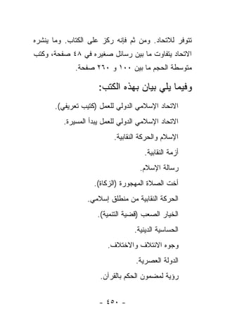 ‫ﺘﺘﻭﻓﺭ ﻟﻼﺘﺤﺎﺩ. ﻭﻤﻥ ﺜﻡ ﻓﺈﻨﻪ ﺭﻜﺯ ﻋﻠﻰ ﺍﻟﻜﺘﺎﺏ. ﻭﻤﺎ ﻴﻨﺸﺭﻩ‬
‫ﺍﻻﺘﺤﺎﺩ ﻴﺘﻔﺎﻭﺕ ﻤﺎ ﺒﻴﻥ ﺭﺴﺎﺌل ﺼﻐﻴﺭﻩ ﻓﻲ ٨٤ ﺼﻔﺤﺔ، ﻭﻜﺘﺏ‬
             ‫ﻤﺘﻭﺴﻁﺔ ﺍﻟﺤﺠﻡ ﻤﺎ ﺒﻴﻥ ٠٠١ ﻭ ٠٦٢ ﺼﻔﺤﺔ.‬

                     ‫ﻭﻓﻴﻤﺎ ﻴﻠﻲ ﺒﻴﺎﻥ ﺒﻬﺫﻩ ﺍﻟﻜﺘﺏ:‬
      ‫ﺍﻻﺘﺤﺎﺩ ﺍﻹﺴﻼﻤﻲ ﺍﻟﺩﻭﻟﻲ ﻟﻠﻌﻤل )ﻜﺘﻴﺏ ﺘﻌﺭﻴﻔﻲ(.‬
         ‫ﺍﻻﺘﺤﺎﺩ ﺍﻹﺴﻼﻤﻲ ﺍﻟﺩﻭﻟﻲ ﻟﻠﻌﻤل ﻴﺒﺩﺃ ﺍﻟﻤﺴﻴﺭﺓ.‬
                          ‫ﺍﻹﺴﻼﻡ ﻭﺍﻟﺤﺭﻜﺔ ﺍﻟﻨﻘﺎﺒﻴﺔ.‬
                                     ‫ﺃﺯﻤﺔ ﺍﻟﻨﻘﺎﺒﻴﺔ.‬
                                   ‫ﺭﺴﺎﻟﺔ ﺍﻹﺴﻼﻡ.‬
                   ‫ﺃﺨﺕ ﺍﻟﺼﻼﺓ ﺍﻟﻤﻬﺠﻭﺭﺓ )ﺍﻟﺯﻜﺎﺓ(.‬
                 ‫ﺍﻟﺤﺭﻜﺔ ﺍﻟﻨﻘﺎﺒﻴﺔ ﻤﻥ ﻤﻨﻁﻠﻕ ﺇﺴﻼﻤﻲ.‬
                    ‫ﺍﻟﺨﻴﺎﺭ ﺍﻟﺼﻌﺏ )ﻗﻀﻴﺔ ﺍﻟﺘﻨﻤﻴﺔ(.‬
                                 ‫ﺍﻟﺤﺴﺎﺴﻴﺔ ﺍﻟﺩﻴﻨﻴﺔ.‬
                        ‫ﻭﺠﻭﻩ ﺍﻻﺌﺘﻼﻑ ﻭﺍﻻﺨﺘﻼﻑ.‬
                                  ‫ﺍﻟﺩﻭﻟﺔ ﺍﻟﻌﺼﺭﻴﺔ.‬
                     ‫ﺭﺅﻴﺔ ﻟﻤﻀﻤﻭﻥ ﺍﻟﺤﻜﻡ ﺒﺎﻟﻘﺭﺁﻥ.‬


                     ‫- ٠٥٤ -‬
 