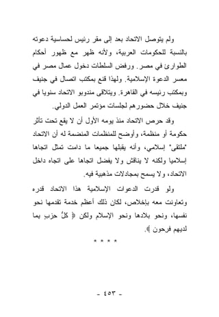 ‫ﻭﻟﻡ ﻴﺘﻭﺼل ﺍﻻﺘﺤﺎﺩ ﺒﻌﺩ ﺇﻟﻰ ﻤﻘﺭ ﺭﺌﻴﺱ ﻟﺤﺴﺎﺴﻴﺔ ﺩﻋﻭﺘﻪ‬
‫ﺒﺎﻟﻨﺴﺒﺔ ﻟﻠﺤﻜﻭﻤﺎﺕ ﺍﻟﻌﺭﺒﻴﺔ، ﻭﻷﻨﻪ ﻅﻬﺭ ﻤﻊ ﻅﻬﻭﺭ ﺃﺤﻜﺎﻡ‬
‫ﺍﻟﻁﻭﺍﺭﺉ ﻓﻲ ﻤﺼﺭ. ﻭﺭﻓﺽ ﺍﻟﺴﻠﻁﺎﺕ ﺩﺨﻭل ﻋﻤﺎل ﻤﺼﺭ ﻓﻲ‬
‫ﻤﻌﺴﺭ ﺍﻟﺩﻋﻭﺓ ﺍﻹﺴﻼﻤﻴﺔ. ﻭﻟﻬﺫﺍ ﻗﻨﻊ ﺒﻤﻜﺘﺏ ﺍﺘﺼﺎل ﻓﻲ ﺠﻨﻴﻑ‬
‫ﻭﺒﻤﻜﺘﺏ ﺭﺌﻴﺴﻪ ﻓﻲ ﺍﻟﻘﺎﻫﺭﺓ. ﻭﻴﺘﻼﻗﻰ ﻤﻨﺩﻭﺒﻭ ﺍﻻﺘﺤﺎﺩ ﺴﻨﻭﻴﺎ ﻓﻲ‬
    ‫‪‬‬                   ‫ﹶ‬
      ‫ﺠﻨﻴﻑ ﺨﻼل ﺤﻀﻭﺭﻫﻡ ﻟﺠﻠﺴﺎﺕ ﻤﺅﺘﻤﺭ ﺍﻟﻌﻤل ﺍﻟﺩﻭﻟﻲ.‬
‫ﻭﻗﺩ ﺤﺭﺹ ﺍﻻﺘﺤﺎﺩ ﻤﻨﺫ ﻴﻭﻤﻪ ﺍﻷﻭل ﺃﻥ ﻻ ﻴﻘﻊ ﺘﺤﺕ ﺘﺄﺜﺭ‬
‫ﺤﻜﻭﻤﺔ ﺃﻭ ﻤﻨﻅﻤﺔ، ﻭﺃﻭﻀﺢ ﻟﻠﻤﻨﻅﻤﺎﺕ ﺍﻟﻤﻨﻀﻤﺔ ﻟﻪ ﺃﻥ ﺍﻻﺘﺤﺎﺩ‬
‫"ﻤﻠﺘﻘﻰ" ﺇﺴﻼﻤﻲ، ﻭﺃﻨﻪ ﻴﻘﺒﻠﻬﺎ ﺠﻤﻴ ‪‬ﺎ ﻤﺎ ﺩﺍﻤﺕ ﺘﻤﺜل ﺍﺘﺠﺎﻫﺎ‬
 ‫‪‬‬                   ‫ﻌ‬
‫ﺇﺴﻼﻤ ‪‬ﺎ ﻭﻟﻜﻨﻪ ﻻ ﻴﻨﺎﻗﺵ ﻭﻻ ﻴﻔﻀل ﺍﺘﺠﺎﻫﺎ ﻋﻠﻰ ﺍﺘﺠﺎﻩ ﺩﺍﺨل‬
                ‫‪‬‬                            ‫ﻴ‬
                 ‫ﺍﻻﺘﺤﺎﺩ، ﻭﻻ ﻴﺴﻤﺢ ﺒﻤﺠﺎﺩﻻﺕ ﻤﺫﻫﺒﻴﺔ ﻓﻴﻪ.‬
‫ﻭﻟﻭ ﻗﺩﺭﺕ ﺍﻟﺩﻋﻭﺍﺕ ﺍﻹﺴﻼﻤﻴﺔ ﻫﺫﺍ ﺍﻻﺘﺤﺎﺩ ﻗﺩﺭﻩ‬
‫ﻭﺘﻌﺎﻭﻨﺕ ﻤﻌﻪ ﺒﺈﺨﻼﺹ، ﻟﻜﺎﻥ ﺫﻟﻙ ﺃﻋﻅﻡ ﺨﺩﻤﺔ ﺘﻘﺩﻤﻬﺎ ﻨﺤﻭ‬
‫ﻨﻔﺴﻬﺎ، ﻭﻨﺤﻭ ﺒﻼﺩﻫﺎ ﻭﻨﺤﻭ ﺍﻹﺴﻼﻡ ﻭﻟﻜﻥ ‪ ‬ﻜ ﱡ ﺤﺯﺏ ﺒ ‪‬ﺎ‬
 ‫ﹸل ِ ‪ِ ٍ ‬ﻤ‬
                                       ‫ﻟﺩﻴﻬﻡ ﻓﺭ ‪‬ﻭﻥ ‪.‬‬
                                          ‫ﹶ ‪  ِ  ‬ﹶ ِﺤ ‪‬‬
                     ‫****‬




                      ‫- ٣٥٤ -‬
 