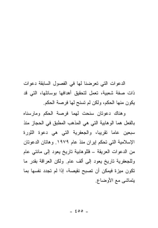 ‫ﺍﻟﺩﻋﻭﺍﺕ ﺍﻟﺘﻲ ﺘﻌﺭﻀﻨﺎ ﻟﻬﺎ ﻓﻲ ﺍﻟﻔﺼﻭل ﺍﻟﺴﺎﺒﻘﺔ ﺩﻋﻭﺍﺕ‬
‫ﺫﺍﺕ ﺼﻔﺔ ﺸﻌﺒﻴﺔ، ﺘﻌﻤل ﻟﺘﺤﻘﻴﻕ ﺃﻫﺩﺍﻓﻬﺎ ﺒﻭﺴﺎﺌﻠﻬﺎ، ﺍﻟﺘﻲ ﻗﺩ‬
         ‫ﻴﻜﻭﻥ ﻤﻨﻬﺎ ﺍﻟﺤﻜﻡ، ﻭﻟﻜﻥ ﻟﻡ ﺘﺴﻨﺢ ﻟﻬﺎ ﻓﺭﺼﺔ ﺍﻟﺤﻜﻡ.‬
‫ﻭﻫﻨﺎﻙ ﺩﻋﻭﺘﺎﻥ ﺴﻨﺤﺕ ﻟﻬﻤﺎ ﻓﺭﺼﺔ ﺍﻟﺤﻜﻡ ﻭﻤﺎﺭﺴﻨﺎﻩ‬
‫ﺒﺎﻟﻔﻌل ﻫﻤﺎ ﺍﻟﻭﻫﺎﺒﻴﺔ ﺍﻟﺘﻲ ﻫﻲ ﺍﻟﻤﺫﻫﺏ ﺍﻟﻤﻁﺒﻕ ﻓﻲ ﺍﻟﺤﺠﺎﺯ ﻤﻨﺫ‬
‫ﺴﺒﻌﻴﻥ ﻋﺎ ‪‬ﺎ ﺘﻘﺭﻴ ‪‬ﺎ، ﻭﺍﻟﺠﻌﻔﺭﻴﺔ ﺍﻟﺘﻲ ﻫﻲ ﺩﻋﻭﺓ ﺍﻟﺜﻭﺭﺓ‬
                                ‫ﺒ‬       ‫ﻤ‬
‫ﺍﻹﺴﻼﻤﻴﺔ ﺍﻟﺘﻲ ﺘﺤﻜﻡ ﺇﻴﺭﺍﻥ ﻤﻨﺫ ﻋﺎﻡ ٩٧٩١. ﻭﻫﺎﺘﺎﻥ ﺍﻟﺩﻋﻭﺘﺎﻥ‬
‫ﻤﻥ ﺍﻟﺩﻋﻭﺍﺕ ﺍﻟﻌﺭﻴﻘﺔ – ﻓﻠﻠﻭﻫﺎﺒﻴﺔ ﺘﺎﺭﻴﺦ ﻴﻌﻭﺩ ﺇﻟﻰ ﻤﺎﺌﺘﻲ ﻋﺎﻡ‬
‫ﻭﻟﻠﺠﻌﻔﺭﻴﺔ ﺘﺎﺭﻴﺦ ﻴﻌﻭﺩ ﺇﻟﻰ ﺃﻟﻑ ﻋﺎﻡ. ﻭﻟﻜﻥ ﺍﻟﻌﺭﺍﻗﺔ ﺒﻘﺩﺭ ﻤﺎ‬
‫ﺘﻜﻭﻥ ﻤﻴﺯﺓ ﻓﻴﻤﻜﻥ ﺃﻥ ﺘﺼﺒﺢ ﻨﻘﻴﺼﺔ، ﺇﺫﺍ ﻟﻡ ﺘﺠﺩﺩ ﻨﻔﺴﻬﺎ ﺒﻤﺎ‬
                                   ‫ﻴﺘﻤﺎﺸﻰ ﻤﻊ ﺍﻷﻭﻀﺎﻉ.‬
                                               ‫ﹶ‬




                      ‫- ٥٥٤ -‬
 