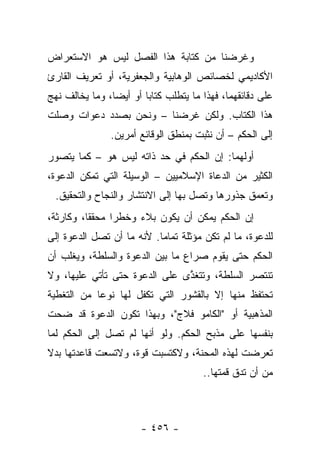 ‫ﻭﻏﺭﻀﻨﺎ ﻤﻥ ﻜﺘﺎﺒﺔ ﻫﺫﺍ ﺍﻟﻔﺼل ﻟﻴﺱ ﻫﻭ ﺍﻻﺴﺘﻌﺭﺍﺽ‬
‫ﺍﻷﻜﺎﺩﻴﻤﻲ ﻟﺨﺼﺎﺌﺹ ﺍﻟﻭﻫﺎﺒﻴﺔ ﻭﺍﻟﺠﻌﻔﺭﻴﺔ، ﺃﻭ ﺘﻌﺭﻴﻑ ﺍﻟﻘﺎﺭﺉ‬
‫ﻋﻠﻰ ﺩﻗﺎﺌﻘﻬﻤﺎ، ﻓﻬﺫﺍ ﻤﺎ ﻴﺘﻁﻠﺏ ﻜﺘﺎﺒﺎ ﺃﻭ ﺃﻴ ‪‬ﺎ، ﻭﻤﺎ ﻴﺨﺎﻟﻑ ﻨﻬﺞ‬
                ‫ﻀ‬        ‫‪‬‬
‫ﻫﺫﺍ ﺍﻟﻜﺘﺎﺏ. ﻭﻟﻜﻥ ﻏﺭﻀﻨﺎ – ﻭﻨﺤﻥ ﺒﺼﺩﺩ ﺩﻋﻭﺍﺕ ﻭﺼﻠﺕ‬
               ‫ﺇﻟﻰ ﺍﻟﺤﻜﻡ – ﺃﻥ ﻨﺜﺒﺕ ﺒﻤﻨﻁﻕ ﺍﻟﻭﻗﺎﺌﻊ ﺃﻤﺭﻴﻥ.‬
‫ﺃﻭﻟﻬﻤﺎ: ﺇﻥ ﺍﻟﺤﻜﻡ ﻓﻲ ﺤﺩ ﺫﺍﺘﻪ ﻟﻴﺱ ﻫﻭ – ﻜﻤﺎ ﻴﺘﺼﻭﺭ‬
‫ﺍﻟﻜﺜﻴﺭ ﻤﻥ ﺍﻟﺩﻋﺎﺓ ﺍﻹﺴﻼﻤﻴﻴﻥ – ﺍﻟﻭﺴﻴﻠﺔ ﺍﻟﺘﻲ ﺘﻤﻜﻥ ﺍﻟﺩﻋﻭﺓ،‬
  ‫ﻭﺘﻌﻤﻕ ﺠﺫﻭﺭﻫﺎ ﻭﺘﺼل ﺒﻬﺎ ﺇﻟﻰ ﺍﻻﻨﺘﺸﺎﺭ ﻭﺍﻟﻨﺠﺎﺡ ﻭﺍﻟﺘﺤﻘﻴﻕ.‬
‫ﺇﻥ ﺍﻟﺤﻜﻡ ﻴﻤﻜﻥ ﺃﻥ ﻴﻜﻭﻥ ﺒﻼﺀ ﻭﺨﻁﺭﺍ ﻤﺤﻘﻘﺎ، ﻭﻜﺎﺭﺜﺔ،‬
          ‫ﹰ‬     ‫‪‬‬    ‫‪‬‬
‫ﻟﻠﺩﻋﻭﺓ، ﻤﺎ ﻟﻡ ﺘﻜﻥ ﻤﺅﺜﻠﺔ ﺘﻤﺎ ‪‬ﺎ. ﻷﻨﻪ ﻤﺎ ﺃﻥ ﺘﺼل ﺍﻟﺩﻋﻭﺓ ﺇﻟﻰ‬
                           ‫ﻤ‬
‫ﺍﻟﺤﻜﻡ ﺤﺘﻰ ﻴﻘﻭﻡ ﺼﺭﺍﻉ ﻤﺎ ﺒﻴﻥ ﺍﻟﺩﻋﻭﺓ ﻭﺍﻟﺴﻠﻁﺔ، ﻭﻴﻐﻠﺏ ﺃﻥ‬
‫ﺘﻨﺘﺼﺭ ﺍﻟﺴﻠﻁﺔ، ﻭﺘﺘﻐﺫﻯ ﻋﻠﻰ ﺍﻟﺩﻋﻭﺓ ﺤﺘﻰ ﺘﺄﺘﻲ ﻋﻠﻴﻬﺎ، ﻭﻻ‬
                               ‫ﱠ‬
‫ﺘﺤﺘﻔﻅ ﻤﻨﻬﺎ ﺇﻻ ﺒﺎﻟﻘﺸﻭﺭ ﺍﻟﺘﻲ ﺘﻜﻔل ﻟﻬﺎ ﻨﻭ ‪‬ﺎ ﻤﻥ ﺍﻟﺘﻐﻁﻴﺔ‬
            ‫ﻋ‬
‫ﺍﻟﻤﺫﻫﺒﻴﺔ ﺃﻭ "ﺍﻟﻜﺎﻤﻭ ﻓﻼﺝ"، ﻭﺒﻬﺫﺍ ﺘﻜﻭﻥ ﺍﻟﺩﻋﻭﺓ ﻗﺩ ﻀﺤﺕ‬
‫ﺒﻨﻔﺴﻬﺎ ﻋﻠﻰ ﻤﺫﺒﺢ ﺍﻟﺤﻜﻡ. ﻭﻟﻭ ﺃﻨﻬﺎ ﻟﻡ ﺘﺼل ﺇﻟﻰ ﺍﻟﺤﻜﻡ ﻟﻤﺎ‬
‫ﺘﻌﺭﻀﺕ ﻟﻬﺫﻩ ﺍﻟﻤﺤﻨﺔ، ﻭﻻﻜﺘﺴﺒﺕ ﻗﻭﺓ، ﻭﻻﺘﺴﻌﺕ ﻗﺎﻋﺩﺘﻬﺎ ﺒﺩﻻ‬
‫ﹰ‬                       ‫ﹾ‬
                                       ‫ﻤﻥ ﺃﻥ ﺘﺩﻕ ﻗﻤﺘﻬﺎ..‬



                       ‫- ٦٥٤ -‬
 