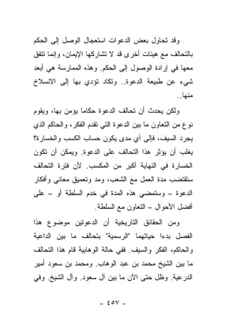 ‫ﻭﻗﺩ ﺘﺤﺎﻭل ﺒﻌﺽ ﺍﻟﺩﻋﻭﺍﺕ ﺍﺴﺘﻌﺠﺎل ﺍﻟﻭﺼل ﺇﻟﻰ ﺍﻟﺤﻜﻡ‬
‫ﺒﺎﻟﺘﺤﺎﻟﻑ ﻤﻊ ﻫﻴﺌﺎﺕ ﺃﺨﺭﻯ ﻗﺩ ﻻ ﺘﺸﺎﺭﻜﻬﺎ ﺍﻹﻴﻤﺎﻥ، ﻭﺇﻨﻤﺎ ﺘﺘﻔﻕ‬
‫ﻤﻌﻬﺎ ﻓﻲ ﺇﺭﺍﺩﺓ ﺍﻟﻭﺼﻭل ﺇﻟﻰ ﺍﻟﺤﻜﻡ. ﻭﻫﺫﻩ ﺍﻟﻤﻤﺎﺭﺴﺔ ﻫﻲ ﺃﺒﻌﺩ‬
‫ﺸﻲﺀ ﻋﻥ ﻁﺒﻴﻌﺔ ﺍﻟﺩﻋﻭﺓ.. ﻭﺘﻜﺎﺩ ﺘﺅﺩﻱ ﺒﻬﺎ ﺇﻟﻰ ﺍﻻﻨﺴﻼﺥ‬
                                                    ‫ﻤﻨﻬﺎ..‬
‫ﻭﻟﻜﻥ ﻴﺤﺩﺙ ﺃﻥ ﺘﺤﺎﻟﻑ ﺍﻟﺩﻋﻭﺓ ﺤﻜﺎ ‪‬ﺎ ﻴﺅﻤﻥ ﺒﻬﺎ، ﻭﻴﻘﻭﻡ‬
                 ‫ﻤ‬
‫ﻨﻭﻉ ﻤﻥ ﺍﻟﺘﻌﺎﻭﻥ ﻤﺎ ﺒﻴﻥ ﺍﻟﺩﻋﻭﺓ ﺍﻟﺘﻲ ﺘﻘﺩﻡ ﺍﻟﻔﻜﺭ، ﻭﺍﻟﺤﺎﻜﻡ ﺍﻟﺫﻱ‬
‫ﻴﺠﺭﺩ ﺍﻟﺴﻴﻑ، ﻓﺈﻟﻰ ﺃﻱ ﻤﺩﻯ ﻴﻜﻭﻥ ﺤﺴﺎﺏ ﺍﻟﻜﺴﺏ ﻭﺍﻟﺨﺴﺎﺭﺓ؟‬
‫ﻴﻐﻠﺏ ﺃﻥ ﻴﺅﺜﺭ ﻫﺫﺍ ﺍﻟﺘﺤﺎﻟﻑ ﻋﻠﻰ ﺍﻟﺩﻋﻭﺓ. ﻭﻴﻤﻜﻥ ﺃﻥ ﺘﻜﻭﻥ‬
‫ﺍﻟﺨﺴﺎﺭﺓ ﻓﻲ ﺍﻟﻨﻬﺎﻴﺔ ﺃﻜﺒﺭ ﻤﻥ ﺍﻟﻤﻜﺴﺏ. ﻷﻥ ﻓﺘﺭﺓ ﺍﻟﺘﺤﺎﻟﻑ‬
‫ﺴﺘﻘﺘﻀﺏ ﻤﺩﺓ ﺍﻟﻌﻤل ﻤﻊ ﺍﻟﺸﻌﺏ، ﻭﻤﺩ ﻭﺘﻌﻤﻴﻕ ﻤﻌﺎﻨﻲ ﻭﺃﻓﻜﺎﺭ‬
‫ﺍﻟﺩﻋﻭﺓ – ﻭﺴﺘﻤﻀﻲ ﻫﺫﻩ ﺍﻟﻤﺩﺓ ﻓﻲ ﺨﺩﻡ ﺍﻟﺴﻠﻁﺔ ﺃﻭ – ﻋﻠﻰ‬
                      ‫ﺃﻓﻀل ﺍﻷﺤﻭﺍل – ﺍﻟﺘﻌﺎﻭﻥ ﻤﻊ ﺍﻟﺴﻠﻁﺔ.‬
‫ﻭﻤﻥ ﺍﻟﺤﻘﺎﺌﻕ ﺍﻟﺘﺎﺭﻴﺨﻴﺔ ﺃﻥ ﺍﻟﺩﻋﻭﺘﻴﻥ ﻤﻭﻀﻭﻉ ﻫﺫﺍ‬
‫ﺍﻟﻔﺼل ﺒﺩﺀﺍ ﺤﻴﺎﺘﻬﻤﺎ "ﺍﻟﺭﺴﻤﻴﺔ" ﺒﺘﺤﺎﻟﻑ ﻤﺎ ﺒﻴﻥ ﺍﻟﺩﺍﻋﻴﺔ‬
                                         ‫‪‬‬
‫ﻭﺍﻟﺤﺎﻜﻡ، ﺍﻟﻔﻜﺭ ﻭﺍﻟﺴﻴﻑ. ﻓﻔﻲ ﺤﺎﻟﺔ ﺍﻟﻭﻫﺎﺒﻴﺔ ﻗﺎﻡ ﻫﺫﺍ ﺍﻟﺘﺤﺎﻟﻑ‬
‫ﻤﺎ ﺒﻴﻥ ﺍﻟﺸﻴﺦ ﻤﺤﻤﺩ ﺒﻥ ﻋﺒﺩ ﺍﻟﻭﻫﺎﺏ. ﻭﻤﺤﻤﺩ ﺒﻥ ﺴﻌﻭﺩ ﺃﻤﻴﺭ‬
‫ﺍﻟﺩﺭﻋﻴﺔ. ﻭﻅل ﺤﺘﻰ ﺍﻵﻥ ﻤﺎ ﺒﻴﻥ ﺁل ﺴﻌﻭﺩ. ﻭﺁل ﺍﻟﺸﻴﺦ. ﻭﻓﻲ‬


                        ‫- ٧٥٤ -‬
 