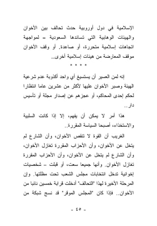 ‫ﺍﻹﺴﻼﻤﻴﺔ ﻓﻲ ﺩﻭل ﺃﻭﺭﻭﺒﻴﺔ ﺤﺩﺙ ﺘﺤﺎﻟﻑ ﺒﻴﻥ ﺍﻷﺨﻭﺍﻥ‬
‫ﻭﺍﻟﻬﻴﺌﺎﺕ ﺍﻟﻭﻫﺎﺒﻴﺔ ﺍﻟﺘﻲ ﺘﺴﺎﻨﺩﻫﺎ ﺍﻟﺴﻌﻭﺩﻴﺔ – ﻟﻤﻭﺍﺠﻬﺔ‬
‫ﺍﺘﺠﺎﻫﺎﺕ ﺇﺴﻼﻤﻴﺔ ﻤﺘﺤﺭﺭﺓ، ﺃﻭ ﺼﺎﻋﺩﺓ. ﺃﻭ ﻭﻗﻑ ﺍﻷﺨﻭﺍﻥ‬
              ‫ﻤﻭﻗﻑ ﺍﻟﻤﻌﺎﺭﻀﺔ ﻤﻥ ﻫﻴﺌﺎﺕ ﺇﺴﻼﻤﻴﺔ ﺃﺨﺭﻯ..‬
                       ‫****‬
‫ﺇﻨﻪ ﻟﻤﻥ ﺍﻟﻌﺴﻴﺭ ﺃﻥ ﻴﺴﺘﺴﻴﻎ ﺃﻱ ﻭﺍﺤﺩ ﺃﻜﺫﻭﺒﺔ ﻋﺩﻡ ﺸﺭﻋﻴﺔ‬
‫ﺍﻟﻬﻴﺌﺔ ﻭﺼﺒﺭ ﺍﻷﺨﻭﺍﻥ ﻋﻠﻴﻬﺎ ﻷﻜﺜﺭ ﻤﻥ ﻋﺸﺭﻴﻥ ﻋﺎ ‪‬ﺎ ﺍﻨﺘﻅﺎﺭﺍ‬
 ‫‪‬‬       ‫ﻤ‬
‫ﻟﺤﻜﻡ ﺇﺤﺩﻯ ﺍﻟﻤﺤﺎﻜﻡ، ﺃﻭ ﻋﺠﺯﻫﻡ ﻋﻥ ﺇﺼﺩﺍﺭ ﻤﺠﻠﺔ ﺃﻭ ﺘﺄﺴﻴﺱ‬
                                                   ‫ﺩﺍﺭ..‬
‫ﻫﺫﺍ ﺃﻤﺭ ﻻ ﻴﻤﻜﻥ ﺃﻥ ﻴﻔﻬﻡ، ﺇﻻ ﺇﺫﺍ ﻜﺎﻨﺕ ﺍﻟﺴﻠﺒﻴﺔ‬
                    ‫ﻭﺍﻻﺴﺘﺨﺫﺍﺀ، ﺃﺼﺒﺤﺎ ﺍﻟﺴﻴﺎﺴﺔ ﺍﻟﻤﻘﺭﺭﺓ..‬
‫ﺍﻟﻐﺭﻴﺏ ﺃﻥ ﺍﻟﻘﻭﺓ ﻻ ﺘﻨﻘﺹ ﺍﻷﺨﻭﺍﻥ، ﻭﺃﻥ ﺍﻟﺸﺎﺭﻉ ﻟﻡ‬
‫ﻴﺘﺨل ﻋﻥ ﺍﻷﺨﻭﺍﻥ، ﻭﺃﻥ ﺍﻷﺤﺯﺍﺏ ﺍﻟﻤﻘﺭﺭﺓ ﺘﻐﺎﺯل ﺍﻷﺨﻭﺍﻥ،‬
‫ﻭﺃﻥ ﺍﻟﺸﺎﺭﻉ ﻟﻡ ﻴﺘﺨل ﻋﻥ ﺍﻷﺨﻭﺍﻥ، ﻭﺃﻥ ﺍﻷﺤﺯﺍﺏ ﺍﻟﻤﻘﺭﺭﺓ‬
‫ﺘﻐﺎﺯل ﺍﻷﺨﻭﺍﻥ. ﻭﺃﻨﻬﺎ ﺠﻤﻴ ‪‬ﺎ ﺴﻌﺕ، ﺃﻭ ﻗﺒﻠﺕ – ﺸﺨﺼﻴﺎﺕ‬
                       ‫ﻌ‬
‫ﺇﺨﻭﺍﻨﻴﺔ ﺘﺩﺨل ﺍﻨﺘﺨﺎﺒﺎﺕ ﻤﺠﻠﺱ ﺍﻟﺸﻌﺏ ﺘﺤﺕ ﻤﻅﻠﺘﻬﺎ. ﻭﺇﻥ‬
‫ﺍﻟﻤﺭﺤﻠﺔ ﺍﻷﺨﻴﺭﺓ ﻟﻬﺫﺍ "ﺍﻟﺘﺤﺎﻟﻑ" ﺃﺩﺨﻠﺕ ﻗﺭﺍﺒﺔ ﺨﻤﺴﻴﻥ ﻨﺎﺌﺒﺎ ﻤﻥ‬
    ‫‪‬‬
‫ﺍﻷﺨﻭﺍﻥ.. ﻓﺈﺫﺍ ﻜﺎﻥ "ﺍﻟﻤﺠﻠﺱ ﺍﻟﻤﻭﻗﺭ" ﻗﺩ ﻨﺴﺞ ﺸﺒﻜﺔ ﻤﻥ‬

                       ‫- ٥٤ -‬
 