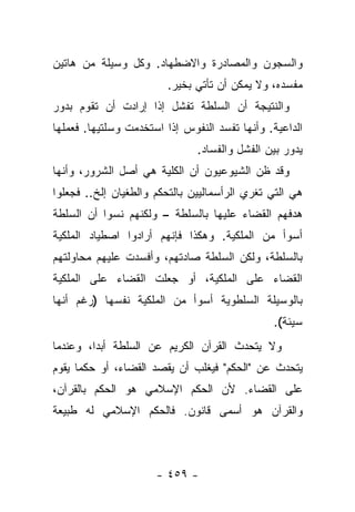 ‫ﻭﺍﻟﺴﺠﻭﻥ ﻭﺍﻟﻤﺼﺎﺩﺭﺓ ﻭﺍﻻﻀﻁﻬﺎﺩ. ﻭﻜل ﻭﺴﻴﻠﺔ ﻤﻥ ﻫﺎﺘﻴﻥ‬
                        ‫ﻤﻔﺴﺩﻩ، ﻭﻻ ﻴﻤﻜﻥ ﺃﻥ ﺘﺄﺘﻲ ﺒﺨﻴﺭ.‬
‫ﻭﺍﻟﻨﺘﻴﺠﺔ ﺃﻥ ﺍﻟﺴﻠﻁﺔ ﺘﻔﺸل ﺇﺫﺍ ﺇﺭﺍﺩﺕ ﺃﻥ ﺘﻘﻭﻡ ﺒﺩﻭﺭ‬
‫ﺍﻟﺩﺍﻋﻴﺔ. ﻭﺃﻨﻬﺎ ﺘﻔﺴﺩ ﺍﻟﻨﻔﻭﺱ ﺇﺫﺍ ﺍﺴﺘﺨﺩﻤﺕ ﻭﺴﻠﺘﻴﻬﺎ. ﻓﻌﻤﻠﻬﺎ‬
                               ‫ﻴﺩﻭﺭ ﺒﻴﻥ ﺍﻟﻔﺸل ﻭﺍﻟﻔﺴﺎﺩ.‬
‫ﻭﻗﺩ ﻅﻥ ﺍﻟﺸﻴﻭﻋﻴﻭﻥ ﺃﻥ ﺍﻟﻜﻠﻴﺔ ﻫﻲ ﺃﺼل ﺍﻟﺸﺭﻭﺭ، ﻭﺃﻨﻬﺎ‬
‫ﻫﻲ ﺍﻟﺘﻲ ﺘﻐﺭﻱ ﺍﻟﺭﺃﺴﻤﺎﻟﻴﻴﻥ ﺒﺎﻟﺘﺤﻜﻡ ﻭﺍﻟﻁﻐﻴﺎﻥ ﺇﻟﺦ.. ﻓﺠﻌﻠﻭﺍ‬
‫ﻫﺩﻓﻬﻡ ﺍﻟﻘﻀﺎﺀ ﻋﻠﻴﻬﺎ ﺒﺎﻟﺴﻠﻁﺔ – ﻭﻟﻜﻨﻬﻡ ﻨﺴﻭﺍ ﺃﻥ ﺍﻟﺴﻠﻁﺔ‬
‫ﺃﺴﻭﺃ ﻤﻥ ﺍﻟﻤﻠﻜﻴﺔ. ﻭﻫﻜﺫﺍ ﻓﺈﻨﻬﻡ ﺃﺭﺍﺩﻭﺍ ﺍﺼﻁﻴﺎﺩ ﺍﻟﻤﻠﻜﻴﺔ‬
‫ﺒﺎﻟﺴﻠﻁﺔ، ﻭﻟﻜﻥ ﺍﻟﺴﻠﻁﺔ ﺼﺎﺩﺘﻬﻡ، ﻭﺃﻓﺴﺩﺕ ﻋﻠﻴﻬﻡ ﻤﺤﺎﻭﻟﺘﻬﻡ‬
‫ﺍﻟﻘﻀﺎﺀ ﻋﻠﻰ ﺍﻟﻤﻠﻜﻴﺔ، ﺃﻭ ﺠﻌﻠﺕ ﺍﻟﻘﻀﺎﺀ ﻋﻠﻰ ﺍﻟﻤﻠﻜﻴﺔ‬
‫ﺒﺎﻟﻭﺴﻴﻠﺔ ﺍﻟﺴﻠﻁﻭﻴﺔ ﺃﺴﻭﺃ ﻤﻥ ﺍﻟﻤﻠﻜﻴﺔ ﻨﻔﺴﻬﺎ )ﺭﻏﻡ ﺃﻨﻬﺎ‬
                                               ‫ﺴﻴﺌﺔ(.‬
‫ﻭﻻ ﻴﺘﺤﺩﺙ ﺍﻟﻘﺭﺁﻥ ﺍﻟﻜﺭﻴﻡ ﻋﻥ ﺍﻟﺴﻠﻁﺔ ﺃﺒ ‪‬ﺍ، ﻭﻋﻨﺩﻤﺎ‬
         ‫ﺩ‬
‫ﻴﺘﺤﺩﺙ ﻋﻥ "ﺍﻟﺤﻜﻡ" ﻓﻴﻐﻠﺏ ﺃﻥ ﻴﻘﺼﺩ ﺍﻟﻘﻀﺎﺀ، ﺃﻭ ﺤﻜﻤﺎ ﻴﻘﻭﻡ‬
      ‫‪‬‬
‫ﻋﻠﻰ ﺍﻟﻘﻀﺎﺀ. ﻷﻥ ﺍﻟﺤﻜﻡ ﺍﻹﺴﻼﻤﻲ ﻫﻭ ﺍﻟﺤﻜﻡ ﺒﺎﻟﻘﺭﺁﻥ،‬
‫ﻭﺍﻟﻘﺭﺁﻥ ﻫﻭ ﺃﺴﻤﻰ ﻗﺎﻨﻭﻥ. ﻓﺎﻟﺤﻜﻡ ﺍﻹﺴﻼﻤﻲ ﻟﻪ ﻁﺒﻴﻌﺔ‬



                      ‫- ٩٥٤ -‬
 