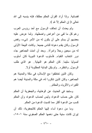 ‫ﻗﻀﺎﺌﻴﺔ. ﻭﺇﺫﺍ ﺃﺭﺍﺩ ﺍﻟﻘﺭﺁﻥ ﺍﻟﺤﻜﻡ ﻤﻁﻠ ﹰﺎ، ﻓﺈﻨﻪ ﻴﻨﺴﺒﻪ ﺇﻟﻰ ﺍﷲ‬
                    ‫ﻘ‬
                              ‫ﺘﻌﺎﻟﻰ ‪ ‬ﺇﻥ ﺍﻟﺤﻜﻡ ﺇﻻ ﷲ ‪.‬‬
                                 ‫ِ ِ ﹾ ‪‬ﹾ‪ ِ ‬ﱠ ِ‬
‫ﻭﻟﻡ ﻴﺤﺩﺙ ﺃﻥ ﺘﺤﺎﻟﻑ ﺍﻟﺭﺴﻭل ﻤﻊ ﺃﺤﺩ ﺭﺅﻭﺱ ﺍﻟﻌﺭﺏ‬
‫ﺭﻏﻡ ﻜل ﻤﺎ ﻟﻔﻲ ﻤﻥ ﺃﻋﺭﺍﺽ ﻭﺍﻀﻁﻬﺎﺩ. ﻭﻟﻤﺎ ﻋﺭﺽ ﻋﻠﻴﻪ‬
‫ﺒﻌﻀﻬﻡ ﺃﻥ ﻴﺴﻠﻡ ﻋﻠﻰ ﺃﻥ ﻴﻜﻭﻥ ﻟﻪ ﻤﻥ ﺍﻷﻤﺭ ﺸﻲﺀ، ﺭﻓﺽ‬
‫ﺍﻟﺭﺴﻭل ﻭﻜﺎﻥ ﻴﻘﺩﻡ ﺩﻋﻭﺘﻪ ﻟﻠﻨﺎﺱ ﺠﻤﻴ ‪‬ﺎ. ﻭﻜﺎﻨﺕ ﺍﻟﺒﻴﻌﺔ ﺍﻷﻭﻟﻰ‬
                     ‫ﻌ‬
‫ﻟﻪ ﻤﻥ ﺴﺒﻌﻴﻥ ﺭﺠﻼ ﻭﺍﻤﺭﺃﺓ.. ﻭﺒﻌﺩ ﺃﻥ ﺁﻤﻨﺕ ﺍﻟﺠﻤﺎﻫﻴﺭ ﺠﺎﺀ‬
                                   ‫ﹰ‬
‫ﺩﻭﺭ ﺍﻨﺘﺨﺎﺏ ﺍﻟﻨﻘﺒﺎﺀ. ﻓﺄﺴﻠﻭﺏ ﺍﻟﺩﻋﻭﺓ ﺍﻟﻨﺒﻭﻴﺔ ﻜﺎﻥ ﺃﺴﻠﻭﺏ‬
‫ﺃﺼﻭﻟﻴﺎ ﺴﻠﻴﻤﺎ. ﻜﺎﻥ ﺍﻟﺤﻜﻡ ﻫﻭ ﺍﻟﻨﻬﺎﻴﺔ.. ﻫﻭ ﺍﻟﺫﻱ ﻁﻠﺏ‬
                                     ‫‪‬‬     ‫‪‬‬
         ‫ﺍﻟﺭﺴﻭل. ﻭﺍﻨﺘﻅﺭﻩ.. ﻭﻟﻡ ﻴﻜﻥ ﺍﻟﺒﺩﺍﻴﺔ ﺍﻟﻤﻁﻠﻭﺒﺔ ﺃﻭﻻ.‬
          ‫ﹰ‬
‫ﻭﻜﺎﻥ ﺍﻟﺫﻴﻥ ﺘﻌﺎﻁﻔﻭﺍ ﻤﻊ ﺍﻹﺴﻼﻡ، ﻓﻲ ﻤﻜﺔ ﻭﺍﻟﻤﺩﻴﻨﺔ ﻫﻡ‬
‫ﺍﻟﺠﻤﺎﻫﻴﺭ، ﻭﻜﺎﻥ ﺍﻟﺫﻴﻥ ﺘﻨﻜﺭﻭﺍ ﻟﻪ، ﻓﻲ ﻤﻜﺔ ﻭﺍﻟﻤﺩﻴﻨﺔ ﺃﻴ ‪‬ﺎ ﻫﻡ‬
    ‫ﻀ‬
                               ‫ﺍﻟﻜﺒﺭﺍﺀ ﻭﺍﻷﺜﺭﻴﺎﺀ ﻭﺍﻟﺤﻜﺎﻡ..‬
‫ﻭﺴﺘﺠﺩ ﻓﻲ ﺍﻟﺤﺩﻴﺙ ﻋﻥ ﺍﻟﻭﻫﺎﺒﻴﺔ، ﻭﺍﻟﺠﻌﻔﺭﻴﺔ ﺃﻥ ﺍﻟﺤﻜﻡ‬
‫ﻜﺎﻥ ﻋﻠﻰ ﺤﺴﺎﺏ ﺍﻟﺩﻋﻭﺓ، ﻭﻟﻴﺱ ﻟﺤﺴﺎﺏ ﺍﻟﺩﻋﻭﺓ، ﻭﺃﻥ ﺍﻟﺤﻜﻡ‬
        ‫ﻜﺴﺏ ﻤﻥ ﺍﻟﺩﻋﻭﺓ ﺃﻜﺜﺭ ﻤﻤﺎ ﻜﺴﺒﺕ ﺍﻟﺩﻋﻭﺓ ﻤﻥ ﺍﻟﺤﻜﻡ.‬
‫ﻭﻤﺎ ﻤﻥ ﺩﻋﻭﺓ ﺃﺴﺎﺀ ﺇﻟﻴﻬﺎ ﺍﻟﺤﻜﻡ ﻜﺎﻟﺠﻌﻔﺭﻴﺔ، ﺫﻟﻙ ﺃﻥ‬
‫ﺇﻴﺭﺍﻥ ﻜﺎﻨﺕ ﺴﻨﻴﺔ ﺤﺘﻰ ﺩﻫﻤﻬﺎ ﺍﻟﺤﻜﻡ ﺍﻟﺼﻔﻭﻱ ﺴﻨﺔ ١٠٥١،‬
                                    ‫‪‬‬

                       ‫- ٠٦٤ -‬
 