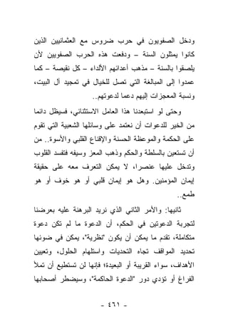 ‫ﻭﺩﺨل ﺍﻟﺼﻔﻭﻴﻭﻥ ﻓﻲ ﺤﺭﺏ ﻀﺭﻭﺱ ﻤﻊ ﺍﻟﻌﺜﻤﺎﻨﻴﻴﻥ ﺍﻟﺫﻴﻥ‬
‫ﻜﺎﻨﻭﺍ ﻴﻤﺜﻠﻭﻥ ﺍﻟﺴﻨﺔ – ﻭﺩﻓﻌﺕ ﻫﺫﻩ ﺍﻟﺤﺭﺏ ﺍﻟﺼﻔﻭﻴﻴﻥ ﻷﻥ‬
                                ‫‪‬‬
‫ﻴﻠﺼﻘﻭﺍ ﺒﺎﻟﺴﻨﺔ – ﻤﺫﻫﺏ ﺃﻋﺩﺍﺌﻬﻡ ﺍﻷﻟﺩﺍﺀ – ﻜل ﻨﻘﻴﺼﺔ – ﻜﻤﺎ‬
‫ﻋﻤﺩﻭﺍ ﺇﻟﻰ ﺍﻟﻤﺒﺎﻟﻐﺔ ﺍﻟﺘﻲ ﺘﺼل ﻟﻠﺨﻴﺎل ﻓﻲ ﺘﻤﺠﻴﺩ ﺁل ﺍﻟﺒﻴﺕ،‬
                    ‫ﻭﻨﺴﺒﺔ ﺍﻟﻤﻌﺠﺯﺍﺕ ﺇﻟﻴﻬﻡ ﺩﻋﻤﺎ ﻟﺩﻋﻭﺘﻬﻡ..‬
                               ‫‪‬‬
‫ﻭﺤﺘﻰ ﻟﻭ ﺍﺴﺘﺒﻌﺩﻨﺎ ﻫﺫﺍ ﺍﻟﻌﺎﻤل ﺍﻻﺴﺘﺜﻨﺎﺌﻲ، ﻓﺴﻴﻅل ﺩﺍﺌ ‪‬ﺎ‬
 ‫ﻤ‬
‫ﻤﻥ ﺍﻟﺨﻴﺭ ﻟﻠﺩﻋﻭﺍﺕ ﺃﻥ ﻨﻌﺘﻤﺩ ﻋﻠﻰ ﻭﺴﺎﺌﻠﻬﺎ ﺍﻟﺸﻌﺒﻴﺔ ﺍﻟﺘﻲ ﺘﻘﻭﻡ‬
‫ﻋﻠﻰ ﺍﻟﺤﻜﻤﺔ ﻭﺍﻟﻤﻭﻋﻅﺔ ﺍﻟﺤﺴﻨﺔ ﻭﺍﻹﻗﻨﺎﻉ ﺍﻟﻘﻠﺒﻲ ﻭﺍﻷﺴﻭﺓ.. ﻤﻥ‬
‫ﺃﻥ ﺘﺴﺘﻌﻴﻥ ﺒﺎﻟﺴﻠﻁﺔ ﻭﺍﻟﺤﻜﻡ ﻭﺫﻫﺏ ﺍﻟﻤﻌﺯ ﻭﺴﻴﻔﻪ ﻓﺘﻔﺴﺩ ﺍﻟﻘﻠﻭﺏ‬
‫ﻭﺘﺩﺨل ﻋﻠﻴﻬﺎ ﻋﻨﺼﺭﺍ، ﻻ ﻴﻤﻜﻥ ﺍﻟﺘﻌﺭﻑ ﻤﻌﻪ ﻋﻠﻰ ﺤﻘﻴﻘﺔ‬
                              ‫‪‬‬
‫ﺇﻴﻤﺎﻥ ﺍﻟﻤﺅﻤﻨﻴﻥ. ﻭﻫل ﻫﻭ ﺇﻴﻤﺎﻥ ﻗﻠﺒﻲ ﺃﻭ ﻫﻭ ﺨﻭﻑ ﺃﻭ ﻫﻭ‬
                                                 ‫ﻁﻤﻊ..‬
‫ﺜﺎﻨﻴﻬﺎ: ﻭﺍﻷﻤﺭ ﺍﻟﺜﺎﻨﻲ ﺍﻟﺫﻱ ﻨﺭﻴﺩ ﺍﻟﺒﺭﻫﻨﺔ ﻋﻠﻴﻪ ﺒﻌﺭﻀﻨﺎ‬
‫ﻟﺘﺠﺭﺒﺔ ﺍﻟﺩﻋﻭﺘﻴﻥ ﻓﻲ ﺍﻟﺤﻜﻡ، ﺃﻥ ﺍﻟﺩﻋﻭﺓ ﻤﺎ ﻟﻡ ﺘﻜﻥ ﺩﻋﻭﺓ‬
‫ﻤﺘﻜﺎﻤﻠﺔ، ﺘﻘﺩﻡ ﻤﺎ ﻴﻤﻜﻥ ﺃﻥ ﻴﻜﻭﻥ "ﻨﻅﺭﻴﺔ"، ﻴﻤﻜﻥ ﻓﻲ ﻀﻭﺌﻬﺎ‬
‫ﺘﺤﺩﻴﺩ ﺍﻟﻤﻭﺍﻗﻑ ﺘﺠﺎﻩ ﺍﻟﺘﺤﺩﻴﺎﺕ ﻭﺍﺴﺘﻠﻬﺎﻡ ﺍﻟﺤﻠﻭل، ﻭﺘﻌﻴﻴﻥ‬
‫ﺍﻷﻫﺩﺍﻑ، ﺴﻭﺍﺀ ﺍﻟﻘﺭﻴﺒﺔ ﺃﻭ ﺍﻟﺒﻌﻴﺩﺓ؛ ﻓﺈﻨﻬﺎ ﻟﻥ ﺘﺴﺘﻁﻴﻊ ﺃﻥ ﺘﻤﻸ‬
‫ﺍﻟﻔﺭﺍﻍ ﺃﻭ ﺘﺅﺩﻱ ﺩﻭﺭ "ﺍﻟﺩﻋﻭﺓ ﺍﻟﺤﺎﻜﻤﺔ"، ﻭﺴﻴﻀﻁﺭ ﺃﺼﺤﺎﺒﻬﺎ‬


                       ‫- ١٦٤ -‬
 