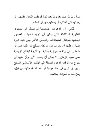 ‫ﺠﻤﺔ ﻭﻴﻠﻭﺙ ﺼﻔﺎﺀﻫﺎ ﻭﻨﻘﺎﺀﻫﺎ، ﻜﻤﺎ ﻗﺩ ﻴﻔﺴﺩ ﺍﻟﺩﻋﺎﺓ ﺃﻨﻔﺴﻬﻡ، ﺃﻭ‬
              ‫ﻴﺤﻭﻟﻬﻡ ﺇﻟﻰ ﺃﺤﻜﺎﻡ، ﺃﻭ ﻴﺤﻤﻠﻬﻡ ﺒﺄﻭﺯﺍﺭ ﺍﻟﺤﻜﺎﻡ.‬
‫ﺍﻟﺜﺎﻨﻲ: ﺃﻥ ﺍﻟﺩﻋﻭﺍﺕ ﺍﻹﺴﻼﻤﻴﺔ ﻟﻡ ﺘﺼل ﺇﻟﻰ ﻤﺴﺘﻭﻯ‬
‫ﺍﻟﻨﻅﺭﻴﺔ ﺍﻟﻤﺘﻜﺎﻤﻠﺔ ﺍﻟﺘﻲ ﻴﻤﻜﻥ ﺃﻥ ﺘﺠﺎﺒﻪ ﺘﺤﺩﻴﺎﺕ ﺍﻟﻌﺼﺭ.‬
‫ﻓﺒﻌﻀﻬﺎ ﻴﺘﺠﺎﻫل ﺍﻟﻤﺸﻜﻼﺕ، ﻭﺍﻟﺒﻌﺽ ﺍﻵﺨﺭ ﻟﻴﺱ ﻟﺩﻴﻪ ﻓﻜﺭﺓ‬
‫ﻋﻨﻬﺎ. ﻭﻋﻠﻴﻬﺎ ﺃﻥ ﺘﻌﺘﺭﻑ ﺒﺄﻥ ﻤﺎ ﻜﺎﻥ ﻴﺼﻠﺢ ﻤﻥ ﺃﻟﻑ ﻋﺎﻡ، ﺃﻭ‬
‫ﻤﺎ ﻅﻬﺭ ﻓﻲ ﺒﻴﺌﺔ ﺼﺤﺭﺍﻭﻴﺔ ﺒﺩﺍﺌﻴﺔ، ﺃﻭ ﻨﺘﻴﺠﺔ ﻟﻭﻗﺎﺌﻊ ﺘﺎﺭﻴﺨﻴﺔ‬
‫ﻋﻔﻰ ﻋﻠﻴﻬﺎ ﺍﻟﺯﻤﺎﻥ.. ﻻ ﻴﻤﻜﻥ ﺃﻥ ﻴﺼﻠﺢ ﺍﻵﻥ. ﻭﺃﻥ ﻋﻠﻴﻬﺎ ﺃﻥ‬
                                                 ‫ﹶ‬
‫ﺘﺨﺭﺝ ﻤﻥ ﻗﻭﻗﻌﻪ ﺍﻟﺩﻋﻭﺓ ﺍﻟﻀﻴﻘﺔ ﺇﻟﻰ ﺍﻹﻁﺎﺭ ﺍﻹﺴﻼﻤﻲ ﺍﻟﻔﺴﻴﺢ‬
‫ﺒﺩﻭﻥ ﺃﻥ ﺘﺭﻯ ﻓﻲ ﻫﺫﺍ ﺤﺭﺠﺎ ﺃﻭ ﻏﻀﺎﻀﺔ، ﻓﺈﻨﻬﺎ ﻤﻥ ﻗﺒل،‬
                         ‫‪‬‬
                             ‫ﻭﻤﻥ ﺒﻌﺩ – ﺩﻋﻭﺍﺕ ﺇﺴﻼﻤﻴﺔ.‬




                      ‫- ٤٦٤ -‬
 