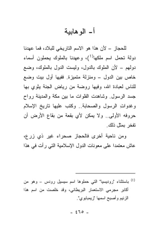‫ﺃ- ﺍﻟﻭﻫﺎﺒﻴﺔ‬
‫ﻟﻠﺤﺠﺎﺯ – ﻷﻥ ﻫﺫﺍ ﻫﻭ ﺍﻻﺴﻡ ﺍﻟﺘﺎﺭﻴﺨﻲ ﻟﻠﺒﻼﺩ، ﻓﻤﺎ ﻋﻬﺩﻨﺎ‬
‫ﺩﻭﻟﺔ ﺘﺤﻤل ﺍﺴﻡ ﻤﻠﻜﻬﺎ) 1 (، ﻭﻋﻬﺩﻨﺎ ﺒﺎﻟﻤﻠﻭﻙ ﻴﺤﻤﻠﻭﻥ ﺃﺴﻤﺎﺀ‬
‫ﺩﻭﻟﻬﻡ – ﻷﻥ ﺍﻟﻤﻠﻭﻙ ﺒﺎﻟﺩﻭل، ﻭﻟﻴﺴﺕ ﺍﻟﺩﻭل ﺒﺎﻟﻤﻠﻭﻙ، ﻭﻀﻊ‬
‫ﺨﺎﺹ ﺒﻴﻥ ﺍﻟﺩﻭل – ﻭﻤﻨﺯﻟﺔ ﻤﺘﻤﻴﺯﺓ. ﻓﻔﻴﻬﺎ ﺃﻭل ﺒﻴﺕ ﻭﻀﻊ‬
‫ﻟﻠﻨﺎﺱ ﻟﻌﺒﺎﺩﺓ ﺍﷲ، ﻭﻓﻴﻬﺎ ﺭﻭﻀﺔ ﻤﻥ ﺭﻴﺎﺽ ﺍﻟﺠﻨﺔ ﻴﺜﻭﻱ ﺒﻬﺎ‬
‫ﺠﺴﺩ ﺍﻟﺭﺴﻭل. ﻭﺸﺎﻫﺩﺕ ﺍﻟﻔﻠﻭﺍﺕ ﻤﺎ ﺒﻴﻥ ﻤﻜﺔ ﻭﺍﻟﻤﺩﻴﻨﺔ ﺭﻭﺍﺡ‬
‫‪‬‬
‫ﻭﻏﺩﻭﺍﺕ ﺍﻟﺭﺴﻭل ﻭﺍﻟﺼﺤﺎﺒﺔ.. ﻭﻜﺘﺏ ﻋﻠﻴﻬﺎ ﺘﺎﺭﻴﺦ ﺍﻹﺴﻼﻡ‬
                                         ‫ِ‬
‫ﺤﺭﻭﻓﻪ ﺍﻷﻭﻟﻰ.. ﻭﻻ ﻴﻤﻜﻥ ﻷﻱ ﺒﻘﻌﺔ ﻤﻥ ﺒﻘﺎﻉ ﺍﻷﺭﺽ ﺃﻥ‬
                                            ‫ﺘﻔﺨﺭ ﺒﻤﺜل ﺫﻟﻙ.‬
‫ﻭﻤﻥ ﻨﺎﺤﻴﺔ ﺃﺨﺭﻯ ﻓﺎﻟﺤﺠﺎﺯ ﺼﺤﺭﺍﺀ ﻏﻴﺭ ﺫﻱ ﺯﺭﻉ،‬
‫ﻋﺎﺵ ﻤﻌﺘﻤﺩﺍ ﻋﻠﻰ ﻤﻌﻭﻨﺎﺕ ﺍﻟﺩﻭل ﺍﻹﺴﻼﻤﻴﺔ ﺍﻟﺘﻲ ﺭﺃﺕ ﻓﻲ ﻫﺫﺍ‬
                                          ‫‪‬‬




                                                            ‫) 1(‬
‫ﺒﺎﺴﺘﺜﻨﺎﺀ "ﺭﻭﺩﻴﺴﻴﺎ" ﺍﻟﺘﻲ ﺤ ‪‬ﻠﻭﻫﺎ ﺍﺴﻡ ﺴﻴﺴﻴل ﺭﻭﺩﺱ – ﻭﻫﻭ ﻤﻥ‬
                            ‫ﻤ‬
‫ﺃﻜﺎﺒﺭ ﻤﺠﺭﻤﻲ ﺍﻻﺴﺘﻌﻤﺎﺭ ﺍﻟﺒﺭﻴﻁﺎﻨﻲ، ﻭﻗﺩ ﺨﻠﺼﺕ ﻤﻥ ﺍﺴﻡ ﻫﺫﺍ‬
                           ‫ﺍﻟﺯﻨﻴﻡ ﻭﺃﺼﺒﺢ ﺍﺴﻤﻬﺎ "ﺯﻴﻤﺒﺎﺒﻭﻱ".‬

                        ‫- ٥٦٤ -‬
 