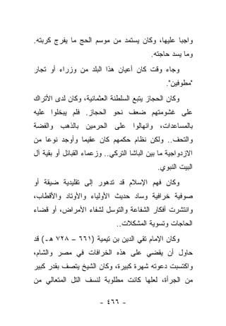 ‫ﻭﺍﺠﺒﺎ ﻋﻠﻴﻬﺎ، ﻭﻜﺎﻥ ﻴﺴﺘﻤﺩ ﻤﻥ ﻤﻭﺴﻡ ﺍﻟﺤﺞ ﻤﺎ ﻴﻔﺭﺝ ﻜﺭﺒﺘﻪ.‬
                                               ‫‪‬‬
                                          ‫ﻭﻤﺎ ﻴﺴﺩ ﺤﺎﺠﺘﻪ.‬
‫ﻭﺠﺎﺀ ﻭﻗﺕ ﻜﺎﻥ ﺃﻋﻴﺎﻥ ﻫﺫﺍ ﺍﻟﺒﻠﺩ ﻤﻥ ﻭﺯﺭﺍﺀ ﺃﻭ ﺘﺠﺎﺭ‬
                                                ‫"ﻤﻁﻭﻓﻴﻥ".‬
                                                     ‫‪‬‬
‫ﻭﻜﺎﻥ ﺍﻟﺤﺠﺎﺯ ﻴﺘﺒﻊ ﺍﻟﺴﻠﻁﻨﺔ ﺍﻟﻌﺜﻤﺎﻨﻴﺔ، ﻭﻜﺎﻥ ﻟﺩﻯ ﺍﻷﺘﺭﺍﻙ‬
‫ﻋﻠﻰ ﻏﺸﻭﻤﺘﻬﻡ ﻀﻌﻑ ﻨﺤﻭ ﺍﻟﺤﺠﺎﺯ. ﻓﻠﻡ ﻴﺒﺨﻠﻭﺍ ﻋﻠﻴﻪ‬
‫ﺒﺎﻟﻤﺴﺎﻋﺩﺍﺕ، ﻭﺍﻨﻬﺎﻟﻭﺍ ﻋﻠﻰ ﺍﻟﺤﺭﻤﻴﻥ ﺒﺎﻟﺫﻫﺏ ﻭﺍﻟﻔﻀﺔ‬
‫ﻭﺍﻟﺘﺤﻑ.. ﻭﻟﻜﻥ ﻨﻅﺎﻡ ﺤﻜﻤﻬﻡ ﻜﺎﻥ ﻋﻘﻴﻤﺎ ﻭﺃﻭﺠﺩ ﻨﻭ ‪‬ﺎ ﻤﻥ‬
    ‫ﻋ‬           ‫‪‬‬
‫ﺍﻻﺯﺩﻭﺍﺠﻴﺔ ﻤﺎ ﺒﻴﻥ ﺍﻟﺒﺎﺸﺎ ﺍﻟﺘﺭﻜﻲ.. ﻭﺯﻋﻤﺎﺀ ﺍﻟﻘﺒﺎﺌل ﺃﻭ ﺒﻘﻴﺔ ﺁل‬
                                             ‫ﺍﻟﺒﻴﺕ ﺍﻟﻨﺒﻭﻱ.‬
‫ﻭﻜﺎﻥ ﻓﻬﻡ ﺍﻹﺴﻼﻡ ﻗﺩ ﺘﺩﻫﻭﺭ ﺇﻟﻰ ﺘﻘﻠﻴﺩﻴﺔ ﻀﻴﻘﺔ ﺃﻭ‬
‫ﺼﻭﻓﻴﺔ ﺨﺭﺍﻓﻴﺔ ﻭﺴﺎﺩ ﺤﺩﻴﺙ ﺍﻷﻭﻟﻴﺎﺀ ﻭﺍﻷﻭﺘﺎﺩ ﻭﺍﻷﻗﻁﺎﺏ،‬
‫ﻭﺍﻨﺘﺸﺭﺕ ﺃﻓﻜﺎﺭ ﺍﻟﺸﻔﺎﻋﺔ ﻭﺍﻟﺘﻭﺴل ﻟﺸﻔﺎﺀ ﺍﻷﻤﺭﺍﺽ، ﺃﻭ ﻗﻀﺎﺀ‬
                              ‫ﺍﻟﺤﺎﺠﺎﺕ ﻭﺘﺴﻭﻴﺔ ﺍﻟﻤﺸﻜﻼﺕ..‬
‫ﻭﻜﺎﻥ ﺍﻹﻤﺎﻡ ﺘﻘﻲ ﺍﻟﺩﻴﻥ ﺒﻥ ﺘﻴﻤﻴﺔ )١٦٦ – ٨٢٧ ﻫـ( ﻗﺩ‬
‫ﺤﺎﻭل ﺃﻥ ﻴﻘﻀﻲ ﻋﻠﻰ ﻫﺫﻩ ﺍﻟﺨﺭﺍﻓﺎﺕ ﻓﻲ ﻤﺼﺭ ﻭﺍﻟﺸﺎﻡ،‬
‫ﻭﺍﻜﺘﺴﺒﺕ ﺩﻋﻭﺘﻪ ﺸﻬﺭﺓ ﻜﺒﻴﺭﺓ، ﻭﻜﺎﻥ ﺍﻟﺸﻴﺦ ﻴﺘﺼﻑ ﺒﻘﺩﺭ ﻜﺒﻴﺭ‬
‫ﻤﻥ ﺍﻟﺠﺭﺃﺓ، ﻟﻌﻠﻬﺎ ﻜﺎﻨﺕ ﻤﻁﻠﻭﺒﺔ ﻟﻨﺴﻑ ﺍﻟﺘل ﺍﻟﻤﺘﻌﺎﻟﻲ ﻤﻥ‬

                        ‫- ٦٦٤ -‬
 