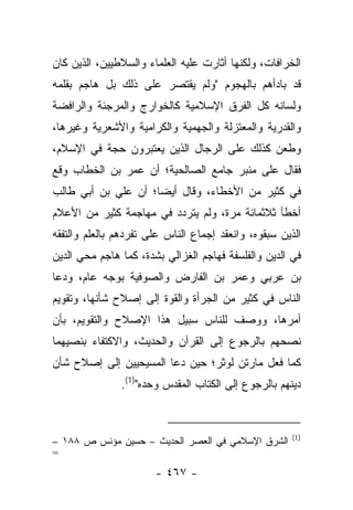 ‫ﺍﻟﺨﺭﺍﻓﺎﺕ، ﻭﻟﻜﻨﻬﺎ ﺃﺜﺎﺭﺕ ﻋﻠﻴﻪ ﺍﻟﻌﻠﻤﺎﺀ ﻭﺍﻟﺴﻼﻁﻴﻴﻥ، ﺍﻟﺫﻴﻥ ﻜﺎﻥ‬
‫ﻗﺩ ﺒﺎﺩﺃﻫﻡ ﺒﺎﻟﻬﺠﻭﻡ "ﻭﻟﻡ ﻴﻘﺘﺼﺭ ﻋﻠﻰ ﺫﻟﻙ ﺒل ﻫﺎﺠﻡ ﺒﻘﻠﻤﻪ‬
‫ﻭﻟﺴﺎﻨﻪ ﻜل ﺍﻟﻔﺭﻕ ﺍﻹﺴﻼﻤﻴﺔ ﻜﺎﻟﺨﻭﺍﺭﺝ ﻭﺍﻟﻤﺭﺠﺌﺔ ﻭﺍﻟﺭﺍﻓﻀﺔ‬
‫ﻭﺍﻟﻘﺩﺭﻴﺔ ﻭﺍﻟﻤﻌﺘﺯﻟﺔ ﻭﺍﻟﺠﻬﻤﻴﺔ ﻭﺍﻟﻜﺭﺍﻤﻴﺔ ﻭﺍﻷﺸﻌﺭﻴﺔ ﻭﻏﻴﺭﻫﺎ،‬
‫ﻭﻁﻌﻥ ﻜﺫﻟﻙ ﻋﻠﻰ ﺍﻟﺭﺠﺎل ﺍﻟﺫﻴﻥ ﻴﻌﺘﺒﺭﻭﻥ ﺤﺠﺔ ﻓﻲ ﺍﻹﺴﻼﻡ،‬
‫ﻓﻘﺎل ﻋﻠﻰ ﻤﻨﺒﺭ ﺠﺎﻤﻊ ﺍﻟﺼﺎﻟﺤﻴﺔ؛ ﺃﻥ ﻋﻤﺭ ﺒﻥ ﺍﻟﺨﻁﺎﺏ ﻭﻗﻊ‬
‫ﻓﻲ ﻜﺜﻴﺭ ﻤﻥ ﺍﻷﺨﻁﺎﺀ، ﻭﻗﺎل ﺃﻴ ‪‬ﺎ؛ ﺃﻥ ﻋﻠﻲ ﺒﻥ ﺃﺒﻲ ﻁﺎﻟﺏ‬
                     ‫ﻀ‬
‫ﺃﺨﻁﺄ ﺜﻼﺜﻤﺎﺌﺔ ﻤﺭﺓ، ﻭﻟﻡ ﻴﺘﺭﺩﺩ ﻓﻲ ﻤﻬﺎﺠﻤﺔ ﻜﺜﻴﺭ ﻤﻥ ﺍﻷﻋﻼﻡ‬
‫ﺍﻟﺫﻴﻥ ﺴﺒﻘﻭﻩ، ﻭﺍﻨﻌﻘﺩ ﺇﺠﻤﺎﻉ ﺍﻟﻨﺎﺱ ﻋﻠﻰ ﺘﻔﺭﺩﻫﻡ ﺒﺎﻟﻌﻠﻡ ﻭﺍﻟﺘﻔﻘﻪ‬
‫ﻓﻲ ﺍﻟﺩﻴﻥ ﻭﺍﻟﻔﻠﺴﻔﺔ ﻓﻬﺎﺠﻡ ﺍﻟﻐﺯﺍﻟﻲ ﺒﺸﺩﺓ، ﻜﻤﺎ ﻫﺎﺠﻡ ﻤﺤﻲ ﺍﻟﺩﻴﻥ‬
‫ﺒﻥ ﻋﺭﺒﻲ ﻭﻋﻤﺭ ﺒﻥ ﺍﻟﻔﺎﺭﺽ ﻭﺍﻟﺼﻭﻓﻴﺔ ﺒﻭﺠﻪ ﻋﺎﻡ، ﻭﺩﻋﺎ‬
‫ﺍﻟﻨﺎﺱ ﻓﻲ ﻜﺜﻴﺭ ﻤﻥ ﺍﻟﺠﺭﺃﺓ ﻭﺍﻟﻘﻭﺓ ﺇﻟﻰ ﺇﺼﻼﺡ ﺸﺄﻨﻬﺎ، ﻭﺘﻘﻭﻴﻡ‬
‫ﺃﻤﺭﻫﺎ، ﻭﻭﺼﻑ ﻟﻠﻨﺎﺱ ﺴﺒﻴل ﻫﺫﺍ ﺍﻹﺼﻼﺡ ﻭﺍﻟﺘﻘﻭﻴﻡ، ﺒﺄﻥ‬
                                   ‫ﹶ‬
‫ﻨﺼﺤﻬﻡ ﺒﺎﻟﺭﺠﻭﻉ ﺇﻟﻰ ﺍﻟﻘﺭﺁﻥ ﻭﺍﻟﺤﺩﻴﺙ، ﻭﺍﻻﻜﺘﻔﺎﺀ ﺒﻨﺼﻴﻬﻤﺎ‬
‫ﻜﻤﺎ ﻓﻌل ﻤﺎﺭﺘﻥ ﻟﻭﺜﺭ؛ ﺤﻴﻥ ﺩﻋﺎ ﺍﻟﻤﺴﻴﺤﻴﻴﻥ ﺇﻟﻰ ﺇﺼﻼﺡ ﺸﺄﻥ‬
               ‫ﺩﻴﻨﻬﻡ ﺒﺎﻟﺭﺠﻭﻉ ﺇﻟﻰ ﺍﻟﻜﺘﺎﺏ ﺍﻟﻤﻘﺩﺱ ﻭﺤﺩﻩ")1(.‬


                                                       ‫)1(‬
‫ﺍﻟﺸﺭﻕ ﺍﻹﺴﻼﻤﻲ ﻓﻲ ﺍﻟﻌﺼﺭ ﺍﻟﺤﺩﻴﺙ – ﺤﺴﻴﻥ ﻤﺅﻨﺱ ﺹ ٨٨١ –‬
‫=‬
                       ‫- ٧٦٤ -‬
 