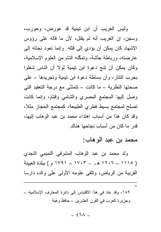 ‫ﻭﻟﻴﺱ ﺍﻟﻐﺭﻴﺏ ﺃﻥ ﺍﺒﻥ ﺘﻴﻤﻴﺔ ﻗﺩ ﻋﻭﺭﺽ، ﻭﺤﻭﺭﺏ،‬
‫ﻭﺴﺠﻥ، ﺇﻥ ﺍﻟﻐﺭﻴﺏ ﺃﻨﻪ ﻟﻡ ﻴﻘﺘل، ﻷﻥ ﻤﺎ ﻗﺎﻟﻪ ﻋﻠﻰ ﺭﺅﻭﺱ‬
                        ‫‪‬‬                     ‫‪‬‬
‫ﺍﻹﺸﻬﺎﺩ ﻜﺎﻥ ﻴﻤﻜﻥ ﺃﻥ ﻴﺅﺩﻱ ﺇﻟﻰ ﻗﺘﻠﻪ. ﻭﺇﻨﻤﺎ ﺘﻌﻭﺩ ﻨﺠﺎﺘﻪ ﺇﻟﻰ‬
‫ﻋﺎﺭﻀﺘﻪ، ﻭﺭﺒﺎﻁﺔ ﺠﺄﺸﺔ، ﻭﺘﻤﻜﻨﻪ ﺍﻟﺘﺎﻡ ﻤﻥ ﺍﻟﻌﻠﻭﻡ ﺍﻹﺴﻼﻤﻴﺔ،‬
                           ‫ﱡ‬
‫ﻭﻜﺎﻥ ﻴﻤﻜﻥ ﺃﻥ ﺘﻨﺞ ﺩﻋﻭﺓ ﺍﺒﻥ ﺘﻴﻤﻴﺔ ﻟﻭﻻ ﺃﻥ ﺍﻟﻨﺎﺱ ﺸﻐﻠﻭﺍ‬
    ‫ﹸ‬                             ‫‪‬‬
‫ﺒﺤﺭﺏ ﺍﻟﺘﺘﺎﺭ، ﻭﺃﻥ ﺒﺴﺎﻁﺔ ﺩﻋﻭﺓ ﺍﺒﻥ ﺘﻴﻤﻴﺔ ﻭﺘﺠﺭﻴﺩﻫﺎ – ﻋﻠﻰ‬
‫ﺼﺤﺘﻬﺎ ﺍﻟﻨﻅﺭﻴﺔ – ﻤﺎ ﻜﺎﻨﺕ – ﺘﺘﻤﺸﻰ ﻤﻊ ﺩﺭﺠﺔ ﺍﻟﺘﻌﻘﻴﺩ ﺍﻟﺘﻲ‬
                      ‫ﱠ‬
‫ﻭﺼل ﺇﻟﻴﻬﺎ ﺍﻟﻤﺠﺘﻤﻊ ﺍﻟﻤﺼﺭﻱ ﻭﺍﻟﺸﺎﻤﻲ ﻭﻗﺘﺌﺫ، ﻭﺇﻨﻤﺎ ﻜﺎﻨﺕ‬
            ‫ٍ‬
‫ﺘﺼﻠﺢ ﻟﻤﺠﺘﻤﻊ ﺒﺴﻴﻁ ﻓﻁﺭﻱ ﺍﻟﻁﺒﻴﻌﺔ، ﻜﻤﺠﺘﻤﻊ ﺍﻟﺤﺠﺎﺯ ﻤﺜﻼ،‬
 ‫ﹰ‬
‫ﻭﻗﺩ ﻜﺎﻥ ﻫﺫﺍ ﻤﻥ ﺃﺴﺒﺎﺏ ﺍﻫﺘﺩﺍﺀ ﻤﺤﻤﺩ ﺒﻥ ﻋﺒﺩ ﺍﻟﻭﻫﺎﺏ ﺇﻟﻴﻬﺎ،‬
                       ‫ﻗﺩﺭ ﻤﺎ ﻜﺎﻥ ﻤﻥ ﺃﺴﺒﺎﺏ ﻨﺠﺎﺤﻬﺎ ﻫﻨﺎﻙ.‬

                              ‫ﻤﺤﻤﺩ ﺒﻥ ﻋﺒﺩ ﺍﻟﻭﻫﺎﺏ:‬
‫ﻭﻟﺩ ﻤﺤﻤﺩ ﺒﻥ ﻋﺒﺩ ﺍﻟﻭﻫﺎﺏ ﺍﻟﻤﺸﺭﻓﻲ ﺍﻟﺘﻤﻴﻤﻲ ﺍﻟﻨﺠﺩﻱ‬
‫) ٥١١١ – ٦٠٢١ ﻫـ - ٣٠٧١ – ١٩٧١ ﻡ ( ﺒﺒﻠﺩﺓ ﺍﻟﻌﻴﻴﻨﺔ‬
‫ﺍﻟﻘﺭﻴﺒﺔ ﻤﻥ ﺍﻟﺭﻴﺎﺽ، ﻭﺘﻠﻘﻰ ﻋﻠﻭﻤﻪ ﺍﻷﻭﻟﻰ ﻋﻠﻰ ﻭﺍﻟﺩﻩ ﺩﺍﺭﺴﺎ‬
 ‫‪‬‬

                                                          ‫=‬
‫٩٨١، ﻭﻗﺩ ﻋﺎﺩ ﻓﻲ ﻫﺫﺍ ﺍﻻﻗﺘﺒﺎﺱ ﺇﻟﻰ ﺩﺍﺌﺭﺓ ﺍﻟﻤﻌﺎﺭﻑ ﺍﻹﺴﻼﻤﻴﺔ –‬
             ‫ﻭﺠﺯﻴﺭﺓ ﺍﻟﻌﺭﺏ ﻓﻲ ﺍﻟﻘﺭﻥ ﺍﻟﻌﺸﺭﻴﻥ – ﺤﺎﻓﻅ ﻭﻫﺒﺔ.‬

                        ‫- ٨٦٤ -‬
 