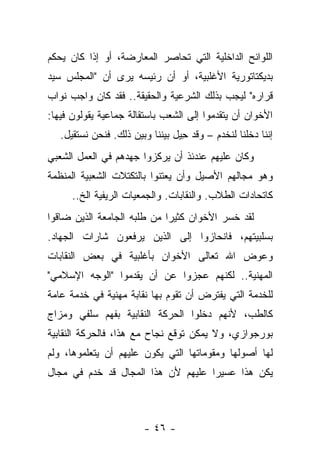 ‫ﺍﻟﻠﻭﺍﺌﺢ ﺍﻟﺩﺍﺨﻠﻴﺔ ﺍﻟﺘﻲ ﺘﺤﺎﺼﺭ ﺍﻟﻤﻌﺎﺭﻀﺔ، ﺃﻭ ﺇﺫﺍ ﻜﺎﻥ ﻴﺤﻜﻡ‬
‫ﺒﺩﻴﻜﺘﺎﺘﻭﺭﻴﺔ ﺍﻷﻏﻠﺒﻴﺔ، ﺃﻭ ﺃﻥ ﺭﺌﻴﺴﻪ ﻴﺭﻯ ﺃﻥ "ﺍﻟﻤﺠﻠﺱ ﺴﻴﺩ‬
‫ﻗﺭﺍﺭﻩ" ﻟﻴﺠﺏ ﺒﺫﻟﻙ ﺍﻟﺸﺭﻋﻴﺔ ﻭﺍﻟﺤﻘﻴﻘﺔ.. ﻓﻘﺩ ﻜﺎﻥ ﻭﺍﺠﺏ ﻨﻭﺍﺏ‬
‫ﺍﻷﺨﻭﺍﻥ ﺃﻥ ﻴﺘﻘﺩﻤﻭﺍ ﺇﻟﻰ ﺍﻟﺸﻌﺏ ﺒﺎﺴﺘﻘﺎﻟﺔ ﺠﻤﺎﻋﻴﺔ ﻴﻘﻭﻟﻭﻥ ﻓﻴﻬﺎ:‬
   ‫ﺇﻨﻨﺎ ﺩﺨﻠﻨﺎ ﻟﻨﺨﺩﻡ – ﻭﻗﺩ ﺤﻴل ﺒﻴﻨﻨﺎ ﻭﺒﻴﻥ ﺫﻟﻙ. ﻓﻨﺤﻥ ﻨﺴﺘﻘﻴل.‬
                                  ‫ِ‬
‫ﻭﻜﺎﻥ ﻋﻠﻴﻬﻡ ﻋﻨﺩﺌﺫ ﺃﻥ ﻴﺭﻜﺯﻭﺍ ﺠﻬﺩﻫﻡ ﻓﻲ ﺍﻟﻌﻤل ﺍﻟﺸﻌﺒﻲ‬
‫ﻭﻫﻭ ﻤﺠﺎﻟﻬﻡ ﺍﻷﺼﻴل ﻭﺃﻥ ﻴﻌﺘﻨﻭﺍ ﺒﺎﻟﺘﻜﺘﻼﺕ ﺍﻟﺸﻌﺒﻴﺔ ﺍﻟﻤﻨﻅﻤﺔ‬
      ‫ﻜﺎﺘﺤﺎﺩﺍﺕ ﺍﻟﻁﻼﺏ. ﻭﺍﻟﻨﻘﺎﺒﺎﺕ. ﻭﺍﻟﺠﻤﻌﻴﺎﺕ ﺍﻟﺭﻴﻔﻴﺔ ﺍﻟﺦ..‬
‫ﻟﻘﺩ ﺨﺴﺭ ﺍﻷﺨﻭﺍﻥ ﻜﺜﻴ ‪‬ﺍ ﻤﻥ ﻁﻠﺒﻪ ﺍﻟﺠﺎﻤﻌﺔ ﺍﻟﺫﻴﻥ ﻀﺎﻗﻭﺍ‬
                             ‫ﺭ‬
‫ﺒﺴﻠﺒﻴﺘﻬﻡ، ﻓﺎﻨﺤﺎﺯﻭﺍ ﺇﻟﻰ ﺍﻟﺫﻴﻥ ﻴﺭﻓﻌﻭﻥ ﺸﺎﺭﺍﺕ ﺍﻟﺠﻬﺎﺩ.‬
‫ﻭﻋﻭﺽ ﺍﷲ ﺘﻌﺎﻟﻰ ﺍﻷﺨﻭﺍﻥ ﺒﺄﻏﻠﺒﻴﺔ ﻓﻲ ﺒﻌﺽ ﺍﻟﻨﻘﺎﺒﺎﺕ‬
‫ﺍﻟﻤﻬﻨﻴﺔ.. ﻟﻜﻨﻬﻡ ﻋﺠﺯﻭﺍ ﻋﻥ ﺃﻥ ﻴﻘﺩﻤﻭﺍ "ﺍﻟﻭﺠﻪ ﺍﻹﺴﻼﻤﻲ"‬
‫ﻟﻠﺨﺩﻤﺔ ﺍﻟﺘﻲ ﻴﻔﺘﺭﺽ ﺃﻥ ﺘﻘﻭﻡ ﺒﻬﺎ ﻨﻘﺎﺒﺔ ﻤﻬﻨﻴﺔ ﻓﻲ ﺨﺩﻤﺔ ﻋﺎﻤﺔ‬
‫ﻜﺎﻟﻁﺏ، ﻷﻨﻬﻡ ﺩﺨﻠﻭﺍ ﺍﻟﺤﺭﻜﺔ ﺍﻟﻨﻘﺎﺒﻴﺔ ﺒﻔﻬﻡ ﺴﻠﻔﻲ ﻭﻤﺯﺍﺝ‬
‫ﺒﻭﺭﺠﻭﺍﺯﻱ، ﻭﻻ ﻴﻤﻜﻥ ﺘﻭﻗﻊ ﻨﺠﺎﺡ ﻤﻊ ﻫﺫﺍ، ﻓﺎﻟﺤﺭﻜﺔ ﺍﻟﻨﻘﺎﺒﻴﺔ‬
‫ﻟﻬﺎ ﺃﺼﻭﻟﻬﺎ ﻭﻤﻘﻭﻤﺎﺘﻬﺎ ﺍﻟﺘﻲ ﻴﻜﻭﻥ ﻋﻠﻴﻬﻡ ﺃﻥ ﻴﺘﻌﻠﻤﻭﻫﺎ، ﻭﻟﻡ‬
‫ﻴﻜﻥ ﻫﺫﺍ ﻋﺴﻴ ‪‬ﺍ ﻋﻠﻴﻬﻡ ﻷﻥ ﻫﺫﺍ ﺍﻟﻤﺠﺎل ﻗﺩ ﺨﺩﻡ ﻓﻲ ﻤﺠﺎل‬
                                    ‫ﺭ‬



                        ‫- ٦٤ -‬
 