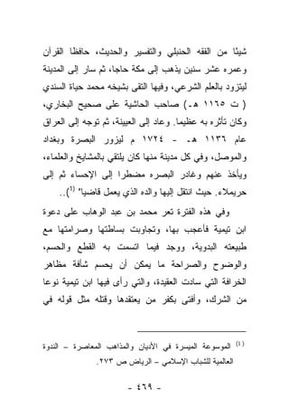 ‫ﺸﻴ ًﺎ ﻤﻥ ﺍﻟﻔﻘﻪ ﺍﻟﺤﻨﺒﻠﻲ ﻭﺍﻟﺘﻔﺴﻴﺭ ﻭﺍﻟﺤﺩﻴﺙ، ﺤﺎﻓﻅﺎ ﺍﻟﻘﺭﺁﻥ‬
        ‫ﹰ‬                                        ‫ﺌ‬
‫ﻭﻋﻤﺭﻩ ﻋﺸﺭ ﺴﻨﻴﻥ ﻴﺫﻫﺏ ﺇﻟﻰ ﻤﻜﺔ ﺤﺎﺠﺎ، ﺜﻡ ﺴﺎﺭ ﺇﻟﻰ ﺍﻟﻤﺩﻴﻨﺔ‬
                     ‫‪‬‬
‫ﻟﻴﺘﺯﻭﺩ ﺒﺎﻟﻌﻠﻡ ﺍﻟﺸﺭﻋﻲ، ﻭﻓﻴﻬﺎ ﺍﻟﺘﻘﻰ ﺒﺸﻴﺨﻪ ﻤﺤﻤﺩ ﺤﻴﺎﺓ ﺍﻟﺴﻨﺩﻱ‬
‫) ﺕ ٥٦١١ ﻫـ( ﺼﺎﺤﺏ ﺍﻟﺤﺎﺸﻴﺔ ﻋﻠﻰ ﺼﺤﻴﺢ ﺍﻟﺒﺨﺎﺭﻱ،‬
‫ﻭﻜﺎﻥ ﺘﺄﺜﺭﻩ ﺒﻪ ﻋﻅﻴﻤﺎ. ﻭﻋﺎﺩ ﺇﻟﻰ ﺍﻟﻌﻴﻴ ﹶﺔ، ﺜﻡ ﺘﻭﺠﻪ ﺇﻟﻰ ﺍﻟﻌﺭﺍﻕ‬
                     ‫‪  ‬ﻨ‬             ‫‪‬‬
‫ﻋﺎﻡ ٦٣١١ ﻫـ - ٤٢٧١ ﻡ ﻟﻴﺯﻭﺭ ﺍﻟﺒﺼﺭﺓ ﻭﺒﻐﺩﺍﺩ‬
‫ﻭﺍﻟﻤﻭﺼل، ﻭﻓﻲ ﻜل ﻤﺩﻴﻨﺔ ﻤﻨﻬﺎ ﻜﺎﻥ ﻴﻠﺘﻘﻲ ﺒﺎﻟﻤﺸﺎﻴﺦ ﻭﺍﻟﻌﻠﻤﺎﺀ،‬
‫ﻭﻴﺄﺨﺫ ﻋﻨﻬﻡ ﻭﻏﺎﺩﺭ ﺍﻟﺒﺼﺭﻩ ﻤﻀﻁﺭﺍ ﺇﻟﻰ ﺍﻹﺤﺴﺎﺀ ﺜﻡ ﺇﻟﻰ‬
                   ‫‪‬‬
    ‫ﺤﺭﻴﻤﻼﺀ. ﺤﻴﺙ ﺍﻨﺘﻘل ﺇﻟﻴﻬﺎ ﻭﺍﻟﺩﻩ ﺍﻟﺫﻱ ﻴﻌﻤل ﻗﺎﻀ ‪‬ﺎ" )1(..‬
            ‫ﻴ‬
‫ﻭﻓﻲ ﻫﺫﻩ ﺍﻟﻔﺘﺭﺓ ﺘﻌﺭ ﻤﺤﻤﺩ ﺒﻥ ﻋﺒﺩ ﺍﻟﻭﻫﺎﺏ ﻋﻠﻰ ﺩﻋﻭﺓ‬
‫ﺍﺒﻥ ﺘﻴﻤﻴﺔ ﻓﺄﻋﺠﺏ ﺒﻬﺎ، ﻭﺘﺠﺎﻭﺒﺕ ﺒﺴﺎﻁﺘﻬﺎ ﻭﺼﺭﺍﻤﺘﻬﺎ ﻤﻊ‬
‫ﻁﺒﻴﻌﺘﻪ ﺍﻟﺒﺩﻭﻴﺔ، ﻭﻭﺠﺩ ﻓﻴﻤﺎ ﺍﺘﺴﻤﺕ ﺒﻪ ﺍﻟﻘﻁﻊ ﻭﺍﻟﺤﺴﻡ،‬
‫ﻭﺍﻟﻭﻀﻭﺡ ﻭﺍﻟﺼﺭﺍﺤﺔ ﻤﺎ ﻴﻤﻜﻥ ﺃﻥ ﻴﺤﺴﻡ ﺸﺄﻓﺔ ﻤﻅﺎﻫﺭ‬
‫ﺍﻟﺨﺭﺍﻓﺔ ﺍﻟﺘﻲ ﺴﺎﺩﺕ ﺍﻟﻌﻘﻴﺩﺓ، ﻭﺍﻟﺘﻲ ﺭﺃﻯ ﻓﻴﻬﺎ ﺍﺒﻥ ﺘﻴﻤﻴﺔ ﻨﻭ ‪‬ﺎ‬
 ‫ﻋ‬
‫ﻤﻥ ﺍﻟﺸﺭﻙ، ﻭﺃﻓﺘﻰ ﺒﻜﻔﺭ ﻤﻥ ﻴﻌﺘﻘﺩﻫﺎ ﻭﻗﺘﻠﻪ ﻤﺜل ﻗﻭﻟﻪ ﻓﻲ‬


                                                        ‫) 1(‬
‫ﺍﻟﻤﻭﺴﻭﻋﺔ ﺍﻟﻤﻴﺴﺭﺓ ﻓﻲ ﺍﻷﺩﻴﺎﻥ ﻭﺍﻟﻤﺫﺍﻫﺏ ﺍﻟﻤﻌﺎﺼﺭﺓ – ﺍﻟﻨﺩﻭﺓ‬
               ‫ﺍﻟﻌﺎﻟﻤﻴﺔ ﻟﻠﺸﺒﺎﺏ ﺍﻹﺴﻼﻤﻲ – ﺍﻟﺭﻴﺎﺽ ﺹ ٣٧٢.‬

                        ‫- ٩٦٤ -‬
 