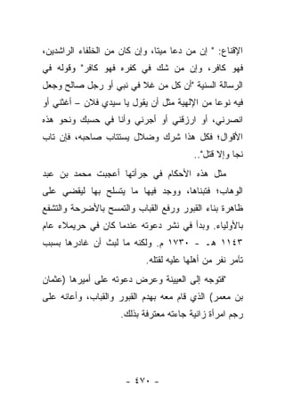 ‫ﺍﻹﻗﻨﺎﻉ: " ﺇﻥ ﻤﻥ ﺩﻋﺎ ﻤﻴﺘﺎ، ﻭﺇﻥ ﻜﺎﻥ ﻤﻥ ﺍﻟﺨﻠﻔﺎﺀ ﺍﻟﺭﺍﺸﺩﻴﻥ،‬
                               ‫ﹰ‬
‫ﻓﻬﻭ ﻜﺎﻓﺭ، ﻭﺇﻥ ﻤﻥ ﺸﻙ ﻓﻲ ﻜﻔﺭﻩ ﻓﻬﻭ ﻜﺎﻓﺭ" ﻭﻗﻭﻟﻪ ﻓﻲ‬
‫ﺍﻟﺭﺴﺎﻟﺔ ﺍﻟ ‪‬ﻨﻴﺔ "ﺃﻥ ﻜل ﻤﻥ ﻏﻼ ﻓﻲ ﻨﺒﻲ ﺃﻭ ﺭﺠل ﺼﺎﻟﺢ ﻭﺠﻌل‬
                                        ‫ﺴ‬
‫ﻓﻴﻪ ﻨﻭ ‪‬ﺎ ﻤﻥ ﺍﻹﻟﻬﻴﺔ ﻤﺜل ﺃﻥ ﻴﻘﻭل ﻴﺎ ﺴﻴﺩﻱ ﻓﻼﻥ – ﺃﻏﺜﻨﻲ ﺃﻭ‬
                                              ‫ﻋ‬
‫ﺍﻨﺼﺭﻨﻲ، ﺃﻭ ﺍﺭﺯﻗﻨﻲ ﺃﻭ ﺃﺠﺭﻨﻲ ﻭﺃﻨﺎ ﻓﻲ ﺤﺴﺒﻙ ﻭﻨﺤﻭ ﻫﺫﻩ‬
‫ﺍﻷﻗﻭﺍل؛ ﻓﻜل ﻫﺫﺍ ﺸﺭﻙ ﻭﻀﻼل ﻴﺴﺘﺘﺎﺏ ﺼﺎﺤﺒﻪ، ﻓﺈﻥ ﺘﺎﺏ‬
                    ‫‪‬‬
                                          ‫ﻨﺠﺎ ﻭﺇﻻ ﻗﺘل"..‬
                                               ‫ﹸ‬
‫ﻤﺜل ﻫﺫﻩ ﺍﻷﺤﻜﺎﻡ ﻓﻲ ﺠﺭﺃﺘﻬﺎ ﺃﻋﺠﺒﺕ ﻤﺤﻤﺩ ﺒﻥ ﻋﺒﺩ‬
                       ‫‪‬‬
‫ﺍﻟﻭﻫﺎﺏ؛ ﻓﺘﺒﻨﺎﻫﺎ، ﻭﻭﺠﺩ ﻓﻴﻬﺎ ﻤﺎ ﻴﺘﺴﻠﺢ ﺒﻬﺎ ﻟﻴﻘﻀﻲ ﻋﻠﻰ‬
‫ﻅﺎﻫﺭﺓ ﺒﻨﺎﺀ ﺍﻟﻘﺒﻭﺭ ﻭﺭﻓﻊ ﺍﻟﻘﺒﺎﺏ ﻭﺍﻟﺘﻤﺴﺢ ﺒﺎﻷﻀﺭﺤﺔ ﻭﺍﻟﺘﺸﻔﻊ‬
‫ﺒﺎﻷﻭﻟﻴﺎﺀ. ﻭﺒﺩﺃ ﻓﻲ ﻨﺸﺭ ﺩﻋﻭﺘﻪ ﻋﻨﺩﻤﺎ ﻜﺎﻥ ﻓﻲ ﺤﺭﻴﻤﻼﺀ ﻋﺎﻡ‬
‫٣٤١١ ﻫـ - ٠٣٧١ ﻡ. ﻭﻟﻜﻨﻪ ﻤﺎ ﻟﺒﺙ ﺃﻥ ﻏﺎﺩﺭﻫﺎ ﺒﺴﺒﺏ‬
                            ‫ﺘﺂﻤﺭ ﻨﻔﺭ ﻤﻥ ﺃﻫﻠﻬﺎ ﻋﻠﻴﻪ ﻟﻘﺘﻠﻪ.‬
‫"ﻓﺘﻭﺠﻪ ﺇﻟﻰ ﺍﻟﻌﻴﻴ ﹶﺔ ﻭﻋﺭﺽ ﺩﻋﻭﺘﻪ ﻋﻠﻰ ﺃﻤﻴﺭﻫﺎ )ﻋﺜﻤﺎﻥ‬
                              ‫‪  ‬ﻨ‬
‫ﺒﻥ ﻤﻌﻤﺭ( ﺍﻟﺫﻱ ﻗﺎﻡ ﻤﻌﻪ ﺒﻬﺩﻡ ﺍﻟﻘﺒﻭﺭ ﻭﺍﻟﻘﺒﺎﺏ، ﻭﺃﻋﺎﻨﻪ ﻋﻠﻰ‬
                     ‫ﺭﺠﻡ ﺍﻤﺭﺃﺓ ﺯﺍﻨﻴﺔ ﺠﺎﺀﺘﻪ ﻤﻌﺘﺭﻓﺔ ﺒﺫﻟﻙ.‬




                      ‫- ٠٧٤ -‬
 