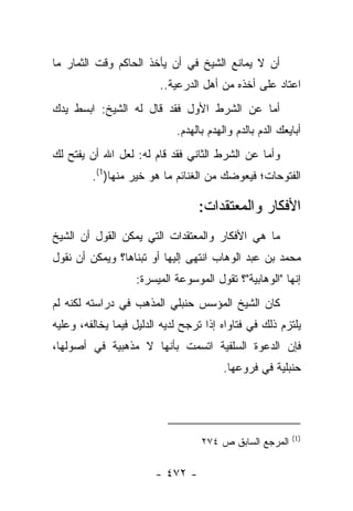 ‫ﺃﻥ ﻻ ﻴﻤﺎﻨﻊ ﺍﻟﺸﻴﺦ ﻓﻲ ﺃﻥ ﻴﺄﺨﺫ ﺍﻟﺤﺎﻜﻡ ﻭﻗﺕ ﺍﻟﺜﻤﺎﺭ ﻤﺎ‬
                         ‫ﺍﻋﺘﺎﺩ ﻋﻠﻰ ﺃﺨﺫﻩ ﻤﻥ ﺃﻫل ﺍﻟﺩﺭﻋﻴﺔ..‬
‫ﺃﻤﺎ ﻋﻥ ﺍﻟﺸﺭﻁ ﺍﻷﻭل ﻓﻘﺩ ﻗﺎل ﻟﻪ ﺍﻟﺸﻴﺦ: ﺍﺒﺴﻁ ﻴﺩﻙ‬
                             ‫ﺃﺒﺎﻴﻌﻙ ﺍﻟﺩﻡ ﺒﺎﻟﺩﻡ ﻭﺍﻟﻬﺩﻡ ﺒﺎﻟﻬﺩﻡ.‬
‫ﻭﺃﻤﺎ ﻋﻥ ﺍﻟﺸﺭﻁ ﺍﻟﺜﺎﻨﻲ ﻓﻘﺩ ﻗﺎﻡ ﻟﻪ: ﻟﻌل ﺍﷲ ﺃﻥ ﻴﻔﺘﺢ ﻟﻙ‬
         ‫ﺍﻟﻔﺘﻭﺤﺎﺕ؛ ﻓﻴﻌﻭﻀﻙ ﻤﻥ ﺍﻟﻐﻨﺎﺌﻡ ﻤﺎ ﻫﻭ ﺨﻴﺭ ﻤﻨﻬﺎ)1(.‬

                                  ‫ﺍﻷﻓﻜﺎﺭ ﻭﺍﻟﻤﻌﺘﻘﺩﺍﺕ:‬
‫ﻤﺎ ﻫﻲ ﺍﻷﻓﻜﺎﺭ ﻭﺍﻟﻤﻌﺘﻘﺩﺍﺕ ﺍﻟﺘﻲ ﻴﻤﻜﻥ ﺍﻟﻘﻭل ﺃﻥ ﺍﻟﺸﻴﺦ‬
‫ﻤﺤﻤﺩ ﺒﻥ ﻋﺒﺩ ﺍﻟﻭﻫﺎﺏ ﺍﻨﺘﻬﻰ ﺇﻟﻴﻬﺎ ﺃﻭ ﺘﺒﻨﺎﻫﺎ؟ ﻭﻴﻤﻜﻥ ﺃﻥ ﻨﻘﻭل‬
                   ‫ﺇﻨﻬﺎ "ﺍﻟﻭﻫﺎﺒﻴﺔ"؟ ﺘﻘﻭل ﺍﻟﻤﻭﺴﻭﻋﺔ ﺍﻟﻤﻴﺴﺭﺓ:‬
‫ﻜﺎﻥ ﺍﻟﺸﻴﺦ ﺍﻟﻤﺅﺴﺱ ﺤﻨﺒﻠﻲ ﺍﻟﻤﺫﻫﺏ ﻓﻲ ﺩﺭﺍﺴﺘﻪ ﻟﻜﻨﻪ ﻟﻡ‬
‫ﻴﻠﺘﺯﻡ ﺫﻟﻙ ﻓﻲ ﻓﺘﺎﻭﺍﻩ ﺇﺫﺍ ﺘﺭﺠﺢ ﻟﺩﻴﻪ ﺍﻟﺩﻟﻴل ﻓﻴﻤﺎ ﻴﺨﺎﻟﻔﻪ، ﻭﻋﻠﻴﻪ‬
‫ﻓﺈﻥ ﺍﻟﺩﻋﻭﺓ ﺍﻟﺴﻠﻔﻴﺔ ﺍﺘﺴﻤﺕ ﺒﺄﻨﻬﺎ ﻻ ﻤﺫﻫﺒﻴﺔ ﻓﻲ ﺃﺼﻭﻟﻬﺎ،‬
                                         ‫ﺤﻨﺒﻠﻴﺔ ﻓﻲ ﻓﺭﻭﻋﻬﺎ.‬




                                                          ‫)1(‬
                                   ‫ﺍﻟﻤﺭﺠﻊ ﺍﻟﺴﺎﺒﻕ ﺹ ٤٧٢‬

                        ‫- ٢٧٤ -‬
 