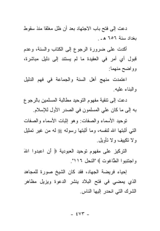 ‫ﺩﻋﺕ ﺇﻟﻰ ﻓﺘﺢ ﺒﺎﺏ ﺍﻻﺠﺘﻬﺎﺩ ﺒﻌﺩ ﺃﻥ ﻅل ﻤﻐﻠﻘﺎ ﻤﻨﺫ ﺴﻘﻭﻁ‬
          ‫ﹰ‬
                                     ‫ﺒﻐﺩﺍﺩ ﺴﻨﺔ ٦٥٦ ﻫـ.‬
‫ﺃﻜﺩﺕ ﻋﻠﻰ ﻀﺭﻭﺭﺓ ﺍﻟﺭﺠﻭﻉ ﺇﻟﻰ ﺍﻟﻜﺘﺎﺏ ﻭﺍﻟﺴﻨﺔ، ﻭﻋﺩﻡ‬
‫ﻗﺒﻭل ﺃﻱ ﺃﻤﺭ ﻓﻲ ﺍﻟﻌﻘﻴﺩﺓ ﻤﺎ ﻟﻡ ﻴﺴﺘﻨﺩ ﺇﻟﻰ ﺩﻟﻴل ﻤﺒﺎﺸﺭﺓ،‬
                                          ‫ﻭﻭﺍﻀﺢ ﻤﻨﻬﻤﺎ:‬
‫ﺍﻋﺘﻤﺩﺕ ﻤﻨﻬﺞ ﺃﻫل ﺍﻟﺴﻨﺔ ﻭﺍﻟﺠﻤﺎﻋﺔ ﻓﻲ ﻓﻬﻡ ﺍﻟﺩﻟﻴل‬
                                             ‫ﻭﺍﻟﺒﻨﺎﺀ ﻋﻠﻴﻪ.‬
‫ﺩﻋﺕ ﺇﻟﻰ ﺘﻨﻘﻴﺔ ﻤﻔﻬﻭﻡ ﺍﻟﺘﻭﺤﻴﺩ ﻤﻁﺎﻟﺒﺔ ﺍﻟﻤﺴﻠﻤﻴﻥ ﺒﺎﻟﺭﺠﻭﻉ‬
    ‫ﺒﻪ ﺇﻟﻰ ﻤﺎ ﻜﺎﻥ ﻋﻠﻲ ﺍﻟﻤﺴﻠﻤﻭﻥ ﻓﻲ ﺍﻟﺼﺩﺭ ﺍﻷﻭل ﻟﻺﺴﻼﻡ.‬
‫ﺘﻭﺤﻴﺩ ﺍﻷﺴﻤﺎﺀ ﻭﺍﻟﺼﻔﺎﺕ: ﻭﻫﻭ ﺇﺜﺒﺎﺕ ﺍﻷﺴﻤﺎﺀ ﻭﺍﻟﺼﻔﺎﺕ‬
‫ﺍﻟﺘﻲ ﺃﺜﺒﺘﻬﺎ ﺍﷲ ﻟﻨﻔﺴﻪ، ﻭﻤﺎ ﺃﺜﺒﺘﻬﺎ ﺭﺴﻭﻟﻪ ‪ ‬ﻟﻪ ﻤﻥ ﻏﻴﺭ ﺘﻤﺜﻴل‬
                                    ‫ﻭﻻ ﺘﻜﻴﻴﻑ ﻭﻻ ﺘﺄﻭﻴل.‬
‫ﺍﻟﺘﺭﻜﻴﺯ ﻋﻠﻰ ﻤﻔﻬﻭﻡ ﺘﻭﺤﻴﺩ ﺍﻟﻌﺒﻭﺩﻴﺔ ‪ ‬ﺃ ِ ﺍﻋﺒ ‪‬ﻭﺍ ﺍﷲ‬
‫َ‬    ‫َﻥ ‪ ‬ﺩ‬
                       ‫‪‬ﺍﺠﺘﻨ ‪‬ﻭﺍ ﺍﻟ ﱠﺎ ﹸﻭﺕ ‪" ‬ﺍﻟﻨﺤل ٦١١".‬
                                      ‫ﻭ ‪ ‬ﹶ ِﺒ ﻁ ﻏ ﹶ‬
‫ﺇﺤﻴﺎﺀ ﻓﺭﻴﻀﺔ ﺍﻟﺠﻬﺎﺩ، ﻓﻘﺩ ﻜﺎﻥ ﺍﻟﺸﻴﺦ ﺼﻭﺭﺓ ﻟﻠﻤﺠﺎﻫﺩ‬
‫ﺍﻟﺫﻱ ﻴﻤﻀﻲ ﻓﻲ ﻓﺘﺢ ﺍﻟﺒﻼﺩ ﻴﻨﺸﺭ ﺍﻟﺩﻋﻭﺓ ﻭﻴﺯﻴل ﻤﻅﺎﻫﺭ‬
                           ‫ﺍﻟﺸﺭﻙ ﺍﻟﺘﻲ ﺍﻨﺤﺩﺭ ﺇﻟﻴﻬﺎ ﺍﻟﻨﺎﺱ.‬


                       ‫- ٣٧٤ -‬
 