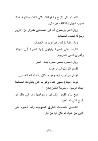 ‫ﺍﻟﻘﻀﺎﺀ ﻋﻠﻰ ﺍﻟﺒﺩﻉ ﻭﺍﻟﺨﺭﺍﻓﺎﺕ ﺍﻟﺘﻲ ﻜﺎﻨﺕ ﻤﻨﺘﺸﺭﺓ ﺁﻨﺫﺍﻙ‬
                          ‫ﺒﺴﺒﺏ ﺍﻟﺠﻬل ﻭﺍﻟﺘﺨﻠﻑ ﻤﻥ ﻤﺜل:‬
‫ﺯﻴﺎﺭﺓ ﻗﺒﺭ ﻴﺯﻋﻤﻭﻥ ﺃﻨﻪ ﻗﺒﺭ ﺍﻟﺼﺤﺎﺒﻲ ﻀﺭﺍﺭ ﺒﻥ ﺍﻷﺯﻭﺭ‬
                                 ‫ﻭﺴﺅﺍﻟﻪ ﻗﻀﺎﺀ ﺍﻟﺤﺎﺠﺎﺕ.‬
              ‫ﺯﻴﺎﺭﺓ ﻗﺒﺔ ﻴﻘﻭﻟﻭﻥ ﺇﻨﻬﺎ ﻟﺯﻴﺩ ﺒﻥ ﺍﻟﺨﻁﺎﺏ.‬
                                           ‫ﹸ‪‬‬
‫ﺍﻟﺘﺭﺩﺩ ﻋﻠﻰ ﺸﺠﺭﺓ ﻴﻘﻭﻟﻭﻥ ﺇﻨﻬﺎ ﺸﺠﺭﺓ ﺃﺒﻲ ﺩﺠﺎﻨﺔ،‬
                                      ‫‪‬‬
                                  ‫ﻭﺃﺨﺭﻯ ﺘﺴﻤﻰ ﺍﻟﻁﺭﻓﻴﺔ.‬
                                              ‫ﹸ‬
               ‫ﺯﻴﺎﺭﺓ ﻤﻐﺎﺭﺓ ﺘﺴﻤﻰ ﻤﻐﺎﺭﺓ ﺒﻨﺕ ﺍﻷﻤﻴﺭ.‬
                                   ‫ﹸ‬
                           ‫ﺘﻘﺴﻴﻡ ﺍﻟﺘﻭﺴل ﺇﻟﻰ ﻨﻭﻋﻴﻥ:‬
  ‫ﺘﻭﺴل ﻤﺭﻏﻭﺏ ﻓﻴﻪ، ﻭﻫﻭ ﻤﺎ ﻜﺎﻥ ﺒﺄﺴﻤﺎﺀ ﺍﷲ ﺍﻟﺤﺴﻨﻰ.‬
‫ﺘﻭﺴل ﻤﺒﺘﺩﻉ ﻤﻨﻬﻲ ﻋﻨﻪ، ﻭﻫﻭ ﻤﺎ ﻜﺎﻥ ﺒﺎﻟﺫﻭﺍﺕ ﺍﻟﺼﺎﻟﺤﺔ‬
                                ‫‪‬‬
                    ‫"ﺒﺠﺎﻩ ﺍﻟﺭﺴﻭل، ﺒﺤﺭﻤﺔ ﺍﻟﺸﻴﺦ ﻓﻼﻥ..".‬
‫ﻤﻨﻊ ﺒﻨﺎﺀ ﺍﻟﻘﺒﻭﺭ ﻭﻜﺴﻭﺘﻬﺎ ﻭﺇﺴﺭﺍﺠﻬﺎ ﻭﻤﺎ ﺇﻟﻰ ﺫﻟﻙ ﻤﻥ‬
                                    ‫ﺍﻟﺒﺩﻉ ﺍﻟﺘﻲ ﺘﺼﺎﺤﺒﻬﺎ.‬
‫ﺍﻟﺘﺼﺩﻱ ﻟﺸﻁﺤﺎﺕ ﺍﻟﻁﺭﻕ ﺍﻟﺼﻭﻓﻴﺔ، ﻭﻟﻤﺎ ﺃﺩﺨﻠﻭﻩ ﻋﻠﻰ‬
                                       ‫‪‬‬
                      ‫ﺍﻟﺩﻴﻥ ﻤﻥ ﺃﺸﻴﺎﺀ ﻟﻡ ﺘﻜﻥ ﻓﻴﻪ ﻤﻥ ﻗﺒل.‬



                      ‫- ٤٧٤ -‬
 