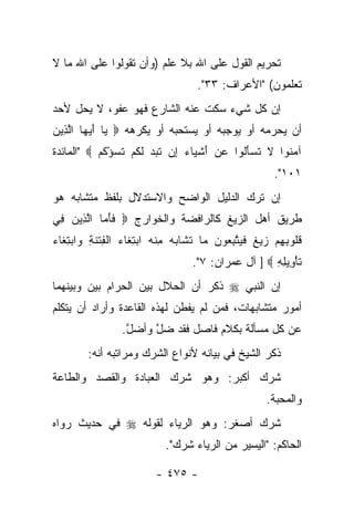 ‫ﺘﺤﺭﻴﻡ ﺍﻟﻘﻭل ﻋﻠﻰ ﺍﷲ ﺒﻼ ﻋﻠﻡ )ﻭﺃﻥ ﺘﻘﻭﻟﻭﺍ ﻋﻠﻰ ﺍﷲ ﻤﺎ ﻻ‬
                                     ‫ﺘﻌﻠﻤﻭﻥ( "ﺍﻷﻋﺭﺍﻑ: ٣٣".‬
‫ﺇﻥ ﻜل ﺸﻲﺀ ﺴﻜﺕ ﻋﻨﻪ ﺍﻟﺸﺎﺭﻉ ﻓﻬﻭ ﻋﻔﻭ، ﻻ ﻴﺤل ﻷﺤﺩ‬
           ‫‪‬‬
‫ﺃﻥ ﻴﺤﺭﻤﻪ ﺃﻭ ﻴﻭﺠﺒﻪ ﺃﻭ ﻴﺴﺘﺤﺒﻪ ﺃﻭ ﻴﻜﺭﻫﻪ ‪ ‬ﺎ ﺃﻴ ‪‬ﺎ ﺍﻟ ِﻴﻥ‬
‫ﻴ َ ‪ ‬ﻬ ﱠﺫ ‪‬‬                ‫‪‬‬
‫ﺁﻤ ﹸﻭﺍ ﻻ ﺘﺴﺄﹸﻭﺍ ﻋﻥ ﺃﺸ ‪‬ﺎﺀ ِﻥ ﺘﺒﺩ ﻟﻜﻡ ﺘﺴﺅﻜﻡ ‪" ‬ﺍﻟﻤﺎﺌﺩﺓ‬
           ‫‪ َ  ‬ﹾﻴ ‪ ‬ﺇ ﹸ ‪  ‬ﹶ ﹸ ‪ ‬ﹶ ‪ ْ ‬ﹸ ‪‬‬ ‫‪‬ﻨ ﹶ ﹶ ‪َ ‬ﻟ‬
                                                         ‫١٠١".‬
‫ﺇﻥ ﺘﺭﻙ ﺍﻟﺩﻟﻴل ﺍﻟﻭﺍﻀﺢ ﻭﺍﻻﺴﺘﺩﻻل ﺒﻠﻔﻅ ﻤﺘﺸﺎﺒﻪ ﻫﻭ‬
‫ﻁﺭﻴﻕ ﺃﻫل ﺍﻟﺯﻴﻎ ﻜﺎﻟﺭﺍﻓﻀﺔ ﻭﺍﻟﺨﻭﺍﺭﺝ ‪ ‬ﻓﺄ ‪‬ﺎ ﺍﻟ ِﻴﻥ ِﻲ‬
 ‫ﹶ َ ﻤ ﱠﺫ ‪ ‬ﻓ‬
‫ﻗﹸﻭﺒﻬﻡ ﺯﻴﻎ ﻓﻴﺘﺒ ‪‬ﻭﻥ ‪‬ﺎ ﺘﺸﺎﺒﻪ ﻤﻨﻪ ﺍﺒﺘ ﹶﺎﺀ ﺍﻟ ِﺘﻨ ِ ‪‬ﺍﺒﺘ ﹶﺎﺀ‬
‫ﹸﻠ ِ ِ ‪   ‬ﹲ ﹶ ‪ ‬ﱠ ِﻌ ‪ ‬ﻤ ﹶ ﹶ ‪ ِ  ‬ﹾ ‪ِ  ‬ﻐ ‪ ‬ﹾﻔ ﹾ ﹶﺔ ﻭ ‪ِ ‬ﻐ ‪‬‬
                                    ‫ﺘﺄ ِﻴﻠﻪ ‪ ] ‬ﺁل ﻋﻤﺭﺍﻥ: ٧".‬
                                                      ‫ﹶ ْﻭ ِ ِ‬
‫ﺇﻥ ﺍﻟﻨﺒﻲ ‪ ‬ﺫﻜﺭ ﺃﻥ ﺍﻟﺤﻼل ﺒﻴﻥ ﺍﻟﺤﺭﺍﻡ ﺒﻴﻥ ﻭﺒﻴﻨﻬﻤﺎ‬
                    ‫‪‬‬           ‫‪‬‬
‫ﺃﻤﻭﺭ ﻤﺘﺸﺎﺒﻬﺎﺕ، ﻓﻤﻥ ﻟﻡ ﻴﻔﻁﻥ ﻟﻬﺫﻩ ﺍﻟﻘﺎﻋﺩﺓ ﻭﺃﺭﺍﺩ ﺃﻥ ﻴﺘﻜﻠﻡ‬
                  ‫ﻋﻥ ﻜل ﻤﺴﺄﻟﺔ ﺒﻜﻼﻡ ﻓﺎﺼل ﻓﻘﺩ ﻀل ﻭﺃﻀل.‬
                   ‫ﱠ‬    ‫ﱠ‬
         ‫ﺫﻜﺭ ﺍﻟﺸﻴﺦ ﻓﻲ ﺒﻴﺎﻨﻪ ﻷﻨﻭﺍﻉ ﺍﻟﺸﺭﻙ ﻭﻤﺭﺍﺘﺒﻪ ﺃﻨﻪ:‬
‫ﺸﺭﻙ ﺃﻜﺒﺭ: ﻭﻫﻭ ﺸﺭﻙ ﺍﻟﻌﺒﺎﺩﺓ ﻭﺍﻟﻘﺼﺩ ﻭﺍﻟﻁﺎﻋﺔ‬
                                     ‫‪‬‬
                                                       ‫ﻭﺍﻟﻤﺤﺒﺔ.‬
‫ﺸﺭﻙ ﺃﺼﻐﺭ: ﻭﻫﻭ ﺍﻟﺭﻴﺎﺀ ﻟﻘﻭﻟﻪ ‪ ‬ﻓﻲ ﺤﺩﻴﺙ ﺭﻭﺍﻩ‬
                                      ‫‪‬‬
                             ‫ﺍﻟﺤﺎﻜﻡ: "ﺍﻟﻴﺴﻴﺭ ﻤﻥ ﺍﻟﺭﻴﺎﺀ ﺸﺭﻙ".‬

                          ‫- ٥٧٤ -‬
 