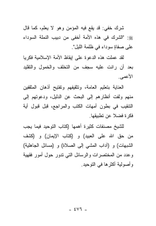 ‫ﺸﺭﻙ ﺨﻔﻲ: ﻗﺩ ﻴﻘﻊ ﻓﻴﻪ ﺍﻟﻤﺅﻤﻥ ﻭﻫﻭ ﻻ ﻴﻌﻠﻡ، ﻜﻤﺎ ﻗﺎل‬
                                           ‫‪‬‬
‫‪" :‬ﺍﻟﺸﺭﻙ ﻓﻲ ﻫﺫﻩ ﺍﻷﻤﺔ ﺃﺨﻔﻰ ﻤﻥ ﺩﺒﻴﺏ ﺍﻟﻨﻤﻠﺔ ﺍﻟﺴﻭﺩﺍﺀ‬
                         ‫ﻋﻠﻰ ﺼﻔﺎﺓ ﺴﻭﺩﺍﺀ ﻓﻲ ﻅﻠﻤﺔ ﺍﻟﻠﻴل".‬
                                               ‫ٍ‬
‫ﻟﻘﺩ ﻋﻤﻠﺕ ﻫﺫﻩ ﺍﻟﺩﻋﻭﺓ ﻋﻠﻰ ﺇﻴﻘﺎﻅ ﺍﻷﻤﺔ ﺍﻹﺴﻼﻤﻴﺔ ﻓﻜﺭ ‪‬ﺎ‬
 ‫ﻴ‬
‫ﺒﻌﺩ ﺃﻥ ﺭﺍﻨﺕ ﻋﻠﻴﻪ ﺴﺠﻑ ﻤﻥ ﺍﻟﺘﺨﻠﻑ ﻭﺍﻟﺨﻤﻭل ﻭﺍﻟﺘﻘﻠﻴﺩ‬
                           ‫ﹲ‬
                                                  ‫ﺍﻷﻋﻤﻰ.‬
‫ﺍﻟﻌﻨﺎﻴﺔ ﺒﺘﻌﻠﻴﻡ ﺍﻟﻌﺎﻤﺔ، ﻭﺘﺜﻘﻴﻔﻬﻡ ﻭﺘﻔﺘﻴﺢ ﺃﺫﻫﺎﻥ ﺍﻟﻤﺜﻘﻔﻴﻥ‬
‫ﻤﻨﻬﻡ ﻭﻟﻔﺕ ﺃﻨﻅﺎﺭﻫﻡ ﺇﻟﻰ ﺍﻟﺒﺤﺙ ﻋﻥ ﺍﻟﺩﻟﻴل، ﻭﺩﻋﻭﺘﻬﻡ ﺇﻟﻰ‬
‫ﺍﻟﺘﻨﻘﻴﺏ ﻓﻲ ﺒﻁﻭﻥ ﺃﻤﻬﺎﺕ ﺍﻟﻜﺘﺏ ﻭﺍﻟﻤﺭﺍﺠﻊ، ﻗﺒل ﻗﺒﻭل ﺃﻴﺔ‬
                                  ‫ﻓﻜﺭﺓ ﻓﻀﻼ ﻋﻥ ﺘﻁﺒﻴﻘﻬﺎ.‬
                                              ‫ﹰ‬
‫ﻟﻠﺸﻴﺦ ﻤﺼﻨﻔﺎﺕ ﻜﺜﻴﺭﺓ ﺃﻫﻤﻬﺎ )ﻜﺘﺎﺏ ﺍﻟﺘﻭﺤﻴﺩ ﻓﻴﻤﺎ ﻴﺠﺏ‬
‫ﻤﻥ ﺤﻕ ﺍﷲ ﻋﻠﻰ ﺍﻟﻌﺒﻴﺩ( ﻭ )ﻜﺘﺎﺏ ﺍﻹﻴﻤﺎﻥ( ﻭ )ﻜﺸﻑ‬
‫ﺍﻟﺸﺒﻬﺎﺕ( ﻭ )ﺁﺩﺍﺏ ﺍﻟﻤﺸﻲ ﺇﻟﻰ ﺍﻟﺼﻼﺓ( ﻭ )ﻤﺴﺎﺌل ﺍﻟﺠﺎﻫﻠﻴﺔ(‬
‫ﻭﻋﺩﺩ ﻤﻥ ﺍﻟﻤﺨﺘﺼﺭﺍﺕ ﻭﺍﻟﺭﺴﺎﺌل ﺍﻟﺘﻲ ﺘﺩﻭﺭ ﺤﻭل ﺃﻤﻭﺭ ﻓﻘﻬﻴﺔ‬
                              ‫ﻭﺃﺼﻭﻟﻴﺔ ﺃﻜﺜﺭﻫﺎ ﻓﻲ ﺍﻟﺘﻭﺤﻴﺩ.‬




                        ‫- ٦٧٤ -‬
 