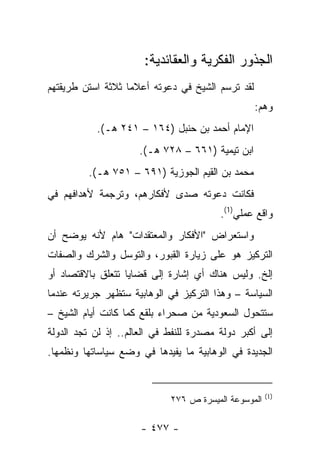 ‫ﺍﻟﺠﺫﻭﺭ ﺍﻟﻔﻜﺭﻴﺔ ﻭﺍﻟﻌﻘﺎﺌﺩﻴﺔ:‬
‫ﻟﻘﺩ ﺘﺭﺴﻡ ﺍﻟﺸﻴﺦ ﻓﻲ ﺩﻋﻭﺘﻪ ﺃﻋﻼﻤﺎ ﺜﻼﺜﺔ ﺍﺴﺘﻥ ﻁﺭﻴﻘﺘﻬﻡ‬
                   ‫‪‬‬
                                                  ‫ﻭﻫﻡ:‬
           ‫ﺍﻹﻤﺎﻡ ﺃﺤﻤﺩ ﺒﻥ ﺤﻨﺒل )٤٦١ – ١٤٢ ﻫـ(.‬
                      ‫ﺍﺒﻥ ﺘﻴﻤﻴﺔ )١٦٦ – ٨٢٧ ﻫـ(.‬
         ‫ﻤﺤﻤﺩ ﺒﻥ ﺍﻟﻘﻴﻡ ﺍﻟﺠﻭﺯﻴﺔ )١٩٦ – ١٥٧ ﻫـ(.‬
‫ﻓﻜﺎﻨﺕ ﺩﻋﻭﺘﻪ ﺼﺩﻯ ﻷﻓﻜﺎﺭﻫﻡ، ﻭﺘﺭﺠﻤﺔ ﻷﻫﺩﺍﻓﻬﻡ ﻓﻲ‬
                           ‫‪‬‬
                                         ‫ﻭﺍﻗﻊ ﻋﻤﻠﻲ)1(.‬
‫ﻭﺍﺴﺘﻌﺭﺍﺽ "ﺍﻷﻓﻜﺎﺭ ﻭﺍﻟﻤﻌﺘﻘﺩﺍﺕ" ﻫﺎﻡ ﻷﻨﻪ ﻴﻭﻀﺢ ﺃﻥ‬
            ‫‪‬‬
‫ﺍﻟﺘﺭﻜﻴﺯ ﻫﻭ ﻋﻠﻰ ﺯﻴﺎﺭﺓ ﺍﻟﻘﺒﻭﺭ، ﻭﺍﻟﺘﻭﺴل ﻭﺍﻟﺸﺭﻙ ﻭﺍﻟﺼﻔﺎﺕ‬
‫ﺇﻟﺦ. ﻭﻟﻴﺱ ﻫﻨﺎﻙ ﺃﻱ ﺇﺸﺎﺭﺓ ﺇﻟﻰ ﻗﻀﺎﻴﺎ ﺘﺘﻌﻠﻕ ﺒﺎﻻﻗﺘﺼﺎﺩ ﺃﻭ‬
‫ﺍﻟﺴﻴﺎﺴﺔ – ﻭﻫﺫﺍ ﺍﻟﺘﺭﻜﻴﺯ ﻓﻲ ﺍﻟﻭﻫﺎﺒﻴﺔ ﺴﺘﻅﻬﺭ ﺠﺭﻴﺭﺘﻪ ﻋﻨﺩﻤﺎ‬
‫ﺴﺘﺘﺤﻭل ﺍﻟﺴﻌﻭﺩﻴﺔ ﻤﻥ ﺼﺤﺭﺍﺀ ﺒﻠﻘﻊ ﻜﻤﺎ ﻜﺎﻨﺕ ﺃﻴﺎﻡ ﺍﻟﺸﻴﺦ –‬
‫ﺇﻟﻰ ﺃﻜﺒﺭ ﺩﻭﻟﺔ ﻤﺼﺩﺭﺓ ﻟﻠﻨﻔﻁ ﻓﻲ ﺍﻟﻌﺎﻟﻡ.. ﺇﺫ ﻟﻥ ﺘﺠﺩ ﺍﻟﺩﻭﻟﺔ‬
‫ﺍﻟﺠﺩﻴﺩﺓ ﻓﻲ ﺍﻟﻭﻫﺎﺒﻴﺔ ﻤﺎ ﻴﻔﻴﺩﻫﺎ ﻓﻲ ﻭﻀﻊ ﺴﻴﺎﺴﺎﺘﻬﺎ ﻭﻨﻅﻤﻬﺎ.‬


                                                      ‫)1(‬
                             ‫ﺍﻟﻤﻭﺴﻭﻋﺔ ﺍﻟﻤﻴﺴﺭﺓ ﺹ ٦٧٢‬

                      ‫- ٧٧٤ -‬
 