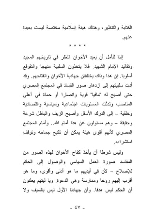 ‫ﺍﻟﻜﺘﺎﺒﺔ ﻭﺍﻟﺘﻨﻅﻴﺭ، ﻭﻫﻨﺎﻙ ﻫﻴﺌﺔ ﺇﺴﻼﻤﻴﺔ ﻤﺨﺘﺼﺔ ﻟﻴﺴﺕ ﺒﻌﻴﺩﺓ‬
                                                  ‫ﻋﻨﻬﻡ.‬
                       ‫****‬
‫ﺇﻨﻨﺎ ﻟﻨﺄﻤل ﺃﻥ ﻴﻌﻴﺩ ﺍﻷﺨﻭﺍﻥ ﺍﻟﻨﻅﺭ ﻓﻲ ﺘﺎﺭﻴﺨﻬﻡ ﺍﻟﻤﺠﻴﺩ‬
‫ﻭﺘﻘﺎﻟﻴﺩ ﺍﻹﻤﺎﻡ ﺍﻟﺸﻬﻴﺩ. ﻓﻼ ﻴﺘﺨﺫﻭﻥ ﺍﻟﺴﻠﺒﻴﺔ ﻤﻨﻬﺠﺎ ﻭﺍﻟﺘﻘﻭﻗﻊ‬
          ‫‪‬‬
‫ﺃﺴﻠﻭﺒﺎ. ﺇﻥ ﻫﺫﺍ ﻭﺫﺍﻙ ﻴﺨﺎﻟﻔﺎﻥ ﺠﻬﺎﺩﻴﺔ ﺍﻷﺨﻭﺍﻥ ﻭﺍﻨﻔﺘﺎﺤﻬﻡ. ﻭﻗﺩ‬
                                                   ‫‪‬‬
‫ﺃﺩﺕ ﺴﻠﺒﻴﺘﻬﻡ ﺇﻟﻰ ﺍﺯﺩﻫﺎﺭ ﺼﻭﺭ ﺍﻟﻔﺴﺎﺩ ﻓﻲ ﺍﻟﻤﺠﺘﻤﻊ ﺍﻟﻤﺼﺭﻱ‬
                                                 ‫‪‬‬
‫ﺤﺘﻰ ﺃﺼﺒﺢ ﻟﻪ "ﻤﺎﻓﻴﺎ" ﻗﻭﻴﺔ ﻭﺍﻨﺼﺎﺭﺍ ﺃﻭ ﺤﻤﺎﺓ ﻓﻲ ﺃﻋﻠﻰ‬
                 ‫‪‬‬
‫ﺍﻟﻤﻨﺎﺼﺏ ﻭﺘﺩﻨﺕ ﺍﻟﻤﺴﺘﻭﻴﺎﺕ ﺍﺠﺘﻤﺎﻋﻴﺔ ﻭﺴﻴﺎﺴﻴﺔ ﻭﺍﻗﺘﺼﺎﺩﻴﺔ‬
                                      ‫ﱠ‬
‫ﻭﺨﻠﻘﻴﺔ – ﺇﻟﻰ ﺍﻟﺩﺭﻙ ﺍﻷﺴﻔل ﻭﺃﺼﺒﺢ ﺍﻟﺯﻴﻑ ﻭﺍﻟﺒﺎﻁل ﺸﺭﻋﺔ‬
‫ﻭﺤﻘﻴﻘﺔ – ﻭﻫﻡ ﻤﺴﺌﻭﻟﻭﻥ ﻋﻥ ﻫﺫﺍ ﺃﻤﺎﻡ ﺍﷲ.. ﻭﺃﻤﺎﻡ ﺍﻟﻤﺠﺘﻤﻊ‬
‫ﺍﻟﻤﺼﺭﻱ ﻷﻨﻬﻡ ﺃﻗﻭﻯ ﻫﻴﺌﺔ ﻴﻤﻜﻥ ﺃﻥ ﺘﻜﺒﺢ ﺠﻤﺎﺤﻪ ﻭﺘﻭﻗﻑ‬
                                              ‫ﺍﺴﺘﺸﺭﺍﺀﻩ.‬
‫ﻭﻟﻴﺱ ﺸﺭ ﹰﺎ ﺃﻥ ﻴﺄﺨﺫ ﻜﻔﺎﺡ ﺍﻷﺨﻭﺍﻥ ﻟﻬﺫﻩ ﺍﻟﺼﻭﺭ ﻤﻥ‬
                                   ‫ﻁ‬
‫ﺍﻟﻤﻔﺎﺴﺩ ﺼﻭﺭﺓ ﺍﻟﻌﻤل ﺍﻟﺴﻴﺎﺴﻲ ﻭﺍﻟﻭﺼﻭل ﺇﻟﻰ ﺍﻟﺤﻜﻡ‬
‫ﻟﻺﺼﻼﺡ – ﻷﻥ ﻓﻲ ﺃﻴﺩﻴﻬﻡ ﻤﺎ ﻫﻭ ﺃﺩﻨﻰ ﻭﺃﻗﻭﻯ، ﻭﻤﺎ ﻫﻭ‬
‫ﺃﻗﺭﺏ ﺇﻟﻴﻬﻡ ﺭﻭﺤﺎ ﻭﻤﻤﺎﺭﺴﺔ ﻭﻫﻲ ﺍﻟﺩﻋﻭﺓ. ﻭﻴﺎ ﻟﻴﺘﻬﻡ ﻴﻌﻠﻨﻭﻥ‬
                                      ‫‪‬‬
‫ﺃﻥ ﺍﻟﺤﻜﻡ ﻟﻴﺱ ﻫﺩﻓﺎ. ﻭﺃﻥ ﺠﻬﺎﺩﻨﺎ ﺍﻷﻭل ﻟﻴﺱ ﺒﺎﻟﺴﻴﻑ ﻭﻻ‬
                                ‫ﹰ‬


                        ‫- ٧٤ -‬
 