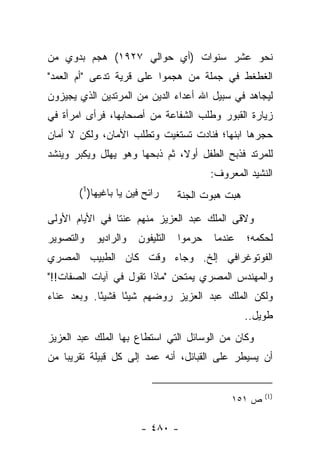 ‫ﻨﺤﻭ ﻋﺸﺭ ﺴﻨﻭﺍﺕ )ﺃﻱ ﺤﻭﺍﻟﻲ ٧٢٩١( ﻫﺠﻡ ﺒﺩﻭﻱ ﻤﻥ‬
‫ﺍﻟﻐﻁﻐﻁ ﻓﻲ ﺠﻤﻠﺔ ﻤﻥ ﻫﺠﻤﻭﺍ ﻋﻠﻰ ﻗﺭﻴﺔ ﺘﺩﻋﻰ "ﺃﻡ ﺍﻟﻌﻤﺩ"‬
              ‫ﹸ‬
‫ﻟﻴﺠﺎﻫﺩ ﻓﻲ ﺴﺒﻴل ﺍﷲ ﺃﻋﺩﺍﺀ ﺍﻟﺩﻴﻥ ﻤﻥ ﺍﻟﻤﺭﺘﺩﻴﻥ ﺍﻟﺫﻱ ﻴﺠﻴﺯﻭﻥ‬
     ‫‪‬‬
‫ﺯﻴﺎﺭﺓ ﺍﻟﻘﺒﻭﺭ ﻭﻁﻠﺏ ﺍﻟﺸﻔﺎﻋﺔ ﻤﻥ ﺃﺼﺤﺎﺒﻬﺎ، ﻓﺭﺃﻯ ﺍﻤﺭﺃﺓ ﻓﻲ‬
‫ﺤﺠﺭﻫﺎ ﺍﺒﻨﻬﺎ؛ ﻓﻨﺎﺩﺕ ﺘﺴﺘﻐﻴﺕ ﻭﺘﻁﻠﺏ ﺍﻷﻤﺎﻥ، ﻭﻟﻜﻥ ﻻ ﺃﻤﺎﻥ‬
‫ﻟﻠﻤﺭﺘﺩ ﻓﺫﺒﺢ ﺍﻟﻁﻔل ﺃﻭﻻ، ﺜﻡ ﺫﺒﺤﻬﺎ ﻭﻫﻭ ﻴﻬﻠل ﻭﻴﻜﺒﺭ ﻭﻴﻨﺸﺩ‬
                               ‫ﹰ‬
                                         ‫ﺍﻟﻨﺸﻴﺩ ﺍﻟﻤﻌﺭﻭﻑ:‬
       ‫ﺭﺍﺌﺢ ﻓﻴﻥ ﻴﺎ ﺒﺎﻏﻴﻬﺎ)1(‬     ‫ﻫﺒﺕ ﻫﺒﻭﺕ ﺍﻟﺠﻨﺔ‬
‫ﻭﻻﻗﻰ ﺍﻟﻤﻠﻙ ﻋﺒﺩ ﺍﻟﻌﺯﻴﺯ ﻤﻨﻬﻡ ﻋﻨﺘﺎ ﻓﻲ ﺍﻷﻴﺎﻡ ﺍﻷﻭﻟﻰ‬
                ‫ﹰ‬                          ‫ﹶ‬
‫ﻭﺍﻟﺘﺼﻭﻴﺭ‬   ‫ﻭﺍﻟﺭﺍﺩﻴﻭ‬   ‫ﺍﻟﺘﻠﻴﻔﻭﻥ‬   ‫ﺤﺭﻤﻭﺍ‬
                                    ‫‪‬‬    ‫ﻋﻨﺩﻤﺎ‬    ‫ﻟﺤﻜﻤﻪ؛‬
‫ﺍﻟﻔﻭﺘﻭﻏﺭﺍﻓﻲ ﺇﻟﺦ. ﻭﺠﺎﺀ ﻭﻗﺕ ﻜﺎﻥ ﺍﻟﻁﺒﻴﺏ ﺍﻟﻤﺼﺭﻱ‬
‫ﻭﺍﻟﻤﻬﻨﺩﺱ ﺍﻟﻤﺼﺭﻱ ﻴﻤﺘﺤﻥ "ﻤﺎﺫﺍ ﺘﻘﻭل ﻓﻲ ﺁﻴﺎﺕ ﺍﻟﺼﻔﺎﺕ!!"‬
‫ﻭﻟﻜﻥ ﺍﻟﻤﻠﻙ ﻋﺒﺩ ﺍﻟﻌﺯﻴﺯ ﺭﻭﻀﻬﻡ ﺸﻴ ًﺎ ﻓﺸﻴ ًﺎ. ﻭﺒﻌﺩ ﻋﻨﺎﺀ‬
            ‫ﺌ‬      ‫ﺌ‬       ‫‪‬‬
                                                  ‫ﻁﻭﻴل..‬
‫ﻭﻜﺎﻥ ﻤﻥ ﺍﻟﻭﺴﺎﺌل ﺍﻟﺘﻲ ﺍﺴﺘﻁﺎﻉ ﺒﻬﺎ ﺍﻟﻤﻠﻙ ﻋﺒﺩ ﺍﻟﻌﺯﻴﺯ‬
‫ﺃﻥ ﻴﺴﻴﻁﺭ ﻋﻠﻰ ﺍﻟﻘﺒﺎﺌل، ﺃﻨﻪ ﻋﻤﺩ ﺇﻟﻰ ﻜل ﻗﺒﻴﻠﺔ ﺘﻘﺭﻴ ‪‬ﺎ ﻤﻥ‬
    ‫ﺒ‬


                                                      ‫)1(‬
                                              ‫ﺹ ١٥١‬

                       ‫- ٠٨٤ -‬
 