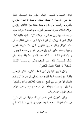 ‫ﻗﺒﺎﺌل ﺍﻟﺤﺠﺎﺯ، ﻓﺄﺼﻬﺭ ﺇﻟﻴﻬﺎ، ﻭﻜﺎﻥ ﺒﻌﺩ ﺍﺴﺘﻜﻤﺎل ﺍﻟﻌﺩﺩ‬
‫ﺍﻟﺸﺭﻋﻲ ﻷﺭﺒﻌﺔ ﺯﻭﺠﺎﺕ ﻴﻁﻠﻕ ﻭﺍﺤﺩﺓ ﻓﻭﺍﺤﺩﺓ ﻟﻴﺘﺯﻭﺝ‬
                     ‫ﱢ‬
‫ﺒﺄﺨﺭﻯ، ﻭﺃﻨﺠﺏ ﻤﻥ ﻜل ﻭﺍﺤﺩﺓ ﻋﺩ ‪‬ﺍ ﻤﻥ ﺍﻷﺒﻨﺎﺀ ﻭﺘﺯﻭﺝ‬
                 ‫ﺩ‬
‫ﻫﺅﻻﺀ ﺍﻷﺒﻨﺎﺀ – ﻭﻗﺩ ﺃﺼﺒﺤﻭﺍ ﺃﻤﺭﺍﺀ – ﻭﺃﻨﺠﺏ ﻜل ﻭﺍﺤﺩ ﻤﻨﻬﻡ‬
‫ﺃﺒﻨﺎﺀ، ﺃﺼﺒﺤﻭﺍ ﺒﺩﻭﺭﻫﻡ ُﻤﺭﺍﺀ. ﻭﻫﻜﺫﺍ ﺘﻜﻭﻨﺕ ﻗﺒﻴﻠﺔ ﻤﻠﻜﻴﺔ ﺘﻤﺜل‬
                                  ‫ﺃ‬                ‫‪‬‬
‫ﻗﺒﺎﺌل ﺍﻟﺩﻭﻟﺔ، ﻭﻴﻤﺜل ﻜل ﻗﺒﻴﻠﺔ ﻤﻨﻬﺎ ﺃﻤﻴﺭ - ﻋﻠﻰ ﺍﻷﻗل – ﻓﻲ‬
‫ﻫﺫﻩ ﺍﻟﻘﺒﻴﻠﺔ. ﻭﻗﺒل ﻅﻬﻭﺭ ﺍﻟﺒﺘﺭﻭل ﻜﺎﻥ ﻫﺫﺍ ﺍﻟﺭﺒﺎﻁ ﻓﺨﺭﻴﺎ‬
 ‫‪‬‬
‫ﻭﺃﺩﺒﻴﺎ، ﻭﻋﻨﺩﻤﺎ ﻅﻬﺭ ﺍﻟﺒﺘﺭﻭل ﻜﺎﻥ ﻓﻲ ﺍﻟﺒﺘﺭﻭل ﻤﺘﺴﻊ ﻟﻠﺠﻤﻴﻊ..‬
                                                  ‫‪‬‬
‫ﻭﺒﻬﺫﻩ ﺍﻟﻁﺭﻴﻘﺔ ﺃﻭﺠﺩ ﺍﻟﻤﻠﻙ ﻋﺒﺩ ﺍﻟﻌﺯﻴﺯ ﻁﺭﻴﻘﺔ ﺠﺩﻴﺩﺓ ﻓﻲ‬
‫ﺍﻟﻨﻅﻡ ﺍﻟﺴﻴﺎﺴﻴﺔ ﻭﺘﻘﻠﺩ ﺯﻤﺎﻡ ﺍﻟﺤﻜﻡ، ﻴﻤﻜﻥ ﺃﻥ ﻨﺴﻤﻴﻬﺎ "ﺍﻟﻘﺒﻴﻠﺔ‬
                         ‫ﺍﻟﻤﻠﻜﻴﺔ" ﺃﻭ "ﻗﺒﻴﻠﺔ ﺍﻟﻌﻘﺎل ﺍﻟﺫﻫﺒﻲ".‬
‫ﻭﻗﺒل ﻅﻬﻭﺭ ﺍﻟﺒﺘﺭﻭل ﻜﺎﻥ ﺍﻟﺤﻜﻡ ﺍﻟﻘﺒﻠﻲ، ﻭﺍﻟﻔﻜﺭ ﺍﻟﻭﻫﺎﺒﻲ‬
‫ﻴﻜﻔﻴﺎﻥ ﺩﻭﻟﺔ ﺼﺤﺭﺍﻭﻴﺔ ﻓﻘﻴﺭﺓ ﻤﺤﺩﻭﺩﺓ ﻓﻲ ﻜل ﺸﻲﺀ، ﻻ ﺘﺭﺘﺒﻁ‬
‫ﺒﺎﻟﻌﺎﻟﻡ ﺇﻻ ﻋﺒﺭ ﻤﻭﺴﻡ ﺍﻟﺤﺞ.. ﻭﻜﺎﻨﺕ ﺍﻟﻌﻼﻗﺎﺕ ﻤﺎ ﺒﻴﻥ ﺍﻟﺤﺠﺎﺯ‬
‫ﻭﺍﻟﺩﻭل ﺍﻹﺴﻼﻤﻴﺔ ﻭﺜﻴﻘﺔ؛ ﻓﻜل ﻁﺭﻑ ﻴﺤﺭﺹ ﻋﻠﻰ ﺍﻵﺨﺭ‬
                                  ‫ﺒﺤﻜﻡ ﺍﻷﺨﻭﺓ ﺍﻹﺴﻼﻤﻴﺔ..‬
‫ﻭﻟﻜﻥ ﺍﻟﺒﺘﺭﻭل ﺍﻟﺫﻱ ﺘﻔﺠﺭ ﻓﻲ ﺍﻟﺴﻌﻭﺩﻴﺔ ﻏﻴﺭ ﻜل ﺸﻲﺀ‬
        ‫‪‬‬
‫ﻓﻲ ﻫﺫﻩ ﺍﻟﺩﻭﻟﺔ – ﺨﺎﺼﺔ ﺒﻌﺩ ﺤﺭﺏ ﺭﻤﻀﺎﻥ ﺴﻨﺔ ٣٧ ﺍﻟﺘﻲ‬


                       ‫- ١٨٤ -‬
 