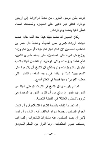 ‫ﻗﻔﺯﺕ ﺒﺜﻤﻥ ﺒﺭﻤﻴل ﺍﻟﺒﺘﺭﻭل ﻤﻥ ﺜﻼﺜﺔ ﺩﻭﻻﺭﺍﺕ ﺇﻟﻰ ﺃﺭﺒﻌﻴﻥ‬
‫ﺩﻭﻻﺭﺍ، ﻓﺘﺩﻓﻕ ﻨﻬﺭ ﺫﻫﺒﻲ ﻋﻠﻰ ﺍﻟﺤﺠﺎﺯ، ﻭﺃﺼﺒﺤﺕ ﺍﻟﺴﻤﺎﺀ‬
                          ‫‪‬‬    ‫‪‬‬           ‫‪‬‬
                           ‫ﺘﻤﻁﺭ ﺫﻫﺒﺎ ﻭﻓﻀﻪ ﻭﺩﻭﻻﺭﺍﺕ..‬
                                           ‫‪‬‬
‫ﻭﻜﺎﻥ ﺍﻟﺤﺠﺎﺯ ﻗﺩ ﺸﺎﻫﺩ ﺸﻴ ًﺎ ﻜﻬﺫﺍ ﻤﻨﺫ ﺃﻟﻑ ﻋﺎﻡ؛ ﻋﻨﺩﻤﺎ‬
                         ‫ﺌ‬
‫ﺍﻨﻬﺎﻟﺕ ﺜﺭﻭﺍﺕ ﻜﺴﺭﻯ ﻋﻠﻰ ﺍﻟﻤﺩﻴﻨﺔ، ﻭﻋﻨﺩﺌﺫ ﻗﺎل ﻋﻤﺭ ﺒﻥ‬
                                ‫ِ ‪‬‬
‫ﺍﻟﺨﻁﺎﺏ ﻟﻠﻤﺴﻠﻤﻴﻥ "ﺇﻥ ﺸﺌﺘﻡ ﻨﻜﻴل ﻟﻜﻡ ﻜﻴﻼ، ﺃﻭ ﻨﺯﻥ ﻟﻜﻡ ﻭﺯﻨﺎ"‬
  ‫ﹰ‬         ‫ﹶ‬     ‫ﹰ‬          ‫ﹶ‬
‫ﻭﻭﺯﻉ ﻜل ﺸﻲﺀ ﻋﻠﻰ ﺍﻟﻤﺴﻠﻤﻴﻥ، ﺤﺘﻰ ﺒﺴﺎﻁ ﻜﺴﺭﻯ ﺍﻟﺜﻤﻴﻥ،‬
‫ﻗﻁﻊ ﻗﻁﻌﺎ ﻭﻭﺯﻋﺕ، ﻭﻟﻜﻥ ﺍﻟﻭﻫﺎﺒﻴﺔ ﻟﻡ ﺘﺘﻀﻤﻥ ﺸﻴ ًﺎ ﺒﺎﻟﻨﺴﺒﺔ‬
         ‫ﺌ‬                              ‫‪ ‬‬      ‫ﹸﱢ‬
‫ﻟﻠﺒﺘﺭﻭل ﻭﺍﻟﺩﻭﻻﺭﺍﺕ، ﻭﻟﻡ ﻴﺴﺘﻁﻊ ﺁل ﺍﻟﺸﻴﺦ ﺃﻥ ﻴﻘﺘﺭﺤﻭﺍ ﻋﻠﻰ‬
‫"ﺍﻟﺴﻌﻭﺩﻴﻴﻥ" ﺸﻴ ًﺎ ﺃﻭ ﻴﻘﻔﻭﺍ ﻓﻲ ﻭﺠﻪ ﺍﻟﺴﻔﻪ، ﻭﺍﻟﺘﺒﺫﻴﺭ ﺍﻟﺘﻲ‬
                                      ‫ﺌ‬
              ‫ﺠﻌﻠﺕ "ﺍﻟﻌﺭﺒﻲ" ﻭﺠﻬﺎ ﻗﺒﻴﺤﺎ ﻓﻲ ﺍﻟﻌﺎﻟﻡ ﺃﺠﻤﻊ..‬
                                ‫‪‬‬     ‫‪‬‬
‫ﻜﻤﺎ ﻟﻡ ﻴﻜﻥ ﻟﺩﻯ ﺁل ﺍﻟﺸﻴﺦ ﻓﻲ ﺍﻟﺘﺭﺍﺙ ﺍﻟﻭﻫﺎﺒﻲ ﺸﻴ ًﺎ ﻋﻥ‬
    ‫ﺌ‬
‫ﺍﻟﺸﻭﺭﻯ، ﻓﻠﻴﺱ ﻤﺎ ﻴﻤﻨﻊ ﻤﻥ ﺃﻥ ﺘﻜﻭﻥ ﺍﻟﺸﻭﺭﻯ ﺍﻟﻭﺤﻴﺩﺓ ﻫﻲ‬
               ‫ﺸﻭﺭﻯ "ﻤﺠﻠﺱ ﺍﻟﻌﺎﺌﻠﺔ" ﻓﻲ ﺍﻟﻘﺒﻴﻠﺔ ﺍﻟﺫﻫﺒﻴﺔ..‬
‫ﻭﻟﻡ ﺘﺠﺩ ﻤﺎ ﺘﻘﻭﻟﻪ ﺒﺎﻟﻨﺴﺒﺔ ﻟﻸﺨﻭﺓ ﺍﻹﺴﻼﻤﻴﺔ. ﻭﺃﻥ ﺍﻟﺒﻴﺕ‬
‫ﺍﻟﺤﺭﺍﻡ ﻟﻠﻤﺴﻠﻤﻴﻥ ﺠﻤﻴ ‪‬ﺎ ﺴﻭﺍﺀ ﺍﻟﻌﺎﻜﻑ ﻓﻴﻪ ﻭﺍﻟﺒﺎﺩ، ﻭﺃﻥ ﻟﻴﺱ‬
                                 ‫ﻌ‬
‫ﻵﺨﺭ ﺃﻥ ﻴﺼﺩ ﺍﻟﻤﺴﻠﻤﻴﻥ ﻋﻨﻪ ﺒﺎﺸﺘﺭﺍﻁ ﺍﻟﺘﺄﺸﻴﺭﺍﺕ ﻭﺍﻟﻀﺭﺍﺌﺏ‬
                                               ‫ٍ‬
‫ﻭﻤﺨﺘﻠﻑ ﺼﻭﺭ ﺍﻟﺘﺤﻜﻤﺎﺕ.. ﻭﻤﺎ ﺍﻟﻔﺭﻕ ﺒﻴﻥ ﺍﻟﺤﻜﻡ ﺍﻟﺴﻌﻭﺩﻱ‬

                      ‫- ٢٨٤ -‬
 