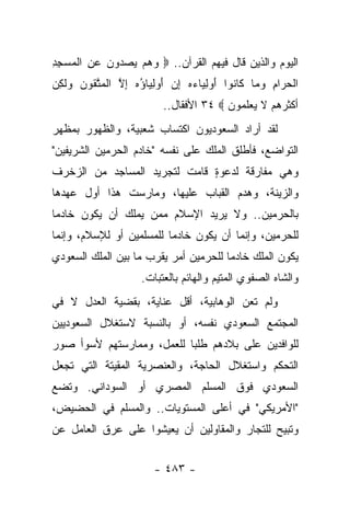 ‫ﺍﻟﻴﻭﻡ ﻭﺍﻟﺫﻴﻥ ﻗﺎل ﻓﻴﻬﻡ ﺍﻟﻘﺭﺁﻥ.. ‪ ‬ﻭﻫﻡ ﻴﺼ ‪‬ﻭﻥ ﻋﻥ ﺍﻟﻤﺴﺠﺩ‬
‫‪    ‬ﺩ ‪ ِ  ‬ﹾ ‪ِ ِ  ‬‬
‫ﺍﻟﺤ ‪‬ﺍﻡ ﻭ ‪‬ﺎ ﹶﺎ ﹸﻭﺍ ﺃﻭﻟ ‪‬ﺎﺀﻩ ﺇﻥ ﺃﻭﻟ ‪‬ﺎﺅﻩ ﺇﻻ ﺍﻟﻤﺘ ﹸﻭﻥ ‪‬ﻟ ِﻥ‬
‫ﹾ ‪ ‬ﺭ ِ ‪ ‬ﻤ ﻜ ﻨ َ ‪ ِ ‬ﻴ ‪ ِ  َ  ِ  ‬ﻴ ُ ‪ ِ ‬ﱠ ﹾ ‪ ‬ﱠ ﻘ ‪ ‬ﻭ ﹶﻜ ‪‬‬
                            ‫ﺃﻜﺜﺭﻫﻡ ﻻ ﻴﻌﻠ ‪‬ﻭﻥ ‪ ٣٤ ‬ﺍﻷﻓﻘﺎل..‬
                                          ‫ﹶ ‪  ‬ﹶﻤ ‪‬‬
‫ﻟﻘﺩ ﺃﺭﺍﺩ ﺍﻟﺴﻌﻭﺩﻴﻭﻥ ﺍﻜﺘﺴﺎﺏ ﺸﻌﺒﻴﺔ، ﻭﺍﻟﻅﻬﻭﺭ ﺒﻤﻅﻬﺭ‬
‫ﺍﻟﺘﻭﺍﻀﻊ، ﻓﺄﻁﻠﻕ ﺍﻟﻤﻠﻙ ﻋﻠﻰ ﻨﻔﺴﻪ "ﺨﺎﺩﻡ ﺍﻟﺤﺭﻤﻴﻥ ﺍﻟﺸﺭﻴﻔﻴﻥ"‬
‫ﻭﻫﻲ ﻤﻔﺎﺭﻗﺔ ﻟﺩﻋﻭﺓ ﻗﺎﻤﺕ ﻟﺘﺠﺭﻴﺩ ﺍﻟﻤﺴﺎﺠﺩ ﻤﻥ ﺍﻟﺯﺨﺭﻑ‬
                              ‫ٍ‬
‫ﻭﺍﻟﺯﻴﻨﺔ، ﻭﻫﺩﻡ ﺍﻟﻘﺒﺎﺏ ﻋﻠﻴﻬﺎ، ﻭﻤﺎﺭﺴﺕ ﻫﺫﺍ ﺃﻭل ﻋﻬﺩﻫﺎ‬
‫ﺒﺎﻟﺤﺭﻤﻴﻥ.. ﻭﻻ ﻴﺭﻴﺩ ﺍﻹﺴﻼﻡ ﻤﻤﻥ ﻴﻤﻠﻙ ﺃﻥ ﻴﻜﻭﻥ ﺨﺎﺩﻤﺎ‬
 ‫‪‬‬
‫ﻟﻠﺤﺭﻤﻴﻥ، ﻭﺇﻨﻤﺎ ﺃﻥ ﻴﻜﻭﻥ ﺨﺎﺩﻤﺎ ﻟﻠﻤﺴﻠﻤﻴﻥ ﺃﻭ ﻟﻺﺴﻼﻡ، ﻭﺇﻨﻤﺎ‬
                          ‫‪‬‬
‫ﻴﻜﻭﻥ ﺍﻟﻤﻠﻙ ﺨﺎﺩﻤﺎ ﻟﻠﺤﺭﻤﻴﻥ ﺃﻤﺭ ﻴﻘﺭﺏ ﻤﺎ ﺒﻴﻥ ﺍﻟﻤﻠﻙ ﺍﻟﺴﻌﻭﺩﻱ‬
                      ‫‪‬‬                ‫‪‬‬
                       ‫ﻭﺍﻟﺸﺎﻩ ﺍﻟﺼﻔﻭﻱ ﺍﻟﻤﺘﻴﻡ ﻭﺍﻟﻬﺎﺌﻡ ﺒﺎﻟﻌﺘﺒﺎﺕ.‬
‫ﻭﻟﻡ ﺘﻌﻥ ﺍﻟﻭﻫﺎﺒﻴﺔ، ﺃﻗل ﻋﻨﺎﻴﺔ، ﺒﻘﻀﻴﺔ ﺍﻟﻌﺩل ﻻ ﻓﻲ‬
                                        ‫ﹸ‬
‫ﺍﻟﻤﺠﺘﻤﻊ ﺍﻟﺴﻌﻭﺩﻱ ﻨﻔﺴﻪ، ﺃﻭ ﺒﺎﻟﻨﺴﺒﺔ ﻻﺴﺘﻐﻼل ﺍﻟﺴﻌﻭﺩﻴﻴﻥ‬
‫ﻟﻠﻭﺍﻓﺩﻴﻥ ﻋﻠﻰ ﺒﻼﺩﻫﻡ ﻁﻠﺒﺎ ﻟﻠﻌﻤل، ﻭﻤﻤﺎﺭﺴﺘﻬﻡ ﻷﺴﻭﺃ ﺼﻭﺭ‬
                           ‫‪‬‬
‫ﺍﻟﺘﺤﻜﻡ ﻭﺍﺴﺘﻐﻼل ﺍﻟﺤﺎﺠﺔ، ﻭﺍﻟﻌﻨﺼﺭﻴﺔ ﺍﻟﻤﻘﻴﺘﺔ ﺍﻟﺘﻲ ﺘﺠﻌل‬
‫ﺍﻟﺴﻌﻭﺩﻱ ﻓﻭﻕ ﺍﻟﻤﺴﻠﻡ ﺍﻟﻤﺼﺭﻱ ﺃﻭ ﺍﻟﺴﻭﺩﺍﻨﻲ. ﻭﺘﻀﻊ‬
‫"ﺍﻷﻤﺭﻴﻜﻲ" ﻓﻲ ﺃﻋﻠﻰ ﺍﻟﻤﺴﺘﻭﻴﺎﺕ.. ﻭﺍﻟﻤﺴﻠﻡ ﻓﻲ ﺍﻟﺤﻀﻴﺽ،‬
‫ﻭﺘﺒﻴﺢ ﻟﻠﺘﺠﺎﺭ ﻭﺍﻟﻤﻘﺎﻭﻟﻴﻥ ﺃﻥ ﻴﻌﻴﺸﻭﺍ ﻋﻠﻰ ﻋﺭﻕ ﺍﻟﻌﺎﻤل ﻋﻥ‬


                          ‫- ٣٨٤ -‬
 