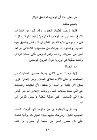 ‫ﻫل ﻤﻌﻨﻰ ﻫﺫﺍ ﺃﻥ ﺍﻟﻭﻫﺎﺒﻴﺔ ﻟﻡ ﺘﺤﻘﻕ ﺸﻴ ًﺎ.‬
                 ‫ﺌ‬
                                       ‫ﺒﺎﻟﻁﺒﻊ ﺤﻘﻘﺕ..‬
‫ﻓﺈﻨﻬﺎ ﺃﻭﺠﺒﺕ ﺘﻁﺒﻴﻕ ﺍﻟﺤﺩﻭﺩ، ﻭﻜﻤﺎ ﻜﺎﻥ ﻤﻥ ﺇﻨﺠﺎﺯﺍﺕ‬
‫ﺍﻟﺸﻴﺦ ﻤﺤﻤﺩ ﺒﻥ ﻋﺒﺩ ﺍﻟﻭﻫﺎﺏ ﺃﻨﻪ "ﺭﺠﻡ" ﺯﺍﻨﻴﺔ ﺍﻋﺘﺭﻓﺕ ﺒﺎﻟﺯﻨﺎ،‬
‫ﻓﺈﻥ ﻤﺎ ﻴﺤﺭﺹ ﻋﻠﻴﻪ ﺁﻟﻪ ﻫﻭ ﺍﻟﻘﻁﻊ ﻓﻲ ﺍﻟﺴﺭﻗﺔ.. ﻭﺘﻁﺒﻴﻕ ﺒﻘﻴﺔ‬
                                 ‫ﹸ‪‬‬
‫ﺍﻟﺤﺩﻭﺩ. ﻭﺍﻟﺤﺩﻭﺩ ﺇﺫﺍ ﺠﺭﺩﺕ ﻤﻥ ﻤﻀﻤﻭﻨﻬﺎ ﺍﻹﺴﻼﻤﻲ ﻟﻡ ﺘﻌﺩ‬
‫ﺃﻜﺜﺭ ﻤﻥ ﻋﻘﻭﺒﺎﺕ ﺭﺍﺩﻋﺔ ﺯﺍﺠﺭﺓ، ﻭﻫﻲ ﺘﺄﺘﻲ ﺒﻔﺎﺌﺩﺓ ﺍﻟﺭﺩﻉ،‬
           ‫ﻭﻜﺎﻨﺕ ﻤﻁﺒﻘﺔ ﻓﻲ ﺃﻭﺭﻭﺒﺎ ﻁﻭﺍل ﺍﻟﻘﺭﻭﻥ ﺍﻟﻭﺴﻁﻰ.‬
                                          ‫ﻤﺎﺫﺍ ﺃﻴ ‪‬ﺎ؟‬
                                            ‫ﻀ‬
‫ﺇﻨﻬﺎ ﺃﻭﺠﺒﺕ ﻋﻠﻰ ﺍﻟﻨﺎﺱ ﺠﻤﻴ ‪‬ﺎ ﺤﻀﻭﺭ ﺍﻟﺼﻠﻭﺍﺕ ﻓﻲ‬
                 ‫ﻌ‬
‫ﺍﻟﻤﺴﺎﺠﺩ، ﺃﻭ ﻋﻠﻰ ﺍﻷﻗل، ﺇﻏﻼﻕ ﺍﻟﻤﺤﺎل. ﻭﻫﻭ "ﺇﻨﺠﺎﺯ" ﻫﺯﻴل‬
‫ﻴﻤﻜﻥ ﻷﻱ "ﺒﻠﺩﻴﺔ" ﺃﻭ "ﻨﻘﺎﺒﺔ" ﺃﻥ ﺘﺤﻘﻘﻪ، ﻷﻥ ﺍﻟﺒﻠﺩﻴﺎﺕ ﻭﺍﻟﻨﻘﺎﺒﺎﺕ‬
‫ﻫﻲ ﺍﻟﺘﻲ ﺘﺤﺩﺩ ﺴﺎﻋﺎﺕ ﺍﻟﻌﻤل ﻭﺃﻭﻗﺎﺕ ﺍﻹﻏﻼﻕ ﺃﻤﺎ ﺠﺭ ﺍﻟﻨﺎﺱ‬
      ‫‪‬‬
‫ﺠ ‪‬ﺍ ﺇﻟﻰ ﺍﻟﻤﺴﺎﺠﺩ.. ﻓﻬﻲ ﻋﻤﻠﻴﺔ ﺸﻜﻠﻴﺔ ﻻ ﺘﺤﻘﻕ ﺍﻟﻘﺭﺒﻰ ﺇﻟﻰ‬
       ‫ﹸ‬                                         ‫ﺭ‬
                                                        ‫ﺍﷲ.‬
‫ﻭﻗﺩ ﺘﺭﻯ ﺍﻟﻭﻫﺎﺒﻴﺔ ﺃﻥ ﻤﻥ ﻤﺂﺜﺭﻫﺎ ﺃﻨﻬﺎ ﺃﻟﺯﻤﺕ ﺍﻟﻨﺴﺎﺀ‬
‫ﺍﻟﺤﺠﺎﺏ ﺍﻟﺜﻘﻴل، ﻭﺤﺭﻤﺕ ﻋﻠﻴﻬﻡ ﻗﻴﺎﺩﺓ ﺍﻟﺴﻴﺎﺭﺍﺕ. ﻭﺃﻨﻬﺎ ﻗﻀﺕ‬
                                  ‫‪‬‬
‫ﻋﻠﻰ ﻜل ﺼﻭﺭ ﺍﻟﻠﻬﻭ ﻤﻥ ﺴﻴﻨﻤﺎ ﺃﻭ ﻤﺴﺭﺡ ﺃﻭ ﻏﻨﺎﺀ‬

                        ‫- ٥٨٤ -‬
 