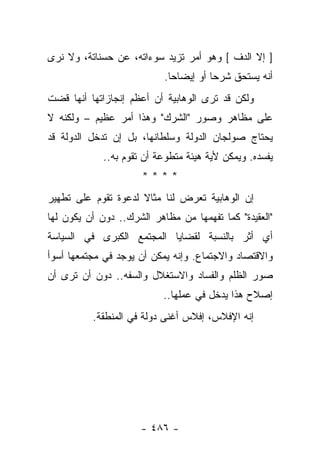 ‫] ﺇﻻ ﺍﻟﺩﻑ [ ﻭﻫﻭ ﺃﻤﺭ ﺘﺯﻴﺩ ﺴﻭﺀﺍﺘﻪ، ﻋﻥ ﺤﺴﻨﺎﺘﺔ، ﻭﻻ ﻨﺭﻯ‬
                           ‫ﺃﻨﻪ ﻴﺴﺘﺤﻕ ﺸﺭﺤﺎ ﺃﻭ ﺇﻴﻀﺎﺤﺎ.‬
                             ‫‪‬‬         ‫‪‬‬
‫ﻭﻟﻜﻥ ﻗﺩ ﺘﺭﻯ ﺍﻟﻭﻫﺎﺒﻴﺔ ﺃﻥ ﺃﻋﻅﻡ ﺇﻨﺠﺎﺯﺍﺘﻬﺎ ﺃﻨﻬﺎ ﻗﻀﺕ‬
‫ﻋﻠﻰ ﻤﻅﺎﻫﺭ ﻭﺼﻭﺭ "ﺍﻟﺸﺭﻙ" ﻭﻫﺫﺍ ﺃﻤﺭ ﻋﻅﻴﻡ – ﻭﻟﻜﻨﻪ ﻻ‬
‫ﻴﺤﺘﺎﺝ ﺼﻭﻟﺠﺎﻥ ﺍﻟﺩﻭﻟﺔ ﻭﺴﻠﻁﺎﻨﻬﺎ، ﺒل ﺇﻥ ﺘﺩﺨل ﺍﻟﺩﻭﻟﺔ ﻗﺩ‬
             ‫ﻴﻔﺴﺩﻩ. ﻭﻴﻤﻜﻥ ﻷﻴﺔ ﻫﻴﺌﺔ ﻤﺘﻁﻭﻋﺔ ﺃﻥ ﺘﻘﻭﻡ ﺒﻪ..‬
                      ‫****‬
‫ﺇﻥ ﺍﻟﻭﻫﺎﺒﻴﺔ ﺘﻌﺭﺽ ﻟﻨﺎ ﻤﺜﺎﻻ ﻟﺩﻋﻭﺓ ﺘﻘﻭﻡ ﻋﻠﻰ ﺘﻁﻬﻴﺭ‬
                     ‫ﹰ‬
‫"ﺍﻟﻌﻘﻴﺩﺓ" ﻜﻤﺎ ﺘﻔﻬﻤﻬﺎ ﻤﻥ ﻤﻅﺎﻫﺭ ﺍﻟﺸﺭﻙ.. ﺩﻭﻥ ﺃﻥ ﻴﻜﻭﻥ ﻟﻬﺎ‬
‫ﺃﻱ ﺃﺜﺭ ﺒﺎﻟﻨﺴﺒﺔ ﻟﻘﻀﺎﻴﺎ ﺍﻟﻤﺠﺘﻤﻊ ﺍﻟﻜﺒﺭﻯ ﻓﻲ ﺍﻟﺴﻴﺎﺴﺔ‬
‫ﻭﺍﻻﻗﺘﺼﺎﺩ ﻭﺍﻻﺠﺘﻤﺎﻉ. ﻭﺇﻨﻪ ﻴﻤﻜﻥ ﺃﻥ ﻴﻭﺠﺩ ﻓﻲ ﻤﺠﺘﻤﻌﻬﺎ ﺃﺴﻭﺃ‬
‫ﺼﻭﺭ ﺍﻟﻅﻠﻡ ﻭﺍﻟﻔﺴﺎﺩ ﻭﺍﻻﺴﺘﻐﻼل ﻭﺍﻟﺴﻔﻪ.. ﺩﻭﻥ ﺃﻥ ﺘﺭﻯ ﺃﻥ‬
                  ‫‪‬‬
                           ‫ﺇﺼﻼﺡ ﻫﺫﺍ ﻴﺩﺨل ﻓﻲ ﻋﻤﻠﻬﺎ..‬
          ‫ﺇﻨﻪ ﺍﻹﻓﻼﺱ، ﺇﻓﻼﺱ ﺃﻏﻨﻰ ﺩﻭﻟﺔ ﻓﻲ ﺍﻟﻤﻨﻁﻘﺔ.‬




                      ‫- ٦٨٤ -‬
 