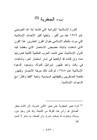 ‫)1(‬
                        ‫ﺏ- ﺍﻟﺠﻌﻔﺭﻴﺔ‬
‫ﺍﻟﺜﻭﺭﺓ ﺍﻹﺴﻼﻤﻴﺔ ﺍﻹﻴﺭﺍﻨﻴﺔ ﺍﻟﺘﻲ ﻗﺎﺩﻫﺎ ﺁﻴﺔ ﺍﷲ ﺍﻟﺨﻭﻤﻴﻨﻲ‬
‫ﻋﺎﻡ ٩٧٩١ ﺘﻌﺩ ﻤﻥ ﺃﻜﺒﺭ.. ﻭﻟﻌﻠﻬﺎ ﺃﻜﺒﺭ ﺍﻷﺤﺩﺍﺙ ﺍﻹﺴﻼﻤﻴﺔ‬
                                       ‫ﹸ‬
‫ﺍﻟﺘﻲ ﻤﺭﺕ ﺒﺎﻟﻌﺎﻟﻡ ﺍﻹﺴﻼﻤﻲ ﻁﻭﺍل ﺍﻟﻘﺭﻥ ﺍﻟﻌﺸﺭﻴﻥ. ﻫﺫﺍ ﺍﻟﻘﺭﻥ‬
                                              ‫‪‬‬
‫ﺍﻟﺫﻱ ﺸﺎﻫﺩﺕ ﺒﺩﺍﻴﺎﺘﻪ ﺤﻀﻴﺽ ﺍﻻﺴﺘﻌﻤﺎﺭ ﺍﻟﺫﻱ ﺴﻘﻁﺕ ﻓﻴﻪ‬
‫ﺍﻟﺩﻭل ﺍﻹﺴﻼﻤﻴﺔ، ﺤﺘﻰ ﻗﺎﻤﺕ ﺍﻟﺤﺭﺏ ﺍﻟﻌﺎﻟﻤﻴﺔ ﺍﻟﺜﺎﻨﻴﺔ ﻓﺤﺭﺭﺘﻬﺎ‬
‫ﻤﻨﻪ، ﻭﺇﻥ ﻜﺎﻨﺕ ﻗﺩ ﺃﻭﻗﻌﺘﻬﺎ ﻓﻲ ﺇﺴﺎﺭ ﺍﺴﺘﻌﻤﺎﺭ ﺁﺨﺭ، ﻭﺸﺎﻫﺩﺕ‬
‫ﻓﻲ ﻭﻗﺕ ﻭﺍﺤﺩ ﻅﻬﻭﺭ ﺇﺴﺭﺍﺌﻴل ﻜﺩﻭﻟﺔ، ﻭﺼﻌﻭﺩ ﺍﻟﺩﻋﻭﺓ‬
‫ﺍﻹﺴﻼﻤﻴﺔ ﻋﺎﻡ ٨٤٩١، ﺜﻡ ﺘﻠﺕ ﺫﻟﻙ ﻤﻭﺠﺔ ﺍﻻﻨﺤﺴﺎﺭ ﻭﻅﻬﻭﺭ‬
‫ﻁﻐﻤﺔ ﺍﻟﻌﺴﻜﺭﻴﻴﻥ ﻭﺘﻠﻔﻴﻘﺎﺘﻬﻡ ﺍﻟﺴﻴﺎﺴﻴﺔ، ﻭﻟﻌﺒﺔ "ﺍﻟﻘﻁ ﻭﺍﻟﻔﺄﺭ" ﻤﻊ‬
                                                         ‫ﹸ‬
                                       ‫ﺍﻟﺩﻋﻭﺍﺕ ﺍﻹﺴﻼﻤﻴﺔ..‬




                                                            ‫)1(‬
‫ﺁﺜﺭﻨﺎ ﺘﻌﺒﻴﺭ ﺍﻟﺠﻌﻔﺭﻴﺔ ﻋﻠﻰ ﺘﻌﺒﻴﺭ ﺍﻷﺜﻨﻰ ﻋﺸﺭﻴﺔ، ﻷﻥ ﺍﻷﻤﺎﻡ ﺠﻌﻔﺭ‬
‫ﺍﻟﺼﺎﺩﻕ ﻫﻭ ﺭﺃﺱ ﻫﺫﻩ ﺍﻟﻔﺭﻗﺔ ﻤﻥ ﺍﻟﺸﻴﻌﺔ، ﻭﻗﺩ ﻜﺎﻥ ﺭﺠل ﺩﻴﻥ،‬
‫ﻭﺩﻭﻟﺔ، ﻭﺘﻭﻓﺭﺕ ﻟﻪ ﺼﻔﺎﺕ ﻨﺎﺩﺭﺓ، ﻭﺃﻥ ﺃﻟﺼﻘﺕ ﺒﻪ ﺩﻋﺎﻭ ﻻ ﺃﺼل‬
                                                     ‫ﻟﻬﺎ.‬

                         ‫- ٧٨٤ -‬
 