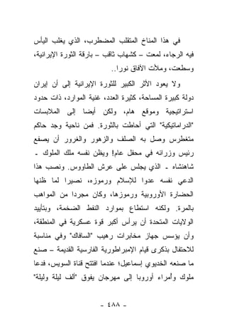 ‫ﻓﻲ ﻫﺫﺍ ﺍﻟﻤﻨﺎﺥ ﺍﻟﻤﺘﻘﻠﺏ ﺍﻟﻤﻀﻁﺭﺏ، ﺍﻟﺫﻱ ﻴﻐﻠﺏ ﺍﻟﻴﺄﺱ‬
‫ﻓﻴﻪ ﺍﻟﺭﺠﺎﺀ، ﻟﻤﻌﺕ – ﻜﺸﻬﺎﺏ ﺜﺎﻗﺏ – ﺒﺎﺭﻗﺔ ﺍﻟﺜﻭﺭﺓ ﺍﻹﻴﺭﺍﻨﻴﺔ،‬
                          ‫ﻭﺴﻁﻌﺕ، ﻭﻤﻸﺕ ﺍﻵﻓﺎﻕ ﻨﻭﺭﺍ..‬
                             ‫‪‬‬
‫ﻭﻻ ﻴﻌﻭﺩ ﺍﻷﺜﺭ ﺍﻟﻜﺒﻴﺭ ﻟﻠﺜﻭﺭﺓ ﺍﻹﻴﺭﺍﻨﻴﺔ ﺇﻟﻰ ﺃﻥ ﺇﻴﺭﺍﻥ‬
      ‫‪‬‬
‫ﺩﻭﻟﺔ ﻜﺒﻴﺭﺓ ﺍﻟﻤﺴﺎﺤﺔ، ﻜﺜﻴﺭﺓ ﺍﻟﻌﺩﺩ، ﻏﻨﻴﺔ ﺍﻟﻤﻭﺍﺭﺩ، ﺫﺍﺕ ﺤﺩﻭﺩ‬
‫ﺍﺴﺘﺭﺍﺘﻴﺠﻴﺔ ﻭﻤﻭﻗﻊ ﻫﺎﻡ، ﻭﻟﻜﻥ ﺃﻴ ‪‬ﺎ ﺇﻟﻰ ﺍﻟﻤﻼﺒﺴﺎﺕ‬
              ‫ﻀ‬
‫"ﺍﻟﺩﺭﺍﻤﺎﺘﻴﻜﻴﺔ" ﺍﻟﺘﻲ ﺃﺤﺎﻁﺕ ﺒﺎﻟﺜﻭﺭﺓ. ﻓﻤﻥ ﻨﺎﺤﻴﺔ ﻭﺠﺩ ﺤﺎﻜﻡ‬
‫ﻤﺘﻐﻁﺭﺱ ﻭﺼل ﺒﻪ ﺍﻟﺼﻠﻑ ﻭﺍﻟﺯﻫﻭﺭ ﻭﺍﻟﻐﺭﻭﺭ ﺃﻥ ﻴﺼﻔﻊ‬
‫ﺭﺌﻴﺱ ﻭﺯﺭﺍﺌﻪ ﻓﻲ ﻤﺤﻔل ﻋﺎﻡ! ﻭﻴﻅﻥ ﻨﻔﺴﻪ ﻤﻠﻙ ﺍﻟﻤﻠﻭﻙ ـ‬
‫ﺸﺎﻫﻨﺸﺎﻩ ـ ﺍﻟﺫﻱ ﻴﺠﻠﺱ ﻋﻠﻰ ﻋﺭﺵ ﺍﻟﻁﺎﻭﻭﺱ. ﻭﻨﺼﺏ ﻫﺫﺍ‬
‫ﺍﻟﺩﻋﻲ ﻨﻔﺴﻪ ﻋﺩﻭﺍ ﻟﻺﺴﻼﻡ ﻭﺭﻤﻭﺯﻩ، ﻨﺼﻴﺭﺍ ﻟﻤﺎ ﻅﻨﻬﺎ‬
          ‫‪‬‬                              ‫‪‬‬
‫ﺍﻟﺤﻀﺎﺭﺓ ﺍﻷﻭﺭﻭﺒﻴﺔ ﻭﺭﻤﻭﺯﻫﺎ، ﻭﻜﺎﻥ ﻤﺠﺭﺩﺍ ﻤﻥ ﺍﻟﻤﻭﺍﻫﺏ‬
            ‫‪‬‬
‫ﺒﺎﻟﻤﺭﺓ. ﻭﻟﻜﻨﻪ ﺍﺴﺘﻁﺎﻉ ﺒﻤﻭﺍﺭﺩ ﺍﻟﻨﻔﻁ ﺍﻟﻀﺨﻤﺔ، ﻭﺒﺘﺄﻴﻴﺩ‬
‫ﺍﻟﻭﻻﻴﺎﺕ ﺍﻟﻤﺘﺤﺩﺓ ﺃﻥ ﻴﺭﺃﺱ ﺃﻜﺒﺭ ﻗﻭﺓ ﻋﺴﻜﺭﻴﺔ ﻓﻲ ﺍﻟﻤﻨﻁﻘﺔ،‬
‫ﻭﺃﻥ ﻴﺅﺴﺱ ﺠﻬﺎﺯ ﻤﺨﺎﺒﺭﺍﺕ ﺭﻫﻴﺏ "ﺍﻟﺴﺎﻓﺎﻙ" ﻭﻓﻲ ﻤﻨﺎﺴﺒﺔ‬
‫ﻟﻼﺤﺘﻔﺎل ﺒﺫﻜﺭﻯ ﻗﻴﺎﻡ ﺍﻹﻤﺒﺭﺍﻁﻭﺭﻴﺔ ﺍﻟﻔﺎﺭﺴﻴﺔ ﺍﻟﻘﺩﻴﻤﺔ – ﺼﻨﻊ‬
‫ﻤﺎ ﺼﻨﻌﻪ ﺍﻟﺨﺩﻴﻭﻱ ﺇﺴﻤﺎﻋﻴل؛ ﻋﻨﺩﻤﺎ ﺍﻓﺘﺘﺢ ﻗﻨﺎﺓ ﺍﻟﺴﻭﻴﺱ، ﻓﺩﻋﺎ‬
‫ﻤﻠﻭﻙ ﻭُﻤﺭﺍﺀ ﺃﻭﺭﻭﺒﺎ ﺇﻟﻰ ﻤﻬﺭﺠﺎﻥ ﻴﻔﻭﻕ "ﺃﻟﻑ ﻟﻴﻠﺔ ﻭﻟﻴﻠﺔ"‬
                                            ‫ﺃ‬


                      ‫- ٨٨٤ -‬
 