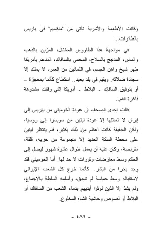 ‫ﻭﻜﺎﻨﺕ ﺍﻷﻁﻌﻤﺔ ﻭﺍﻷﺸﺭﺒﺔ ﺘﺄﺘﻲ ﻤﻥ "ﻤﺎﻜﺴﻴﻡ" ﻓﻲ ﺒﺎﺭﻴﺱ‬
                                            ‫ﺒﺎﻟﻁﺎﺌﺭﺍﺕ..‬
‫ﻓﻲ ﻤﻭﺍﺠﻬﺔ ﻫﺫﺍ ﺍﻟﻁﺎﻭﻭﺱ ﺍﻟﻤﺨﺘﺎل، ﺍﻟﻤﺯﻴﻥ ﺒﺎﻟﺫﻫﺏ‬
‫ﻭﺍﻟﻤﺎﺱ، ﺍﻟﻤﺩﺠﺞ ﺒﺎﻟﺴﻼﺡ، ﺍﻟﻤﺤﻤﻲ ﺒﺎﻟﺴﺎﻓﺎﻙ، ﺍﻟﻤﺩﻋﻡ ﺒﺄﻤﺭﻴﻜﺎ‬
‫ﻅﻬﺭ ﺸﻴﺦ ﻭﺍﻫﻥ ﺍﻟﺠﺴﻡ، ﻓﻲ ﺍﻟﺜﻤﺎﻨﻴﻥ ﻤﻥ ﺍﻟﻌﻤﺭ، ﻻ ﻴﻤﻠﻙ ﺇﻻ‬
                                            ‫ﹲ‬
‫ﺴﺠﺎﺩﺓ ﺼﻼﺘﻪ. ﻭﻴﻘﻴﻡ ﻓﻲ ﺒﻠﺩ ﺒﻌﻴﺩ.. ﺍﺴﺘﻁﺎﻉ ﻜﺄﻨﻤﺎ ﺒﻤﻌﺠﺯﺓ –‬
‫ﺃﻭ ﺒﺘﻭﻓﻴﻕ ﺍﻟﺴﺎﻓﺎﻙ ـ ﺍﻟﺒﻼﻁ ـ ﺃﻤﺭﻴﻜﺎ ﺍﻟﺘﻲ ﻭﻗﻔﺕ ﻤﺸﺩﻭﻫﺔ‬
                                            ‫ﻓﺎﻏﺭﺓ ﺍﻟﻔﻡ..‬
‫ﻗﺎﻟﺕ ﺇﺤﺩﻯ ﺍﻟﺼﺤﻑ ﺇﻥ ﻋﻭﺩﺓ ﺍﻟﺨﻭﻤﻴﻨﻲ ﻤﻥ ﺒﺎﺭﻴﺱ ﺇﻟﻰ‬
‫ﺇﻴﺭﺍﻥ ﻻ ﺘﻤﺎﺜﻠﻬﺎ ﺇﻻ ﻋﻭﺩﺓ ﻟﻴﻨﻴﻥ ﻤﻥ ﺴﻭﻴﺴﺭﺍ ﺇﻟﻰ ﺭﻭﺴﻴﺎ،‬
‫ﻭﻟﻜﻥ ﺍﻟﺤﻘﻴﻘﺔ ﻜﺎﻨﺕ ﺃﻋﻅﻡ ﻤﻥ ﺫﻟﻙ ﺒﻜﺜﻴﺭ، ﻓﻠﻡ ﻴﻨﺘﻅﺭ ﻟﻴﻨﻴﻥ‬
‫ﻋﻠﻰ ﻤﺤﻁﺔ ﺍﻟﺴﻜﺔ ﺍﻟﺤﺩﻴﺩ ﺇﻻ ﻤﺠﻤﻭﻋﺔ ﻤﻥ ﺤﺯﺒﻪ، ﻗﻠﻘﺔ،‬
‫ﻤﺘﺭﺒﺼﺔ، ﻭﻜﺎﻥ ﻋﻠﻴﻪ ﺃﻥ ﻴﻌﻤل ﻁﻭﺍل ﻋﺸﺭﺓ ﺸﻬﻭﺭ ﻟﻴﺼل ﺇﻟﻰ‬
‫ﺍﻟﺤﻜﻡ ﻭﺴﻁ ﻤﻌﺎﺭﻀﺎﺕ ﻭﺜﻭﺭﺍﺕ ﻻ ﺤﺩ ﻟﻬﺎ. ﺃﻤﺎ ﺍﻟﺨﻭﻤﻴﻨﻲ ﻓﻘﺩ‬
‫ﻭﺠﺩ ﺒﺤﺭﺍ ﻤﻥ ﺍﻟﺒﺸﺭ.. ﻜﺄﻨﻤﺎ ﺨﺭﺝ ﻜل ﺍﻟﺸﻌﺏ ﺍﻹﻴﺭﺍﻨﻲ‬
                                       ‫‪‬‬
‫ﻻﺴﺘﻘﺒﺎﻟﻪ ﻭﺴﻁ ﺤﻤﺎﺴﺔ ﻟﻡ ﺘﺴﺒﻕ، ﻭﺃﺴﻠﻤﻪ ﺍﻟﺴﻠﻁﺔ ﺒﺎﻹﺠﻤﺎﻉ،‬
‫ﻭﻟﻡ ﻴﺸﺫ ﺇﻻ ﺍﻟﺫﻴﻥ ﻟﻭﺜﻭﺍ ﺃﻴﺩﻴﻬﻡ ﺒﺩﻤﺎﺀ ﺍﻟﺸﻌﺏ ﻤﻥ ﺍﻟﺴﺎﻓﺎﻙ ﺃﻭ‬
                                    ‫‪‬‬
                 ‫ﺍﻟﺒﻼﻁ ﺃﻭ ﻟﺼﻭﺹ ﻭﺤﺎﺸﻴﺔ ﺍﻟﺸﺎﻩ ﺍﻟﻤﺨﻠﻭﻉ.‬


                      ‫- ٩٨٤ -‬
 