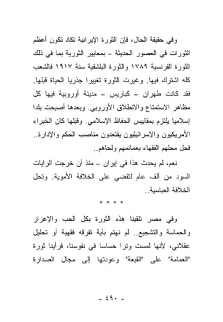 ‫ﻭﻓﻲ ﺤﻘﻴﻘﺔ ﺍﻟﺤﺎل، ﻓﺈﻥ ﺍﻟﺜﻭﺭﺓ ﺍﻹﻴﺭﺍﻨﻴﺔ ﺘﻜﺎﺩ ﺘﻜﻭﻥ ﺃﻋﻅﻡ‬
‫ﺍﻟﺜﻭﺭﺍﺕ ﻓﻲ ﺍﻟﻌﺼﻭﺭ ﺍﻟﺤﺩﻴﺜﺔ – ﺒﻤﻌﺎﻴﻴﺭ ﺍﻟﺜﻭﺭﻴﺔ ﺒﻤﺎ ﻓﻲ ﺫﻟﻙ‬
‫ﺍﻟﺜﻭﺭﺓ ﺍﻟﻔﺭﻨﺴﻴﺔ ٩٨٧١ ﻭﺍﻟﺜﻭﺭﺓ ﺍﻟﺒﻠﺸﻔﻴﺔ ﺴﻨﺔ ٧١٩١ ﻓﺎﻟﺸﻌﺏ‬
‫ﻜﻠﻪ ﺍﺸﺘﺭﻙ ﻓﻴﻬﺎ. ﻭﻏﻴﺭﺕ ﺍﻟﺜﻭﺭﺓ ﺘﻐﻴﻴﺭﺍ ﺠﺫﺭ ‪‬ﺎ ﺍﻟﺤﻴﺎﺓ ﻗﺒﻠﻬﺎ.‬
               ‫ﻴ‬      ‫‪‬‬
‫ﻓﻘﺩ ﻜﺎﻨﺕ ﻁﻬﺭﺍﻥ – ﻜﺒﺎﺭﻴﺱ – ﻤﺩﻴﻨﺔ ﺃﻭﺭﻭﺒﻴﺔ ﻓﻴﻬﺎ ﻜل‬
‫ﻤﻅﺎﻫﺭ ﺍﻻﺴﺘﻤﺘﺎﻉ ﻭﺍﻻﻨﻁﻼﻕ ﺍﻷﻭﺭﻭﺒﻲ. ﻭﺒﻌﺩﻫﺎ ﺃﺼﺒﺤﺕ ﺒﻠﺩﺍ‬
 ‫‪‬‬
‫ﺇﺴﻼﻤ ‪‬ﺎ ﻴﻠﺘﺯﻡ ﺒﻤﻘﺎﻴﻴﺱ ﺍﻟﺤﻔﺎﻅ ﺍﻹﺴﻼﻤﻲ. ﻭﻗﺒﻠﻬﺎ ﻜﺎﻥ ﺍﻟﺨﺒﺭﺍﺀ‬
                                                 ‫ﻴ‬
‫ﺍﻷﻤﺭﻴﻜﻴﻭﻥ ﻭﺍﻹﺴﺭﺍﺌﻴﻠﻴﻭﻥ ﻴﻘﺘﻌﺩﻭﻥ ﻤﻨﺎﺼﺏ ﺍﻟﺤﻜﻡ ﻭﺍﻹﺩﺍﺭﺓ..‬
                     ‫ﻓﺤل ﻤﺤﻠﻬﻡ ﺍﻟﻔﻘﻬﺎﺀ ﺒﻌﻤﺎﺌﻤﻬﻡ ﻭﻟﺤﺎﻫﻡ..‬
‫ﻨﻌﻡ، ﻟﻡ ﻴﺤﺩﺙ ﻫﺫﺍ ﻓﻲ ﺇﻴﺭﺍﻥ – ﻤﻨﺫ ﺃﻥ ﺨﺭﺠﺕ ﺍﻟﺭﺍﻴﺎﺕ‬
‫ﺍﻟﺴﻭﺩ ﻤﻥ ﺃﻟﻑ ﻋﺎﻡ ﻟﺘﻘﻀﻲ ﻋﻠﻰ ﺍﻟﺨﻼﻓﺔ ﺍﻷﻤﻭﻴﺔ. ﻭﺘﺤل‬
                                       ‫ﺍﻟﺨﻼﻓﺔ ﺍﻟﻌﺒﺎﺴﻴﺔ..‬
                       ‫****‬
‫ﻭﻓﻲ ﻤﺼﺭ ﺘﻠﻘﻴﻨﺎ ﻫﺫﻩ ﺍﻟﺜﻭﺭﺓ ﺒﻜل ﺍﻟﺤﺏ ﻭﺍﻹﻋﺯﺍﺯ‬
‫ﻭﺍﻟﺤﻤﺎﺴﺔ ﻭﺍﻟﺘﺸﺠﻴﻊ.. ﻟﻡ ﻨﻬﺘﻡ ﺒﺄﻴﺔ ﺘﻔﺭﻗﻪ ﻓﻘﻬﻴﺔ ﺃﻭ ﺘﺤﻠﻴل‬
‫ﻋﻘﻼﻨﻲ، ﻷﻨﻬﺎ ﻟﻤﺴﺕ ﻭﺘﺭﺍ ﺤﺴﺎﺴﺎ ﻓﻲ ﻨﻔﻭﺴﻨﺎ، ﻓﺭﺃﻴﻨﺎ ﺜﻭﺭﺓ‬
                        ‫‪‬‬     ‫‪‬‬
‫"ﺍﻟﻌﻤﺎﻤﺔ" ﻋﻠﻰ "ﺍﻟﻘﺒﻌﺔ" ﻭﻋﻭﺩﺘﻬﺎ ﺇﻟﻰ ﻤﺠﺎل ﺍﻟﺼﺩﺍﺭﺓ‬



                       ‫- ٠٩٤ -‬
 