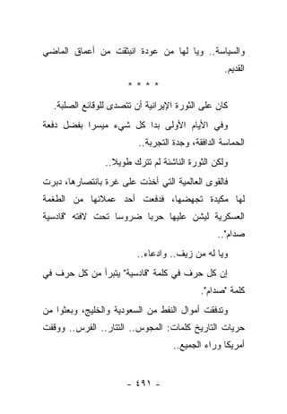 ‫ﻭﺍﻟﺴﻴﺎﺴﺔ.. ﻭﻴﺎ ﻟﻬﺎ ﻤﻥ ﻋﻭﺩﺓ ﺍﻨﺒﺜﻘﺕ ﻤﻥ ﺃﻋﻤﺎﻕ ﺍﻟﻤﺎﻀﻲ‬
                                                  ‫ﺍﻟﻘﺩﻴﻡ.‬
                      ‫****‬
  ‫ﻜﺎﻥ ﻋﻠﻰ ﺍﻟﺜﻭﺭﺓ ﺍﻹﻴﺭﺍﻨﻴﺔ ﺃﻥ ﺘﺘﺼﺩﻯ ﻟﻠﻭﻗﺎﺌﻊ ﺍﻟﺼﻠﺒﺔ.‬
                   ‫‪‬‬
‫ﻭﻓﻲ ﺍﻷﻴﺎﻡ ﺍﻷﻭﻟﻰ ﺒﺩﺍ ﻜل ﺸﻲﺀ ﻤﻴﺴﺭﺍ ﺒﻔﻀل ﺩﻓﻌﺔ‬
           ‫‪‬‬
                         ‫ﺍﻟﺤﻤﺎﺴﺔ ﺍﻟﺩﺍﻓﻘﺔ، ﻭﺠﺩﺓ ﺍﻟﺘﺠﺭﺒﺔ..‬
                ‫ﻭﻟﻜﻥ ﺍﻟﺜﻭﺭﺓ ﺍﻟﻨﺎﺸﺌﺔ ﻟﻡ ﺘﺘﺭﻙ ﻁﻭﻴﻼ..‬
                  ‫ﹰ‬
‫ﻓﺎﻟﻘﻭﻯ ﺍﻟﻌﺎﻟﻤﻴﺔ ﺍﻟﺘﻲ ﺃﺨﺫﺕ ﻋﻠﻰ ﻏﺭﺓ ﺒﺎﻨﺘﺼﺎﺭﻫﺎ، ﺩﺒﺭﺕ‬
‫ﻟﻬﺎ ﻤﻜﻴﺩﺓ ﺘﺠﻬﻀﻬﺎ، ﻓﺩﻓﻌﺕ ﺃﺤﺩ ﻋﻤﻼﺌﻬﺎ ﻤﻥ ﺍﻟﻁﻐﻤﺔ‬
   ‫ﹸ‬
‫ﺍﻟﻌﺴﻜﺭﻴﺔ ﻟﻴﺸﻥ ﻋﻠﻴﻬﺎ ﺤﺭﺒﺎ ﻀﺭﻭﺴﺎ ﺘﺤﺕ ﻻﻓﺘﻪ "ﻗﺎﺩﺴﻴﺔ‬
                  ‫‪‬‬     ‫‪‬‬
                                                ‫ﺼﺩﺍﻡ"..‬
                         ‫ﻭﻴﺎ ﻟﻪ ﻤﻥ ﺯﻴﻑ.. ﻭﺍﺩﻋﺎﺀ..‬
‫ﺇﻥ ﻜل ﺤﺭﻑ ﻓﻲ ﻜﻠﻤﺔ "ﻗﺎﺩﺴﻴﺔ" ﻴﺘﺒﺭﺃ ﻤﻥ ﻜل ﺤﺭﻑ ﻓﻲ‬
                                           ‫ﻜﻠﻤﺔ "ﺼﺩﺍﻡ".‬
‫ﻭﺘﺩﻓﻘﺕ ﺃﻤﻭﺍل ﺍﻟﻨﻔﻁ ﻤﻥ ﺍﻟﺴﻌﻭﺩﻴﺔ ﻭﺍﻟﺨﻠﻴﺞ، ﻭﺒﻌﺜﻭﺍ ﻤﻥ‬
‫ﺤﺭﻴﺎﺕ ﺍﻟﺘﺎﺭﻴﺦ ﻜﻠﻤﺎﺕ: ﺍﻟﻤﺠﻭﺱ.. ﺍﻟﺘﺘﺎﺭ.. ﺍﻟﻔﺭﺱ.. ﻭﻭﻗﻔﺕ‬
                                   ‫ﺃﻤﺭﻴﻜﺎ ﻭﺭﺍﺀ ﺍﻟﺠﻤﻴﻊ..‬


                      ‫- ١٩٤ -‬
 