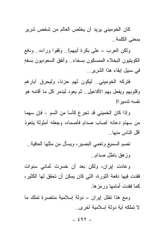 ‫ﻜﺎﻥ ﺍﻟﺨﻭﻤﻴﻨﻲ ﻴﺭﻴﺩ ﺃﻥ ﻴﺨﻠﺹ ﺍﻟﻌﺎﻟﻡ ﻤﻥ ﺸﺨﺹ ﺸﺭﻴﺭ‬
                                           ‫ﺒﻤﻌﻨﻰ ﺍﻟﻜﻠﻤﺔ..‬
‫ﻭﻟﻜﻥ ﺍﻟﻌﺭﺏ – ﻋﻠﻰ ﺒﻜﺭﺓ ﺃﺒﻴﻬﻡ!.. ﻭﻗﻔﻭﺍ ﻭﺭﺍﺀﻩ.. ﻭﺩﻓﻊ‬
                               ‫‪‬‬
‫ﺍﻟﻜﻭﻴﺘﻴﻭﻥ ﺍﻟﺒﺨﻼﺀ ﺍﻟﻤﻤﺴﻜﻭﻥ ﺒﺴﺨﺎﺀ.. ﻭﺃﻨﻔﻕ ﺍﻟﺴﻌﻭﺩﻴﻭﻥ ﺒﺴﻔﻪ‬
‫ٍ‬
                              ‫ﻓﻲ ﺴﺒﻴل ﺇﺒﻘﺎﺀ ﻫﺫﺍ ﺍﻟﺸﺭﻴﺭ..‬
‫ﻓﺘﺭﻜﻪ ﺍﻟﺨﻭﻤﻴﻨﻲ.. ﻟﻴﻜﻭﻥ ﻟﻬﻡ ﺤﺯﻨﺎ، ﻭﻟﻴﺤﺭﻕ ﺁﺒﺎﺭﻫﻡ‬
                ‫ﹰ‬
‫ﻭﻗﻠﻭﺒﻬﻡ ﻭﻴﻔﻌل ﺒﻬﻡ ﺍﻷﻓﺎﻋﻴل.. ﺜﻡ ﻴﻌﻭﺩ ﻟﻴﺩﻤﺭ ﻜل ﻤﺎ ﺃﻗﺎﻤﻪ ﻫﻭ‬
                                             ‫ﻨﻔﺴﻪ ﺘﺩﻤﻴﺭﺍ!‬
                                               ‫‪‬‬
‫ﻭﺇﺫﺍ ﻜﺎﻥ ﺍﻟﺨﻤﻴﻨﻲ ﻗﺩ ﺘﺠﺭﻉ ﻜﺄﺴﺎ ﻤﻥ ﺍﻟﺴﻡ - ﻓﺈﻥ ﺴﻬﻤﺎ‬
 ‫‪‬‬                  ‫‪‬‬
‫ﻤﻥ ﺴﻬﺎﻡ ﺩﻋﺎﺌﻪ ﺃﺼﺎﺏ ﺼﺩﺍﻡ ﻓﺄﺼﻤﺎﻩ، ﻭﺠﻌﻠﻪ ﺃﻤﺜﻭﻟﺔ ﻴﺘﻌﻭﺫ‬
                                         ‫ﺃﻗل ﺍﻟﻨﺎﺱ ﻤﻨﻬﺎ..‬
 ‫ﹸﺼﻡ ﺍﻟﺴﻤﻴﻊ ﻭ ﹸﻌﻤﻲ ﺍﻟﺒﺼﻴﺭ، ﻭﻴﺴﺄل ﻤﻥ ﻤﺜﻠﻬﺎ ﺍﻟﻌﺎﻓﻴﺔ..‬
                                     ‫ﺘ‬          ‫ﺘ ِ‪‬‬
                                ‫ﻭﺯﻫﻕ ﺒﺎﻁل ﺼﺩﺍﻡ..‬
‫ﻭﻋﺎﺩﺕ ﺇﻴﺭﺍﻥ، ﻭﻟﻜﻥ ﺒﻌﺩ ﺃﻥ ﺨﺴﺭﺕ ﺜﻤﺎﻨﻲ ﺴﻨﻭﺍﺕ‬
‫ﻓﻘﺩﺕ ﻓﻴﻬﺎ ﺩﻓﻌﺔ ﺍﻟﺜﻭﺭﺓ، ﺍﻟﺘﻲ ﻜﺎﻥ ﻴﻤﻜﻥ ﺃﻥ ﺘﺤﻘﻕ ﻟﻬﺎ ﺍﻟﻜﺜﻴﺭ،‬
                                ‫ﻜﻤﺎ ﻓﻘﺩﺕ ﺃﻤﺎﻤﻬﺎ ﻭﺭﻤﺯﻫﺎ.‬
‫ﻭﻤﻊ ﻫﺫﺍ ﺘﻅل ﺇﻴﺭﺍﻥ – ﺩﻭﻟﺔ ﺇﺴﻼﻤﻴﺔ ﻤﻨﺘﺼﺭﺓ ﺘﻤﻠﻙ ﻤﺎ‬
                        ‫ﻻ ﺘﻤﻠﻜﻪ ﺃﻴﺔ ﺩﻭﻟﺔ ﺇﺴﻼﻤﻴﺔ ﺃﺨﺭﻯ..‬

                       ‫- ٢٩٤ -‬
 