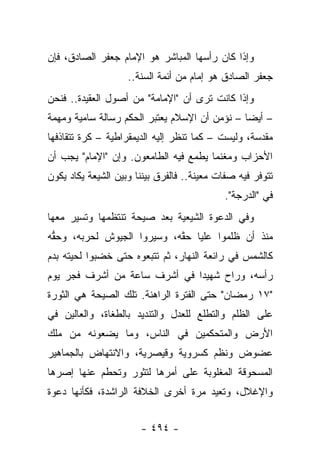 ‫ﻭﺇﺫﺍ ﻜﺎﻥ ﺭﺃﺴﻬﺎ ﺍﻟﻤﺒﺎﺸﺭ ﻫﻭ ﺍﻹﻤﺎﻡ ﺠﻌﻔﺭ ﺍﻟﺼﺎﺩﻕ، ﻓﺈﻥ‬
                    ‫ﺠﻌﻔﺭ ﺍﻟﺼﺎﺩﻕ ﻫﻭ ﺇﻤﺎﻡ ﻤﻥ ﺃﺌﻤﺔ ﺍﻟﺴﻨﺔ..‬
                        ‫‪‬‬
‫ﻭﺇﺫﺍ ﻜﺎﻨﺕ ﺘﺭﻯ ﺃﻥ "ﺍﻹﻤﺎﻤﺔ" ﻤﻥ ﺃﺼﻭل ﺍﻟﻌﻘﻴﺩﺓ.. ﻓﻨﺤﻥ‬
‫– ﺃﻴ ‪‬ﺎ – ﻨﺅﻤﻥ ﺃﻥ ﺍﻹﺴﻼﻡ ﻴﻌﺘﺒﺭ ﺍﻟﺤﻜﻡ ﺭﺴﺎﻟﺔ ﺴﺎﻤﻴﺔ ﻭﻤﻬﻤﺔ‬
                                               ‫ﻀ‬
‫ﻤﻘﺩﺴﺔ، ﻭﻟﻴﺴﺕ – ﻜﻤﺎ ﺘﻨﻅﺭ ﺇﻟﻴﻪ ﺍﻟﺩﻴﻤﻘﺭﺍﻁﻴﺔ – ﻜﺭﺓ ﺘﺘﻘﺎﺫﻓﻬﺎ‬
‫ﺍﻷﺤﺯﺍﺏ ﻭﻤﻐﻨﻤﺎ ﻴﻁﻤﻊ ﻓﻴﻪ ﺍﻟﻁﺎﻤﻌﻭﻥ. ﻭﺇﻥ "ﺍﻹﻤﺎﻡ" ﻴﺠﺏ ﺃﻥ‬
                                       ‫‪‬‬
‫ﺘﺘﻭﻓﺭ ﻓﻴﻪ ﺼﻔﺎﺕ ﻤﻌﻴﻨﺔ.. ﻓﺎﻟﻔﺭﻕ ﺒﻴﻨﻨﺎ ﻭﺒﻴﻥ ﺍﻟﺸﻴﻌﺔ ﻴﻜﺎﺩ ﻴﻜﻭﻥ‬
                                            ‫ﻓﻲ "ﺍﻟﺩﺭﺠﺔ".‬
‫ﻭﻓﻲ ﺍﻟﺩﻋﻭﺓ ﺍﻟﺸﻴﻌﻴﺔ ﺒﻌﺩ ﺼﻴﺤﺔ ﺘﻨﺘﻅﻤﻬﺎ ﻭﺘﺴﻴﺭ ﻤﻌﻬﺎ‬
‫ﻤﻨﺫ ﺃﻥ ﻅﻠﻤﻭﺍ ﻋﻠﻴﺎ ﺤﻘﻪ، ﻭﺴﻴﺭﻭﺍ ﺍﻟﺠﻴﻭﺵ ﻟﺤﺭﺒﻪ، ﻭﺤﻘﻪ‬
 ‫ﱡ‬                          ‫‪ ‬ﱠ‬
‫ﻜﺎﻟﺸﻤﺱ ﻓﻲ ﺭﺍﺌﻌﺔ ﺍﻟﻨﻬﺎﺭ، ﺜﻡ ﺘﺘﺒﻌﻭﻩ ﺤﺘﻰ ﺨﻀﺒﻭﺍ ﻟﺤﻴﺘﻪ ﺒﺩﻡ‬
             ‫‪‬‬
‫ﺭﺃﺴﻪ، ﻭﺭﺍﺡ ﺸﻬﻴ ‪‬ﺍ ﻓﻲ ﺃﺸﺭﻑ ﺴﺎﻋﺔ ﻤﻥ ﺃﺸﺭﻑ ﻓﺠﺭ ﻴﻭﻡ‬
                              ‫ﺩ‬
‫"٧١ ﺭﻤﻀﺎﻥ" ﺤﺘﻰ ﺍﻟﻔﺘﺭﺓ ﺍﻟﺭﺍﻫﻨﺔ. ﺘﻠﻙ ﺍﻟﺼﻴﺤﺔ ﻫﻲ ﺍﻟﺜﻭﺭﺓ‬
‫ﻋﻠﻰ ﺍﻟﻅﻠﻡ ﻭﺍﻟﺘﻁﻠﻊ ﻟﻠﻌﺩل ﻭﺍﻟﺘﻨﺩﻴﺩ ﺒﺎﻟﻁﻐﺎﺓ، ﻭﺍﻟﻌﺎﻟﻴﻥ ﻓﻲ‬
‫ﺍﻷﺭﺽ ﻭﺍﻟﻤﺘﺤﻜﻤﻴﻥ ﻓﻲ ﺍﻟﻨﺎﺱ، ﻭﻤﺎ ﻴﻀﻌﻭﻨﻪ ﻤﻥ ﻤﻠﻙ‬
‫ﻋﻀﻭﺽ ﻭﻨﻅﻡ ﻜﺴﺭﻭﻴﺔ ﻭﻗﻴﺼﺭﻴﺔ، ﻭﺍﻻﻨﺘﻬﺎﺽ ﺒﺎﻟﺠﻤﺎﻫﻴﺭ‬
‫ﺍﻟﻤﺴﺤﻭﻗﺔ ﺍﻟﻤﻐﻠﻭﺒﺔ ﻋﻠﻰ ﺃﻤﺭﻫﺎ ﻟﺘﺜﻭﺭ ﻭﺘﺤﻁﻡ ﻋﻨﻬﺎ ﺇﺼﺭﻫﺎ‬
‫ﻭﺍﻹﻏﻼل، ﻭﺘﻌﻴﺩ ﻤﺭﺓ ﺃﺨﺭﻯ ﺍﻟﺨﻼﻓﺔ ﺍﻟﺭﺍﺸﺩﺓ، ﻓﻜﺄﻨﻬﺎ ﺩﻋﻭﺓ‬


                       ‫- ٤٩٤ -‬
 